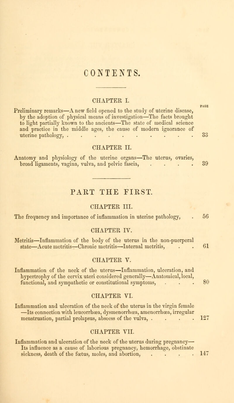 CONTENTS. CHAPTER I. Preliminary remarks—A new field opened to the study of uterine disease, by the adoption of physical means of investigation—The facts brought to light partially known to the ancients—The state of medical science and practice in the middle ages, the cause of modern ignorance of uterine pathology, .......... 33 CHAPTER II. Anatomy and physiology of the uterine organs—The uterus, ovaries, broad ligaments, vagina, vulva, and pelvic fascia, .... 39 PART THE FIRST. CHAPTER III. The frequency and importance of inflammation in uterine pathology, . 56 CHAPTER IV. Metritis—Inflammation of the body of the uterus in the non-puerperal state—Acute metritis—Chronic metritis—Internal metritis, . . 61 CHAPTER V. Inflammation of the neck of the uterus—Inflammation, ulceration, and hypertrophy of the cervix uteri considered generally—Anatomical, local, functional, and sympathetic or constitutional symptoms, ... 80 CHAPTER VI. Inflammation and ulceration of the neck of the uterus in the virgin female —Its connection with leucorrhoea, dysmenorrhea, arnenorrhoea, irregular menstruation, partial prolapsus, abscess of the vulva, . . . .127 CHAPTER VII. Inflammation and ulceration of the neck of the uterus during pregnancy— Its influence as a cause of laborious pregnancy, hemorrhage, obstinate sickness, death of the foetus, moles, and abortion, .... 1-47