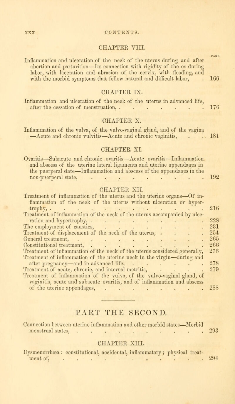 CHAPTER VIII. PAQE Inflammation and ulceration of the neck of the uterus during and after abortion and parturition—Its connection with rigidity of the os during labor, -with laceration and abrasion of the cervix, with flooding, and with the morbid symptoms that follow natural and difficult labor, . 166 CHAPTER IX. Inflammation and ulceration of the neck of the uterus in advanced life, after the cessation of menstruation, . . . . . . .176 CHAPTER X. Inflammation of the vulva, of the vulvo-vaginal gland, and of the vagina —Acute and chronic vulvitis—Acute and chronic vaginitis, . . v 181 CHAPTER XL Ovaritis—Subacute and chronic ovaritis—Acute ovaritis—Inflammation and abscess of the uterine lateral ligaments and uterine appendages in the puerperal state—Inflammation and abscess of the appendages in the non-puerperal state, ...... 192 CHAPTER XII. Treatment of inflammation of the uterus and the uterine organs—Of in- flammation of the neck of the uterus without ulceration or hyper trophy, Treatment of inflammation of the neck of the uterus accompanied by ulce ration and hypertrophy, The employment of caustics, .... Treatment of displacement of the neck of the uterus, General treatment, ...... Constitutional treatment, Treatment of inflammation of the neck of the uterus considered generally 216 228 231 254 265 266 95a Treatment of inflammation of the uterine neck in the virgin—during and after pregnancy—and in advanced life, ...... 278 Treatment of acute, chronic, and internal metritis, .... 279 Treatment of inflammation of the vulva, of the vulvo-vaginal gland, of vaginitis, acute and subacute ovaritis, and of inflammation and abscess of the uterine appendages, ........ 288 PART THE SECOND. Connection between uterine inflammation and other morbid states—Morbid menstrual states, . 293 CHAPTER XIII. Dysmenorrhea : constitutional, accidental, inflammatory; physical treat- ment of, 294