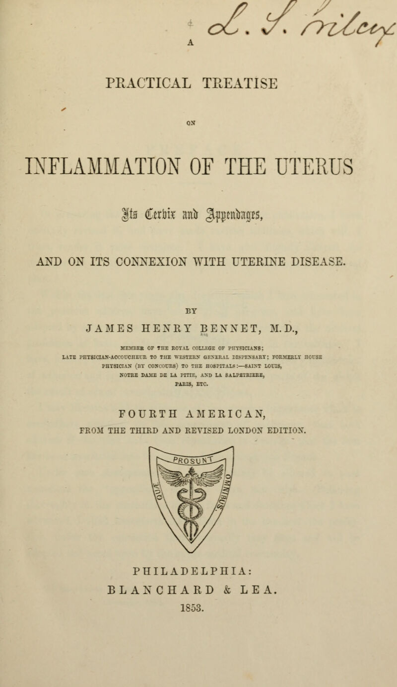 oC. Zf* syi/ztv. PRACTICAL TREATISE ON INFLAMMATION OF THE UTERUS |ta £cri)k HA gpjientows, AND ON ITS CONNEXION WITH UTERINE DISEASE. BY JAMES HENRY BENXET, M.D., MEMBER OP THE ROTAL COLLEGE OF PHYSICIANS: LATE PHYSICIAN-ACCOUCHEUR TO THE WESTERN GENERAL EISPENSARY: FORMERLY HOUSE PHYSICIAN (ET CONCOURS) TO THE H08PITALS:—SAINT LOOS, NOTRE DAME DE LA PITXE. AND LA SALPEIRIERE, PARIS. ETC. FOURTH AMERICAN, FROM THE THIRD AXD REVISED LONDON EDITION. PHILADELPHIA: BL AN CHARD k LEA. 1853.