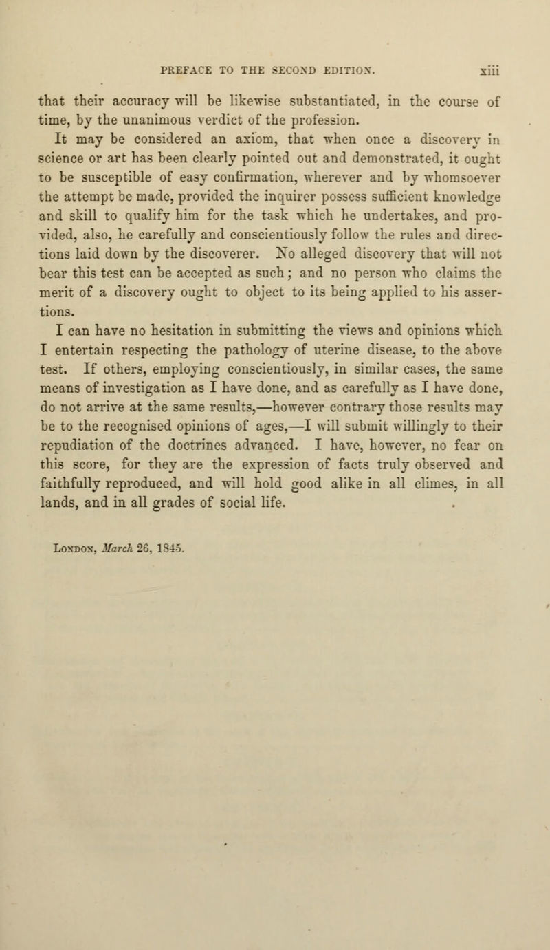 that their accuracy will be likewise substantiated, in the course of time, by the unanimous verdict of the profession. It may be considered an axiom, that when once a discovery in science or art has been clearly pointed out and demonstrated, it ought to be susceptible of easy confirmation, wherever and by whomsoever the attempt be made, provided the inquirer possess sufficient knowledge and skill to qualify him for the task which he undertakes, and pro- vided, also, he carefully and conscientiously follow the rules and direc- tions laid down by the discoverer. Xo alleged discovery that will not bear this test can be accepted as such; and no person who claims the merit of a discovery ought to object to its being applied to his asser- tions. I can have no hesitation in submitting the views and opinions which I entertain respecting the pathology of uterine disease, to the above test. If others, employing conscientiously, in similar cases, the same means of investigation as I have done, and as carefully as I have done, do not arrive at the same results,—however contrary those results may be to the recognised opinions of ages,—I will submit willingly to their repudiation of the doctrines advanced. I have, however, no fear on this score, for they are the expression of facts truly observed and faithfully reproduced, and will hold good alike in all climes, in all lands, and in all grades of social life.