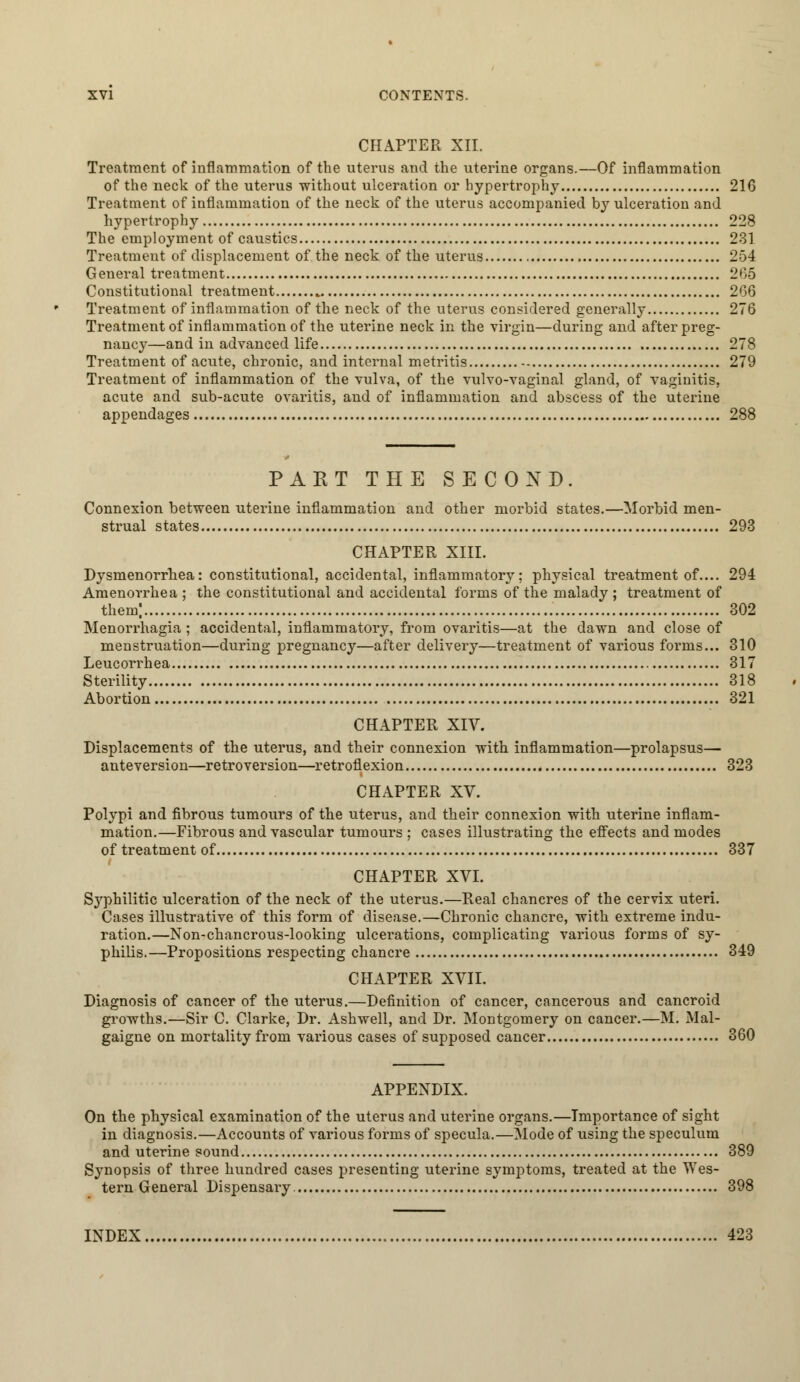 CHAPTER XII. Treatment of inflammation of the uterus and the uterine organs.—Of inflammation of the neck of the uterus without ulceration or hypertrophy 216 Treatment of inflammation of the neck of the uterus accompanied by ulceration and hypertrophy 228 The employment of caustics 231 Treatment of displacement of the neck of the uterus , 254 General treatment 265 Constitutional treatment 266 Treatment of inflammation of the neck of the uterus considered generally 276 Treatment of inflammation of the uterine neck in the virgin—during and after preg- nancy—and in advanced life 278 Treatment of acute, chronic, and internal metritis 279 Treatment of inflammation of the vulva, of the vulvo-vaginal gland, of vaginitis, acute and sub-acute ovaritis, and of inflammation and abscess of the uterine appendages 288 PAKT THE SECOND. Connexion between uterine inflammation and other morbid states.—Morbid men- strual states 293 CHAPTER XIII. Dysmenorrhea: constitutional, accidental, inflammatory; physical treatment of.... 294 Amenorrhea ; the constitutional and accidental forms of the malady ; treatment of them) 302 Menorrhagia ; accidental, inflammatory, from ovaritis—at the dawn and close of menstruation—during pregnancy—after delivery—treatment of various forms... 310 Leucorrhea 317 Sterility 318 Abortion 321 CHAPTER XIV. Displacements of the uterus, and their connexion with inflammation—prolapsus— anteversion—retroversion—retroflexion 323 CHAPTER XV. Polypi and fibrous tumours of the uterus, and their connexion with uterine inflam- mation.—Fibrous and vascular tumours ; cases illustrating the effects and modes of treatment of 337 CHAPTER XVI. Syphilitic ulceration of the neck of the uterus.—Real chancres of the cervix uteri. Cases illustrative of this form of disease.—Chronic chancre, with extreme indu- ration.—Non-chancrous-looking ulcerations, complicating various forms of sy- philis.—Propositions respecting chancre 349 CHAPTER XVII. Diagnosis of cancer of the uterus.—Definition of cancer, cancerous and cancroid growths.—Sir C. Clarke, Dr. Ashwell, and Dr. Montgomery on cancer.—M. Mal- gaigne on mortality from various cases of supposed cancer 360 APPENDIX. On the physical examination of the uterus and uterine organs.—Importance of sight in diagnosis.—Accounts of various forms of specula.—Mode of using the speculum and uterine sound 389 Synopsis of three hundred cases presenting uterine symptoms, treated at the Wes- tern General Dispensary 398 INDEX 423