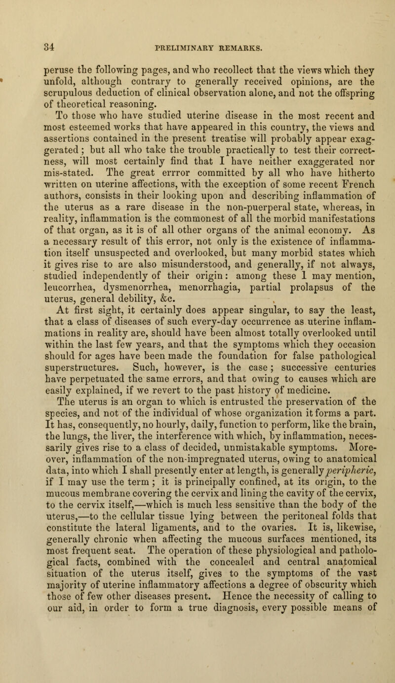 peruse the following pages, and who recollect that the views which they unfold, although contrary to generally received opinions, are the scrupulous deduction of clinical observation alone, and not the offspring of theoretical reasoning. To those who have studied uterine disease in the most recent and most esteemed works that have appeared in this country, the views and assertions contained in the present treatise will probably appear exag- gerated ; but all who take the trouble practically to test their correct- ness, will most certainly find that I have neither exaggerated nor mis-stated. The great errror committed by all who have hitherto written on uterine affections, with the exception of some recent French authors, consists in their looking upon and describing inflammation of the uterus as a rare disease in the non-puerperal state, whereas, in reality, inflammation is the commonest of all the morbid manifestations of that organ, as it is of all other organs of the animal economy. As a necessary result of this error, not only is the existence of inflamma- tion itself unsuspected and overlooked, but many morbid states which it gives rise to are also misunderstood, and generally, if not always, studied independently of their origin: among these 1 may mention, leucorrhea, dysmenorrhea, menorrhagia, partial prolapsus of the uterus, general debility, &c. At first sight, it certainly does appear singular, to say the least, that a class of diseases of such every-day occurrence as uterine inflam- mations in reality are, should have been almost totally overlooked until within the last few years, and that the symptoms which they occasion should for ages have been made the foundation for false pathological superstructures. Such, however, is the case; successive centuries have perpetuated the same errors, and that owing to causes which are easily explained, if we revert to the past history of medicine. The uterus is an organ to which is entrusted the preservation of the species, and not of the individual of whose organization it forms a part. It has, consequently, no hourly, daily, function to perform, like the brain, the lungs, the liver, the interference with which, by inflammation, neces- sarily gives rise to a class of decided, unmistakable symptoms. More- over, inflammation of the non-impregnated uterus, owing to anatomical data, into which I shall presently enter at length, is generally peripheric, if I may use the term ; it is principally confined, at its origin, to the mucous membrane covering the cervix and lining the cavity of the cervix, to the cervix itself,—which is much less sensitive than the body of the uterus,—to the cellular tissue lying between the peritoneal folds that constitute the lateral ligaments, and to the ovaries. It is, likewise, generally chronic when affecting the mucous surfaces mentioned, its most frequent seat. The operation of these physiological and patholo- gical facts, combined with the concealed and central anatomical situation of the uterus itself, gives to the symptoms of the vast majority of uterine inflammatory affections a degree of obscurity which those of few other diseases present. Hence the necessity of calling to our aid, in order to form a true diagnosis, every possible means of