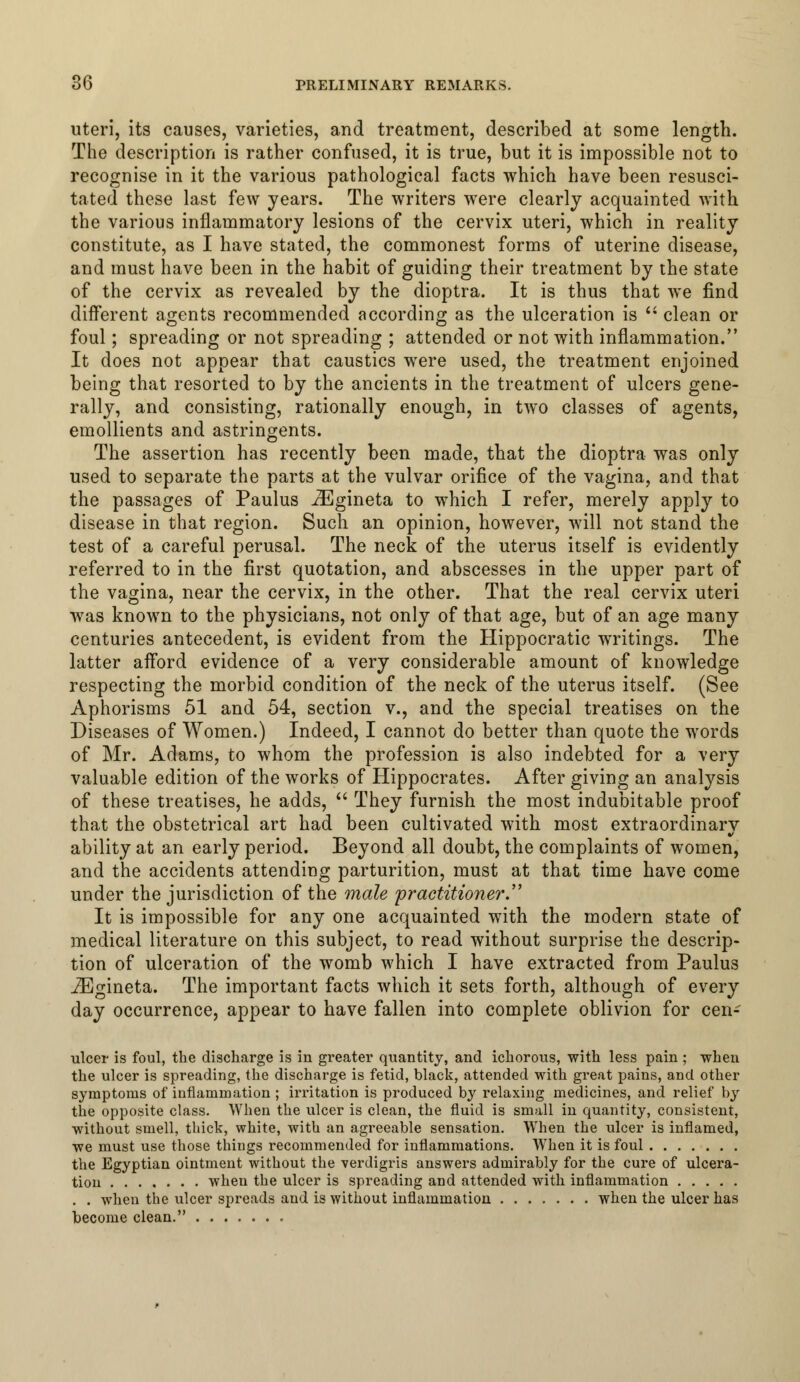uteri, its causes, varieties, and treatment, described at some length. The description is rather confused, it is true, but it is impossible not to recognise in it the various pathological facts which have been resusci- tated these last few years. The writers were clearly acquainted with the various inflammatory lesions of the cervix uteri, which in reality constitute, as I have stated, the commonest forms of uterine disease, and must have been in the habit of guiding their treatment by the state of the cervix as revealed by the dioptra. It is thus that we find different agents recommended according as the ulceration is  clean or foul; spreading or not spreading ; attended or not with inflammation. It does not appear that caustics were used, the treatment enjoined being that resorted to by the ancients in the treatment of ulcers gene- rally, and consisting, rationally enough, in two classes of agents, emollients and astringents. The assertion has recently been made, that the dioptra was only used to separate the parts at the vulvar orifice of the vagina, and that the passages of Paulus iEgineta to which I refer, merely apply to disease in that region. Such an opinion, however, will not stand the test of a careful perusal. The neck of the uterus itself is evidently referred to in the first quotation, and abscesses in the upper part of the vagina, near the cervix, in the other. That the real cervix uteri was known to the physicians, not only of that age, but of an age many centuries antecedent, is evident from the Hippocratic writings. The latter afford evidence of a very considerable amount of knowledge respecting the morbid condition of the neck of the uterus itself. (See Aphorisms 51 and 54, section v., and the special treatises on the Diseases of Women.) Indeed, I cannot do better than quote the words of Mr. Adams, to whom the profession is also indebted for a very valuable edition of the works of Hippocrates. After giving an analysis of these treatises, he adds,  They furnish the most indubitable proof that the obstetrical art had been cultivated with most extraordinary ability at an early period. Beyond all doubt, the complaints of women, and the accidents attending parturition, must at that time have come under the jurisdiction of the male 'practitioner. It is impossible for any one acquainted with the modern state of medical literature on this subject, to read without surprise the descrip- tion of ulceration of the womb which I have extracted from Paulu3 iEgineta. The important facts which it sets forth, although of every day occurrence, appear to have fallen into complete oblivion for cen- ulcer is foul, the discharge is in greater quantity, and ichorous, with less pain ; when the ulcer is spreading, the discharge is fetid, black, attended with great pains, and other symptoms of inflammation ; irritation is produced by relaxing medicines, and relief by the opposite class. When the ulcer is clean, the fluid is small in quantity, consistent, without smell, thick, white, with an agreeable sensation. When the ulcer is inflamed, we must use those things recommended for inflammations. When it is foul the Egyptian ointment without the verdigris answers admirably for the cure of ulcera- tion when the ulcer is spreading and attended with inflammation . . when the ulcer spreads and is without inflammation when the ulcer has become clean.