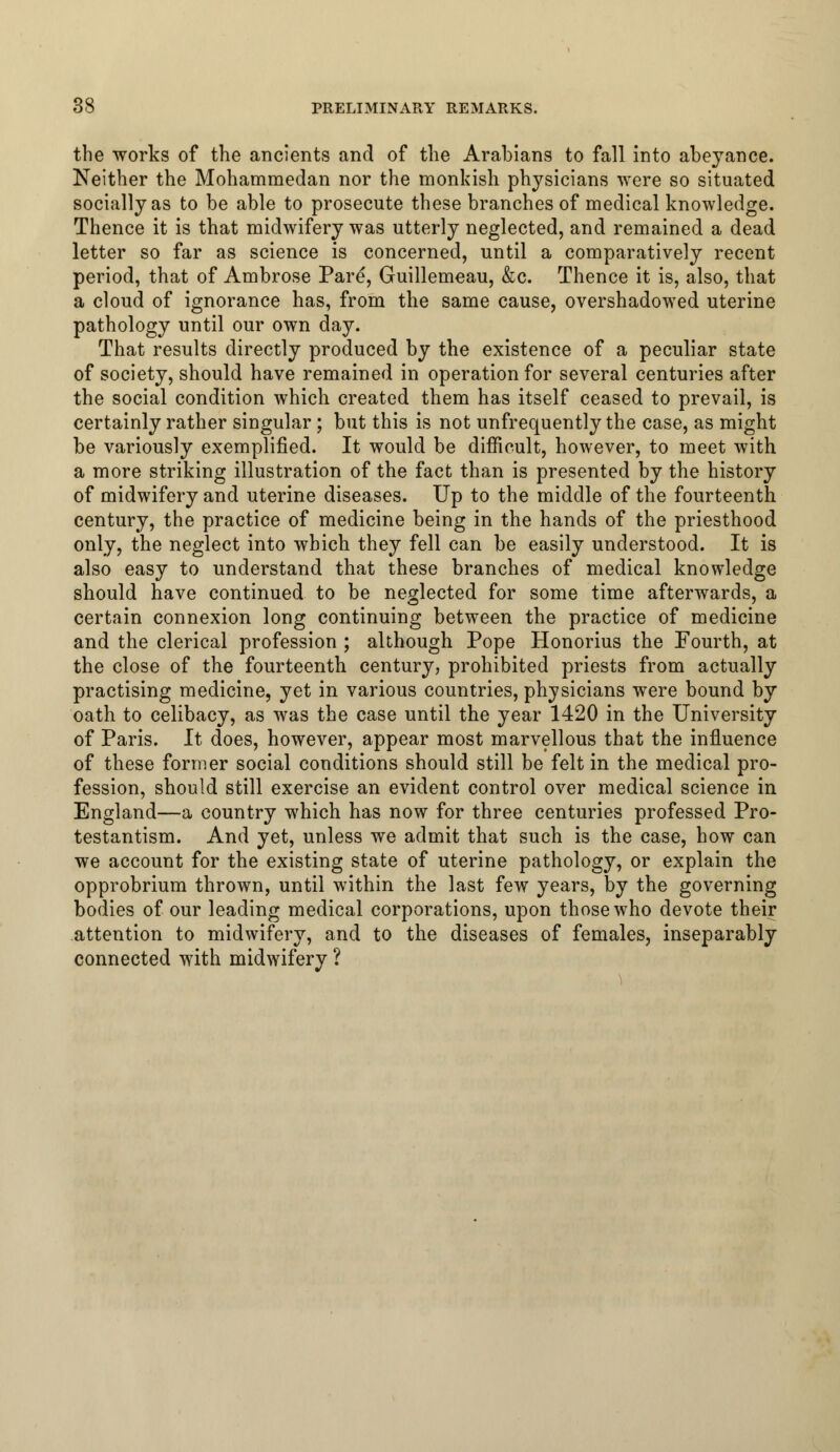 the works of the ancients and of the Arabians to fall into abeyance. Neither the Mohammedan nor the monkish physicians were so situated socially as to be able to prosecute these branches of medical knowledge. Thence it is that midwifery was utterly neglected, and remained a dead letter so far as science is concerned, until a comparatively recent period, that of Ambrose Pare, Guillemeau, &c. Thence it is, also, that a cloud of ignorance has, from the same cause, overshadowed uterine pathology until our own day. That results directly produced by the existence of a peculiar state of society, should have remained in operation for several centuries after the social condition which created them has itself ceased to prevail, is certainly rather singular ; but this is not unfrequently the case, as might be variously exemplified. It would be difficult, however, to meet with a more striking illustration of the fact than is presented by the history of midwifery and uterine diseases. Up to the middle of the fourteenth century, the practice of medicine being in the hands of the priesthood only, the neglect into which they fell can be easily understood. It is also easy to understand that these branches of medical knowledge should have continued to be neglected for some time afterwards, a certain connexion long continuing between the practice of medicine and the clerical profession ; although Pope Honorius the Fourth, at the close of the fourteenth century, prohibited priests from actually practising medicine, yet in various countries, physicians were bound by oath to celibacy, as was the case until the year 1420 in the University of Paris. It does, however, appear most marvellous that the influence of these former social conditions should still be felt in the medical pro- fession, should still exercise an evident control over medical science in England—a country which has now for three centuries professed Pro- testantism. And yet, unless we admit that such is the case, how can we account for the existing state of uterine pathology, or explain the opprobrium thrown, until within the last few years, by the governing bodies of our leading medical corporations, upon those who devote their attention to midwifery, and to the diseases of females, inseparably connected with midwifery ?