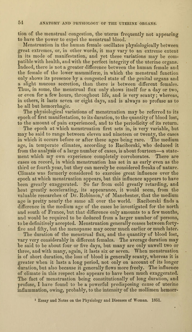 tion of the menstrual congestion, the uterus frequently not appearing to have the power to expel the menstrual blood. Menstruation in the human female oscillates physiologically between great extremes, or, in other words, it may vary to an extreme extent in its mode of manifestation, and yet these variations may be com- patible with health, and with the perfect integrity of the uterine organs. Indeed, there is not a greater difference between the human female and the female of the lower mammiferse, in which the menstrual function only shows its presence by a congested state of the genital organs and a slight mucous secretion, than there is between different females. Thus, in some, the menstrual flux only shows itself for a day or two, or even for a few hours, throughout life, and is very scanty; whereas, in others, it lasts seven or eight days, and is always so profuse as to be all but hemorrhagic. The physiological variations of menstruation may be referred to its epoch of first manifestation, to its duration, to the quantity of blood lost, to the amount of pain experienced, and to the periodicity of its return. The epoch at which menstruation first sets in, is very variable, but may be said to range between eleven and nineteen or twenty, the cases in which it occurs before or after these ages being rare. The medium age, in temperate climates, according to Raciborski, who deduced it from the analysis of a large number of cases, is about fourteen—a state- ment which my own experience completely corroborates. There are cases on record, in which menstruation has set in as early even as the third or fourth year, but they can merely be considered freaks of nature. Climate was formerly considered to exercise great influence over the epoch at which menstruation appears, but this influence appears to have been greatly exaggerated. So far from cold greatly retarding, and heat greatly accelerating, its appearance, it would seem, from the valuable researches of Dr. Robinson,1 of Manchester, that the medium age is pretty nearly the same all over the world. Raciborski finds a difference in the medium age of the cases he investigated for the north and south of France, but that difference only amounts to a few months, and would be required to be deduced from a larger number of persons, to be definitively accepted. Menstruation generally ceases between forty- five and fifty, but the menopause may occur much earlier or much later. The duration of the menstrual flux, and the quantity of blood lost, vary very considerably in different females. The average duration may be said to be about four or five days, but many are only unwell two or three, and with many, again, it lasts six or seven. When menstruation is of short duration, the loss of blood is generally scanty, whereas it is greater when it lasts a long period, not only on account of its longer duration, but also because it generally flows more freely. The influence of climate in this respect also appears to have been much exaggerated. The fact of menstruation being constitutionally of long duration, and profuse, I have found to be a powerful predisposing cause of uterine inflammation, owing, probably, to the intensity of the mollimen hemorr- 1 Essay and Notes on the Physiology and Diseases of Woman. 1851.