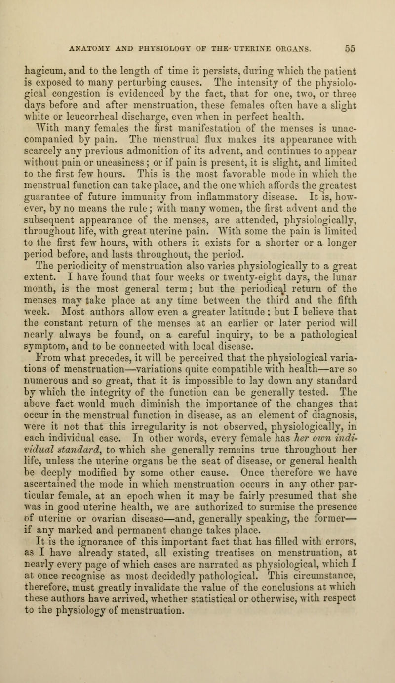 hagicum, and to the length of time it persists, during which the patient is exposed to many perturbing causes. The intensity of the physiolo- gical congestion is evidenced by the fact, that for one, two, or three days before and after menstruation, these females often have a slight white or leucorrheal discharge, even when in perfect health. With many females the first manifestation of the menses is unac- companied by pain. The menstrual flux makes its appearance with scarcely any previous admonition of its advent, and continues to appear without pain or uneasiness ; or if pain is present, it is slight, and limited to the first few hours. This is the most favorable mode in which the menstrual function can take place, and the one which affords the greatest guarantee of future immunity from inflammatory disease. It is, how- ever, by no means the rule; with many women, the first advent and the subsequent appearance of the menses, are attended, physiologically, throughout life, with great uterine pain. With some the pain is limited to the first few hours, with others it exists for a shorter or a longer period before, and lasts throughout, the period. The periodicity of menstruation also varies physiologically to a great extent. I have found that four weeks or twenty-eight days, the lunar month, is the most general term; but the periodical return of the menses may take place at any time between the third and the fifth week. Most authors allow even a greater latitude : but I believe that the constant return of the menses at an earlier or later period will nearly always be found, on a careful inquiry, to be a pathological symptom, and to be connected with local disease. From what precedes, it will be perceived that the physiological varia- tions of menstruation—variations quite compatible with health—are so numerous and so great, that it is impossible to lay down any standard by which the integrity of the function can be generally tested. The above fact would much diminish the importance of the changes that occur in the menstrual function in disease, as an element of diagnosis, were it not that this irregularity is not observed, physiologically, in each individual case. In other words, every female has her own indi- vidual standard, to which she generally remains true throughout her life, unless the uterine organs be the seat of disease, or general health be deeply modified by some other cause. Once therefore we have ascertained the mode in which menstruation occurs in any other par- ticular female, at an epoch when it may be fairly presumed that she was in good uterine health, we are authorized to surmise the presence of uterine or ovarian disease—and, generally speaking, the former— if any marked and permanent change takes place. It is the ignorance of this important fact that has filled with errors, as I have already stated, all existing treatises on menstruation, at nearly every page of which cases are narrated as physiological, which I at once recognise as most decidedly pathological. This circumstance, therefore, must greatly invalidate the value of the conclusions at which these authors have arrived, whether statistical or otherwise, with respect to the physiology of menstruation.