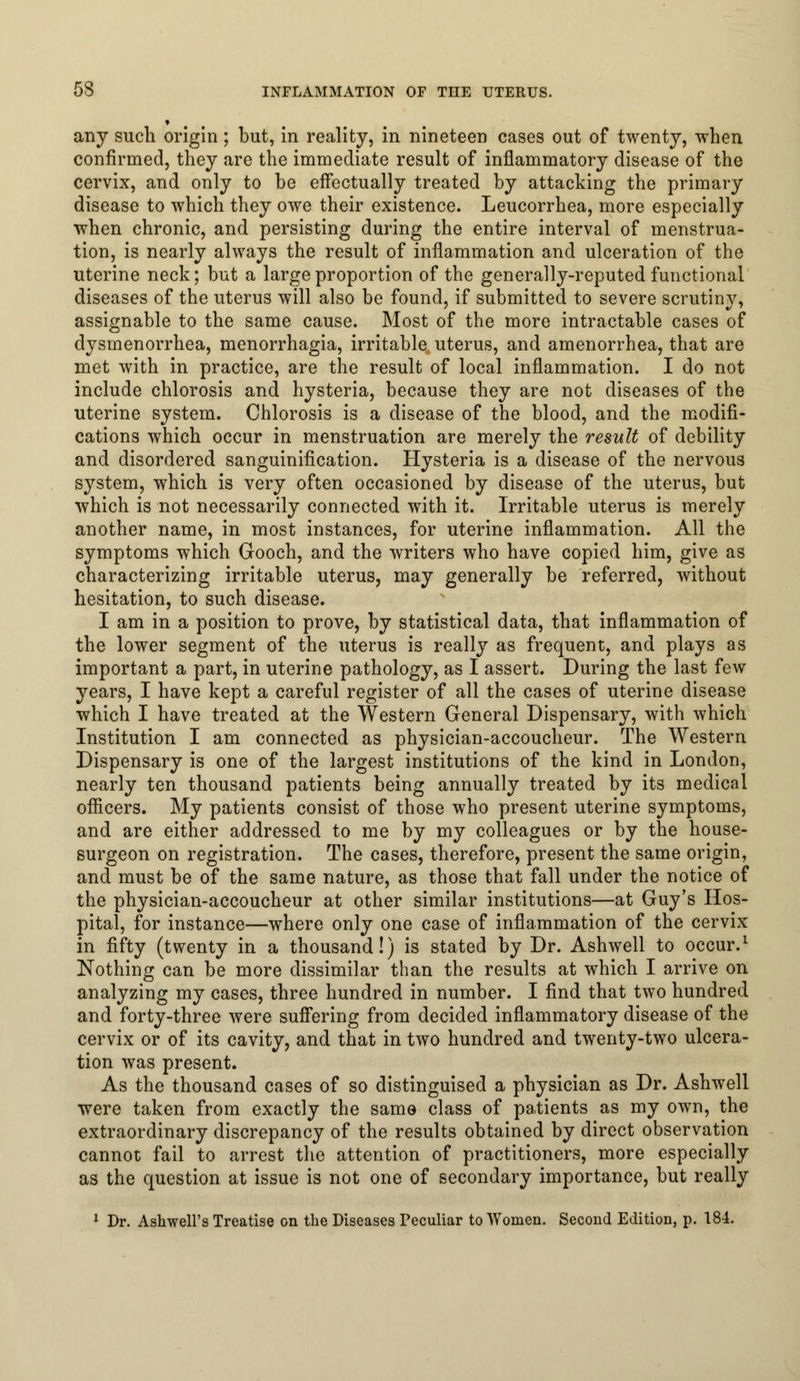 * any such origin; but, in reality, in nineteen cases out of twenty, when confirmed, they are the immediate result of inflammatory disease of the cervix, and only to be effectually treated by attacking the primary disease to which they owe their existence. Leucorrhea, more especially when chronic, and persisting during the entire interval of menstrua- tion, is nearly always the result of inflammation and ulceration of the uterine neck; but a large proportion of the generally-reputed functional diseases of the uterus will also be found, if submitted to severe scrutiny, assignable to the same cause. Most of the more intractable cases of dysmenorrhea, menorrhagia, irritable uterus, and amenorrhea, that are met with in practice, are the result of local inflammation. I do not include chlorosis and hysteria, because they are not diseases of the uterine system. Chlorosis is a disease of the blood, and the modifi- cations which occur in menstruation are merely the result of debility and disordered sanguinification. Hysteria is a disease of the nervous system, which is very often occasioned by disease of the uterus, but which is not necessarily connected with it. Irritable uterus is merely another name, in most instances, for uterine inflammation. All the symptoms which Gooch, and the writers who have copied him, give as characterizing irritable uterus, may generally be referred, without hesitation, to such disease. I am in a position to prove, by statistical data, that inflammation of the lower segment of the uterus is really as frequent, and plays as important a part, in uterine pathology, as I assert. During the last few years, I have kept a careful register of all the cases of uterine disease which I have treated at the Western General Dispensary, with which Institution I am connected as physician-accoucheur. The Western Dispensary is one of the largest institutions of the kind in London, nearly ten thousand patients being annually treated by its medical officers. My patients consist of those who present uterine symptoms, and are either addressed to me by my colleagues or by the house- surgeon on registration. The cases, therefore, present the same origin, and must be of the same nature, as those that fall under the notice of the physician-accoucheur at other similar institutions—at Guy's Hos- pital, for instance—where only one case of inflammation of the cervix in fifty (twenty in a thousand!) is stated by Dr. Ashwell to occur.1 Nothing can be more dissimilar than the results at which I arrive on analyzing my cases, three hundred in number. I find that two hundred and forty-three were suffering from decided inflammatory disease of the cervix or of its cavity, and that in two hundred and twenty-two ulcera- tion was present. As the thousand cases of so distinguised a physician as Dr. Ashwell were taken from exactly the same class of patients as my own, the extraordinary discrepancy of the results obtained by direct observation cannot fail to arrest the attention of practitioners, more especially as the question at issue is not one of secondary importance, but really 1 Dr. Ashwell's Treatise on the Diseases Peculiar to Women. Second Edition, p. 184.