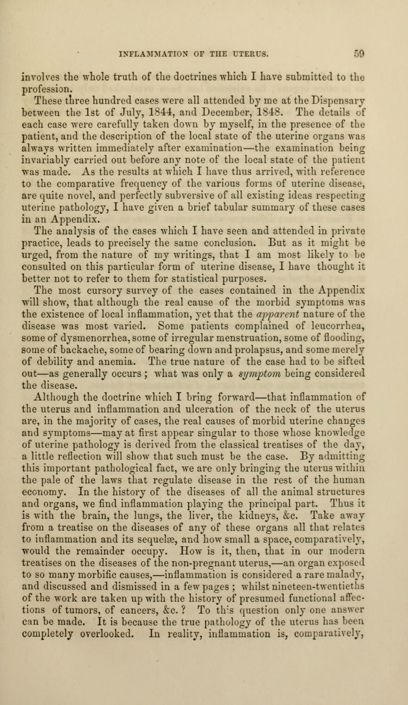 involves the whole truth of the doctrines which I have submitted to the profession. These three hundred cases were all attended by me at the Dispensary between the 1st of July, 1844, and December, 1848. The details of each case were carefully taken down by myself, in the presence of the patient, and the description of the local state of the uterine organs was always written immediately after examination—the examination being invariably carried out before any note of the local state of the patient was made. As the results at which I have thus arrived, with reference to the comparative frequency of the various forms of uterine disease, are quite novel, and perfectly subversive of all existing ideas respecting uterine pathology, I have given a brief tabular summary of these cases in an Appendix. The analysis of the cases which I have seen and attended in private practice, leads to precisely the same conclusion. But as it might be urged, from the nature of my writings, that I am most likely to be consulted on this particular form of uterine disease, I have thought it better not to refer to them for statistical purposes. The most cursory survey of the cases contained in the Appendix will show, that although the real cause of the morbid symptoms was the existence of local inflammation, yet that the apparent nature of the disease was most varied. Some patients complained of leucorrhea, some of dysmenorrhea, some of irregular menstruation, some of flooding, some of backache, some of bearing down and prolapsus, and some merely of debility and anemia. The true nature of the case had to be sifted out—as generally occurs ; what was only a symptom being considered the disease. Although the doctrine which I bring forward—that inflammation of the uterus and inflammation and ulceration of the neck of the uterus are, in the majority of cases, the real causes of morbid uterine changes and symptoms—may at first appear singular to those whose knowledge of uterine pathology is derived from the classical treatises of the day, a little reflection will show that such must be the case. By admitting this important pathological fact, we are only bringing the uterus within the pale of the laws that regulate disease in the rest of the human economy. In the history of the diseases of all the animal structures and organs, we find inflammation playing the principal part. Thus it is with the brain, the lungs, the liver, the kidneys, &c. Take away from a treatise on the diseases of any of these organs all that relates to inflammation and its sequelse, and how small a space, comparatively, would the remainder occupy. How is it, then, that in our modern treatises on the diseases of the non-pregnant uterus,—an organ exposed to so many morbific causes,—inflammation is considered a rare malady, and discussed and dismissed in a few pages ; whilst nineteen-twentieths of the work are taken up with the history of presumed functional affec- tions of tumors, of cancers, &c. ? To this question only one answer can be made. It is because the true pathology of the uterus has been completely overlooked. In reality, inflammation is, comparatively,