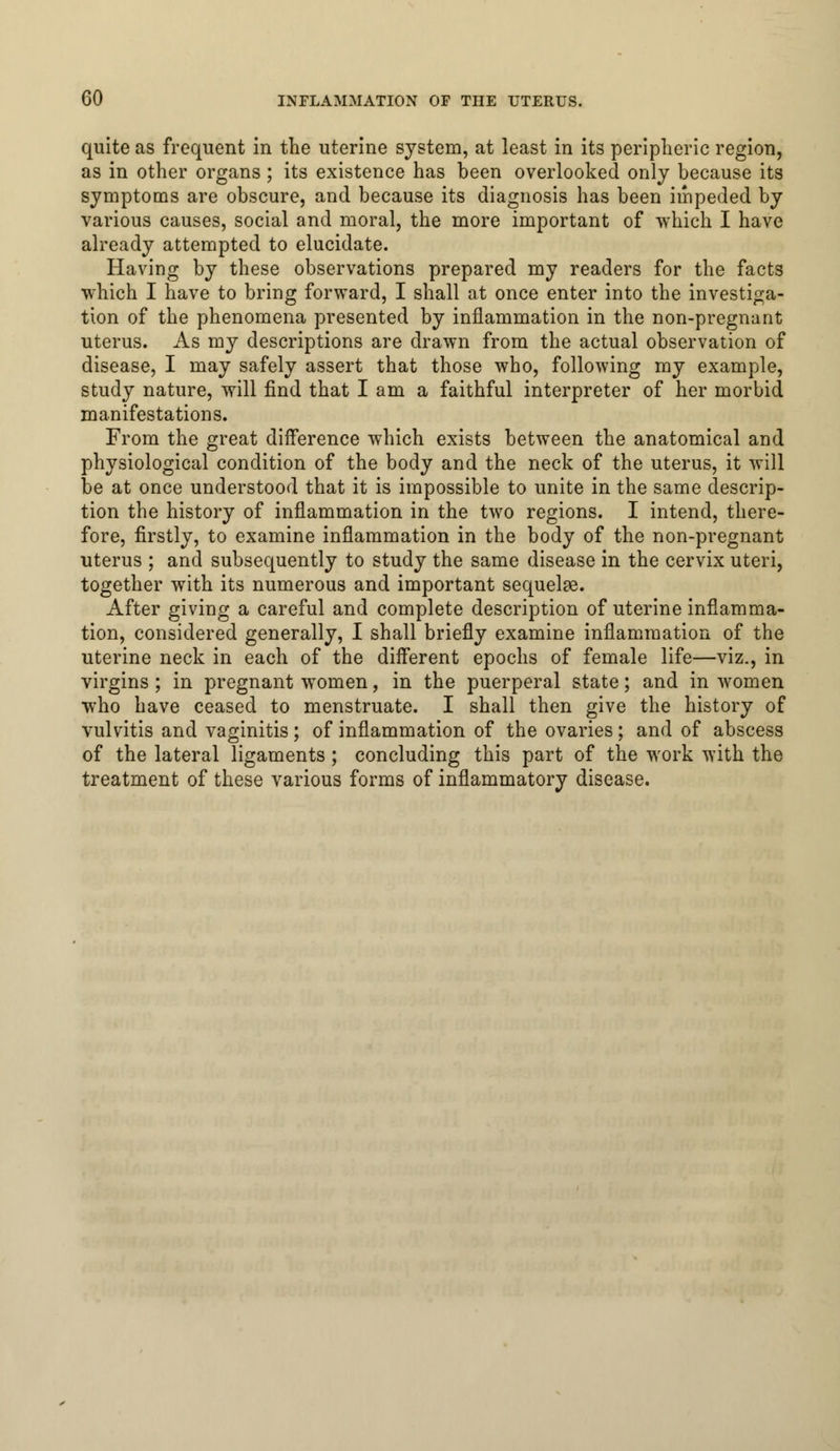 quite as frequent in the uterine system, at least in its peripheric region, as in other organs; its existence has been overlooked only because its symptoms are obscure, and because its diagnosis has been impeded by various causes, social and moral, the more important of which I have already attempted to elucidate. Having by these observations prepared my readers for the facts ■which I have to bring forward, I shall at once enter into the investiga- tion of the phenomena presented by inflammation in the non-pregnant uterus. As my descriptions are drawn from the actual observation of disease, I may safely assert that those who, following my example, study nature, will find that I am a faithful interpreter of her morbid manifestations. From the great difference which exists between the anatomical and physiological condition of the body and the neck of the uterus, it will be at once understood that it is impossible to unite in the same descrip- tion the history of inflammation in the two regions. I intend, there- fore, firstly, to examine inflammation in the body of the non-pregnant uterus ; and subsequently to study the same disease in the cervix uteri, together with its numerous and important sequelae. After giving a careful and complete description of uterine inflamma- tion, considered generally, I shall briefly examine inflammation of the uterine neck in each of the different epochs of female life—viz., in virgins ; in pregnant women, in the puerperal state; and in women who have ceased to menstruate. I shall then give the history of vulvitis and vaginitis; of inflammation of the ovaries; and of abscess of the lateral ligaments; concluding this part of the work with the treatment of these various forms of inflammatory disease.