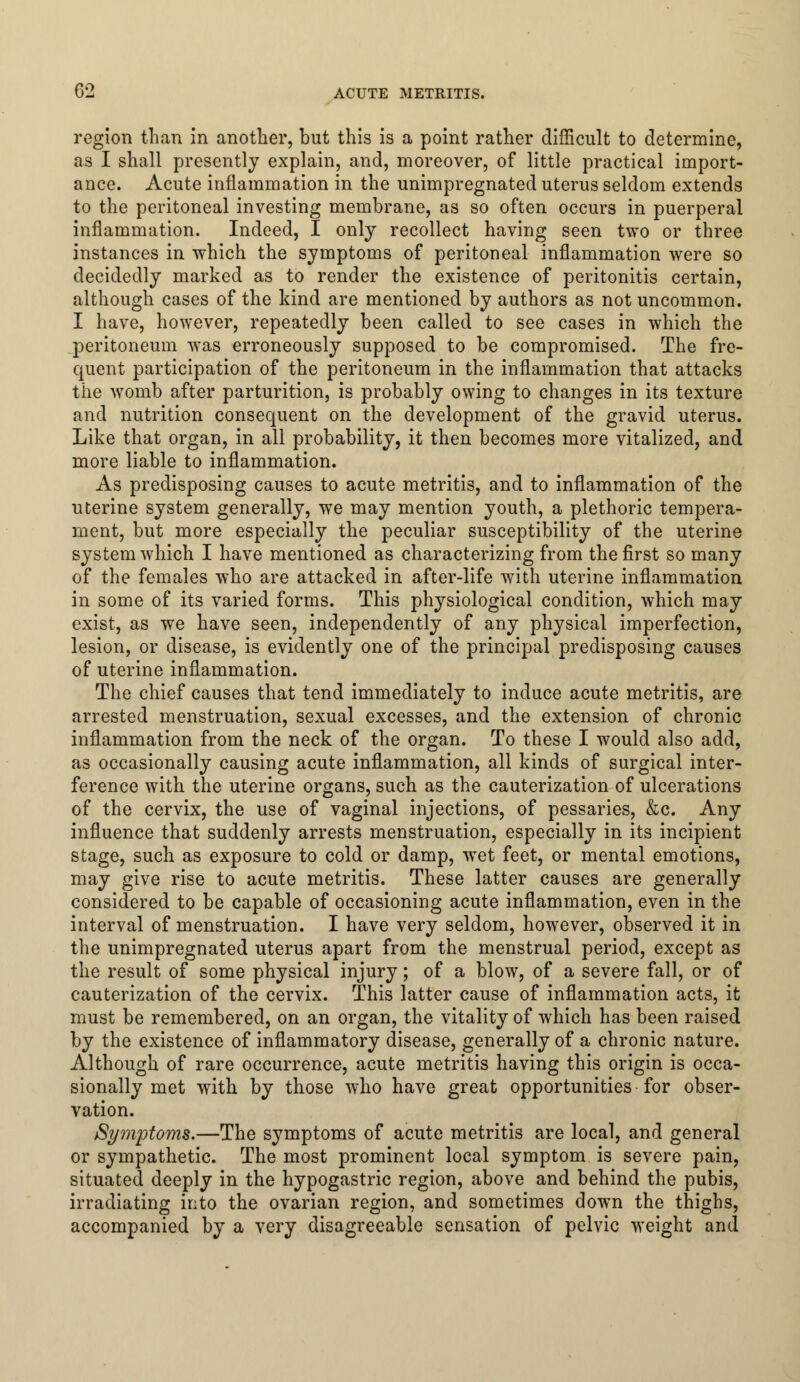 region than in another, but this is a point rather difficult to determine, as I shall presently explain, and, moreover, of little practical import- ance. Acute inflammation in the unimpregnated uterus seldom extends to the peritoneal investing membrane, as so often occurs in puerperal inflammation. Indeed, I only recollect having seen two or three instances in which the symptoms of peritoneal inflammation were so decidedly marked as to render the existence of peritonitis certain, although cases of the kind are mentioned by authors as not uncommon. I have, however, repeatedly been called to see cases in which the peritoneum was erroneously supposed to be compromised. The fre- quent participation of the peritoneum in the inflammation that attacks the womb after parturition, is probably owing to changes in its texture and nutrition consequent on the development of the gravid uterus. Like that organ, in all probability, it then becomes more vitalized, and more liable to inflammation. As predisposing causes to acute metritis, and to inflammation of the uterine system generally, we may mention youth, a plethoric tempera- ment, but more especially the peculiar susceptibility of the uterine system which I have mentioned as characterizing from the first so many of the females who are attacked in after-life with uterine inflammation in some of its varied forms. This physiological condition, which may exist, as we have seen, independently of any physical imperfection, lesion, or disease, is evidently one of the principal predisposing causes of uterine inflammation. The chief causes that tend immediately to induce acute metritis, are arrested menstruation, sexual excesses, and the extension of chronic inflammation from the neck of the organ. To these I would also add, as occasionally causing acute inflammation, all kinds of surgical inter- ference with the uterine organs, such as the cauterization of ulcerations of the cervix, the use of vaginal injections, of pessaries, &c. Any influence that suddenly arrests menstruation, especially in its incipient stage, such as exposure to cold or damp, wet feet, or mental emotions, may give rise to acute metritis. These latter causes are generally considered to be capable of occasioning acute inflammation, even in the interval of menstruation. I have very seldom, however, observed it in the unimpregnated uterus apart from the menstrual period, except as the result of some physical injury; of a blow, of a severe fall, or of cauterization of the cervix. This latter cause of inflammation acts, it must be remembered, on an organ, the vitality of which has been raised by the existence of inflammatory disease, generally of a chronic nature. Although of rare occurrence, acute metritis having this origin is occa- sionally met with by those who have great opportunities for obser- vation. Symptoms.—The symptoms of acute metritis are local, and general or sympathetic. The most prominent local symptom is severe pain, situated deeply in the hypogastric region, above and behind the pubis, irradiating into the ovarian region, and sometimes down the thighs, accompanied by a very disagreeable sensation of pelvic weight and