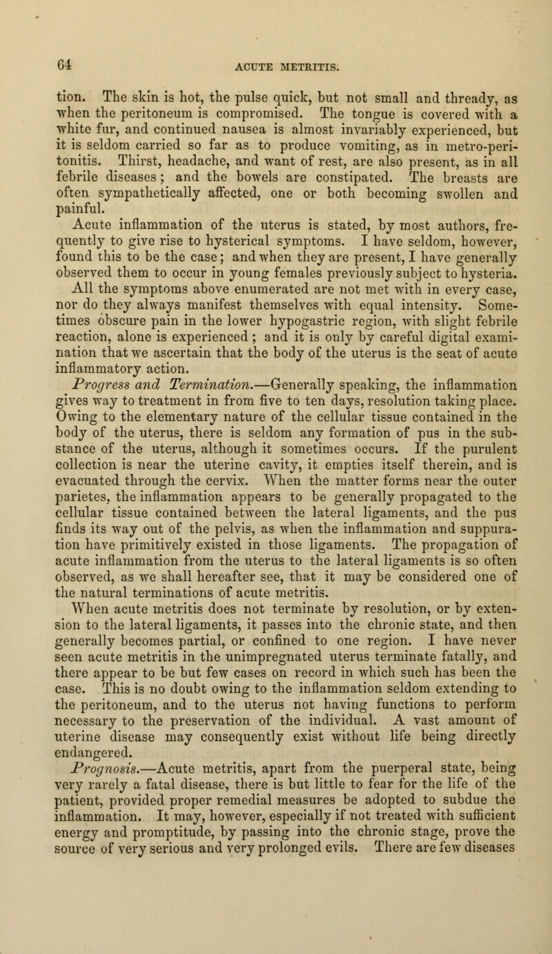 tion. The skin is hot, the pulse quick, but not small and thready, as when the peritoneum is compromised. The tongue is covered with a white fur, and continued nausea is almost invariably experienced, but it is seldom carried so far as to produce vomiting, as in metro-peri- tonitis. Thirst, headache, and want of rest, are also present, as in all febrile diseases; and the bowels are constipated. The breasts are often sympathetically affected, one or both becoming swollen and painful. Acute inflammation of the uterus is stated, by most authors, fre- quently to give rise to hysterical symptoms. I have seldom, however, found this to be the case; and when they are present, I have generally observed them to occur in young females previously subject to hysteria. All the symptoms above enumerated are not met with in every case, nor do they always manifest themselves with equal intensity. Some- times obscure pain in the lower hypogastric region, with slight febrile reaction, alone is experienced; and it is only by careful digital exami- nation that we ascertain that the body of the uterus is the seat of acute inflammatory action. Progress and Termination.—Generally speaking, the inflammation gives way to treatment in from five to ten days, resolution taking place. Owing to the elementary nature of the cellular tissue contained in the body of the uterus, there is seldom any formation of pus in the sub- stance of the uterus, although it sometimes occurs. If the purulent collection is near the uterine cavity, it empties itself therein, and is evacuated through the cervix. When the matter forms near the outer parietes, the inflammation appears to be generally propagated to the cellular tissue contained between the lateral ligaments, and the pus finds its way out of the pelvis, as when the inflammation and suppura- tion have primitively existed in those ligaments. The propagation of acute inflammation from the uterus to the lateral ligaments is so often observed, as we shall hereafter see, that it may be considered one of the natural terminations of acute metritis. When acute metritis does not terminate by resolution, or by exten- sion to the lateral ligaments, it passes into the chronic state, and then generally becomes partial, or confined to one region. I have never seen acute metritis in the unimpregnated uterus terminate fatally, and there appear to be but few cases on record in which such has been the case. This is no doubt owing to the inflammation seldom extending to the peritoneum, and to the uterus not having functions to perform necessary to the preservation of the individual. A vast amount of uterine disease may consequently exist without life being directly endangered. Prognosis.—Acute metritis, apart from the puerperal state, being very rarely a fatal disease, there is but little to fear for the life of the patient, provided proper remedial measures be adopted to subdue the inflammation. It may, however, especially if not treated with sufficient energy and promptitude, by passing into the chronic stage, prove the source of very serious and very prolonged evils. There are few diseases