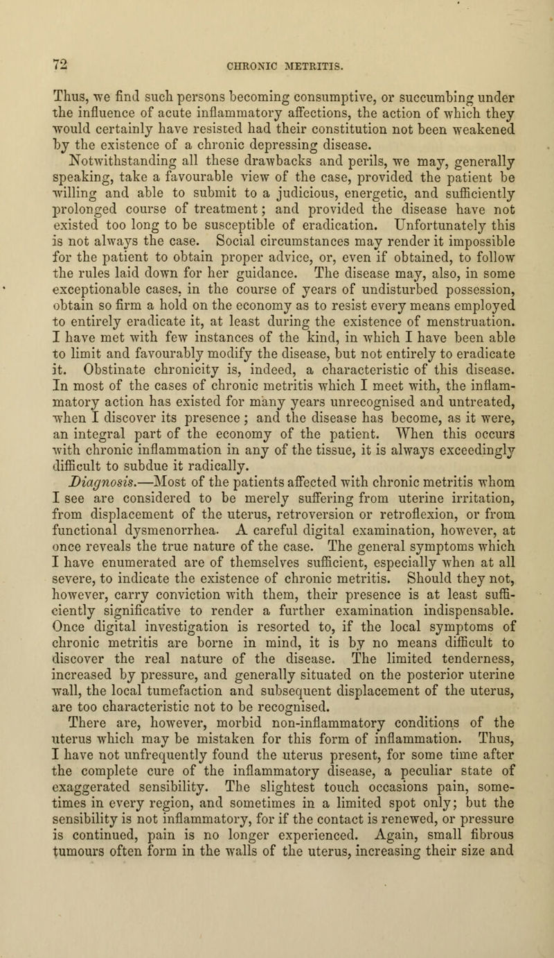 Thus, we find such persons becoming consumptive, or succumbing under the influence of acute inflammatory affections, the action of which they would certainly have resisted had their constitution not been weakened by the existence of a chronic depressing disease. Notwithstanding all these drawbacks and perils, we may, generally speaking, take a favourable view of the case, provided the patient be willing and able to submit to a judicious, energetic, and sufficiently prolonged course of treatment; and provided the disease have not existed too long to be susceptible of eradication. Unfortunately this is not always the case. Social circumstances may render it impossible for the patient to obtain proper advice, or, even if obtained, to follow the rules laid down for her guidance. The disease may, also, in some exceptionable cases, in the course of years of undisturbed possession, obtain so firm a hold on the economy as to resist every means employed to entirely eradicate it, at least during the existence of menstruation. I have met with few instances of the kind, in which I have been able to limit and favourably modify the disease, but not entirely to eradicate it. Obstinate chronicity is, indeed, a characteristic of this disease. In most of the cases of chronic metritis which I meet with, the inflam- matory action has existed for many years unrecognised and untreated, when I discover its presence; and the disease has become, as it were, an integral part of the economy of the patient. When this occurs with chronic inflammation in any of the tissue, it is always exceedingly difficult to subdue it radically. Diagnosis.—Most of the patients affected with chronic metritis whom I see are considered to be merely suffering from uterine irritation, from displacement of the uterus, retroversion or retroflexion, or from functional dysmenorrhea. A careful digital examination, however, at once reveals the true nature of the case. The general symptoms which I have enumerated are of themselves sufficient, especially when at all severe, to indicate the existence of chronic metritis. Should they not, however, carry conviction with them, their presence is at least suffi- ciently significative to render a further examination indispensable. Once digital investigation is resorted to, if the local symptoms of chronic metritis are borne in mind, it is by no means difficult to discover the real nature of the disease. The limited tenderness, increased by pressure, and generally situated on the posterior uterine wall, the local tumefaction and subsequent displacement of the uterus, are too characteristic not to be recognised. There are, however, morbid non-inflammatory conditions of the uterus which may be mistaken for this form of inflammation. Thus, I have not unfrequently found the uterus present, for some time after the complete cure of the inflammatory disease, a peculiar state of exaggerated sensibility. The slightest touch occasions pain, some- times in every region, and sometimes in a limited spot only; but the sensibility is not inflammatory, for if the contact is renewed, or pressure is continued, pain is no longer experienced. Again, small fibrous tumours often form in the walls of the uterus, increasing their size and