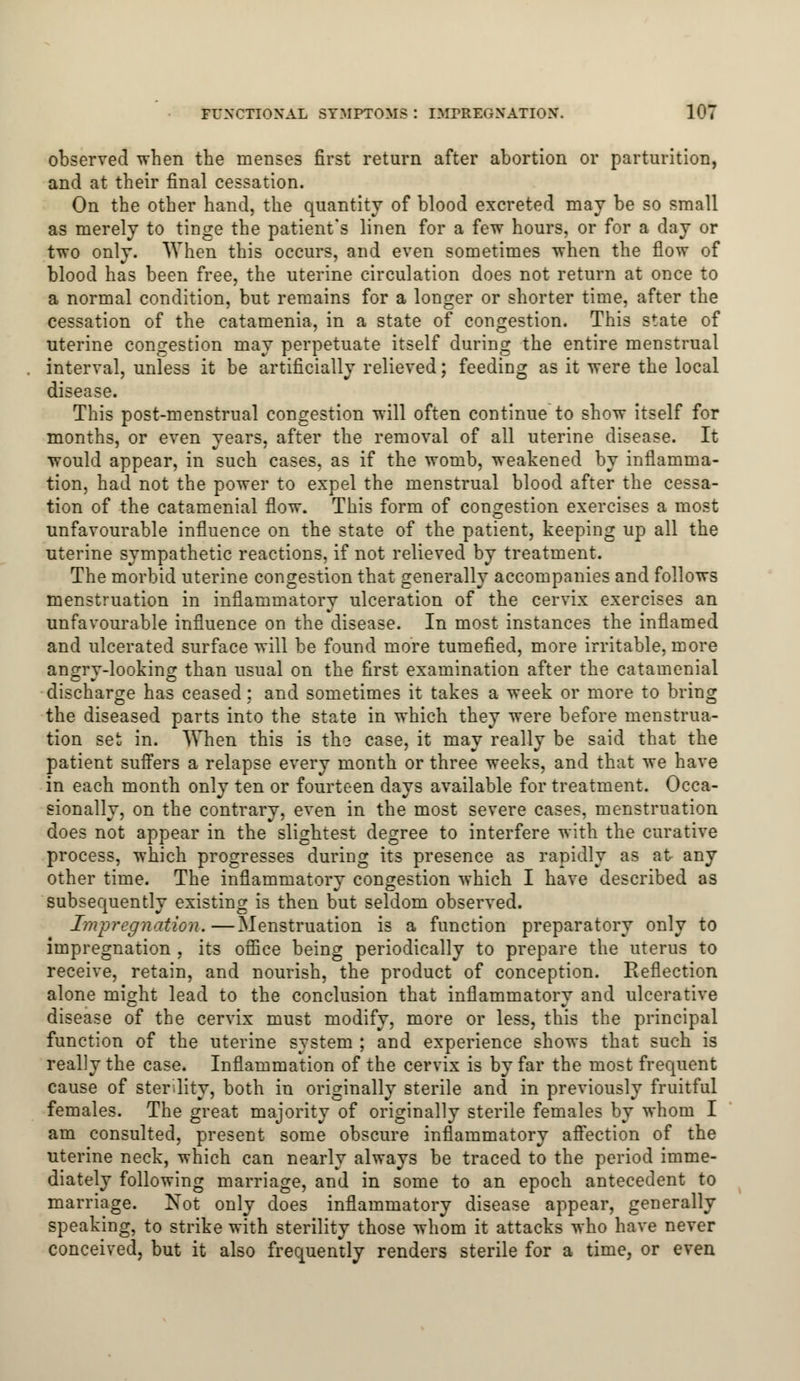 observed when the menses first return after abortion or parturition, and at their final cessation. On the other hand, the quantity of blood excreted may be so small as merely to tinge the patient's linen for a few hours, or for a day or two only. When this occurs, and even sometimes when the flow of blood has been free, the uterine circulation does not return at once to a normal condition, but remains for a longer or shorter time, after the cessation of the catamenia, in a state of congestion. This state of uterine congestion may perpetuate itself during the entire menstrual interval, unless it be artificially relieved; feeding as it were the local disease. This post-menstrual congestion will often continue to show itself for months, or even years, after the removal of all uterine disease. It would appear, in such cases, as if the womb, weakened by inflamma- tion, had not the power to expel the menstrual blood after the cessa- tion of the catamenial flow. This form of congestion exercises a most unfavourable influence on the state of the patient, keeping up all the uterine sympathetic reactions, if not relieved by treatment. The morbid uterine congestion that generally accompanies and follows menstruation in inflammatory ulceration of the cervix exercises an unfavourable influence on the disease. In most instances the inflamed and ulcerated surface will be found more tumefied, more irritable, more angry-looking than usual on the first examination after the catamenial discharge has ceased: and sometimes it takes a week or more to bring the diseased parts into the state in which they were before menstrua- tion set in. When this is the case, it may really be said that the patient suffers a relapse every month or three weeks, and that we have in each month only ten or fourteen days available for treatment. Occa- sionally, on the contrary, even in the most severe cases, menstruation does not appear in the slightest degree to interfere with the curative process, which progresses during its presence as rapidly as at any other time. The inflammatory congestion which I have described as subsequently existing is then but seldom observed. Impregnation.—Menstruation is a function preparatory only to impregnation , its office being periodically to prepare the uterus to receive, retain, and nourish, the product of conception. Reflection alone might lead to the conclusion that inflammatory and ulcerative disease of the cervix must modify, more or less, this the principal function of the uterine system ; and experience shows that such is really the case. Inflammation of the cervix is by far the most frequent cause of sterility, both in originally sterile and in previously fruitful females. The great majority of originally sterile females by whom I am consulted, present some obscure inflammatory affection of the uterine neck, which can nearly always be traced to the period imme- diately following marriage, and in some to an epoch antecedent to marriage. Not only does inflammatory disease appear, generally speaking, to strike with sterility those whom it attacks who have never conceived, but it also frequently renders sterile for a time, or even