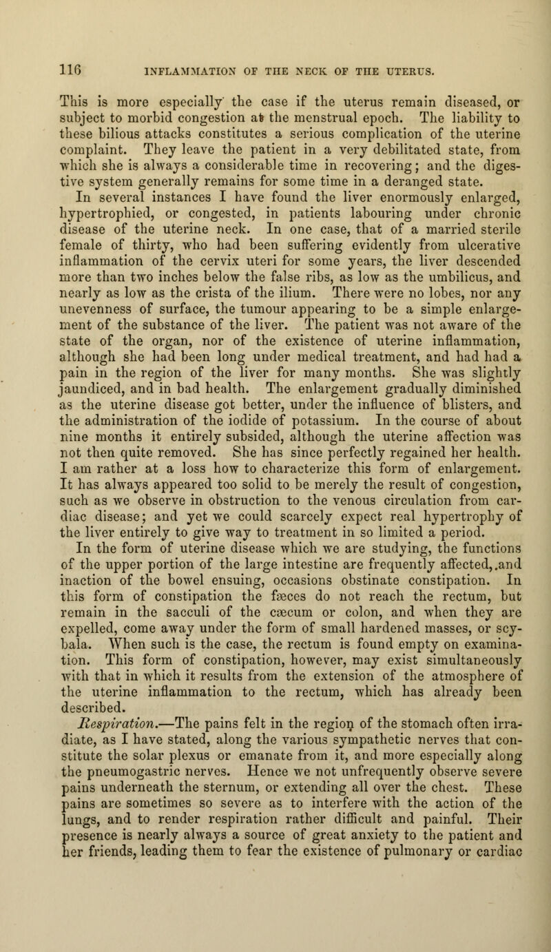 This is more especially' the case if the uterus remain diseased, or subject to morbid congestion afe the menstrual epoch. The liability to these bilious attacks constitutes a serious complication of the uterine complaint. They leave the patient in a very debilitated state, from which she is always a considerable time in recovering; and the diges- tive system generally remains for some time in a deranged state. In several instances I have found the liver enormously enlarged, hypertrophied, or congested, in patients labouring under chronic disease of the uterine neck. In one case, that of a married sterile female of thirty, who had been suffering evidently from ulcerative inflammation of the cervix uteri for some years, the liver descended more than two inches below the false ribs, as low as the umbilicus, and nearly as low as the crista of the ilium. There were no lobes, nor any unevenness of surface, the tumour appearing to be a simple enlarge- ment of the substance of the liver. The patient was not aware of the state of the organ, nor of the existence of uterine inflammation, although she had been long under medical treatment, and had had a pain in the region of the liver for many months. She was slightly jaundiced, and in bad health. The enlargement gradually diminished as the uterine disease got better, under the influence of blisters, and the administration of the iodide of potassium. In the course of about nine months it entirely subsided, although the uterine affection was not then quite removed. She has since perfectly regained her health. I am rather at a loss how to characterize this form of enlargement. It has always appeared too solid to be merely the result of congestion, such as we observe in obstruction to the venous circulation from car- diac disease; and yet we could scarcely expect real hypertrophy of the liver entirely to give way to treatment in so limited a period. In the form of uterine disease which we are studying, the functions of the upper portion of the large intestine are frequently affected,.and inaction of the bowel ensuing, occasions obstinate constipation. In this form of constipation the fasces do not reach the rectum, but remain in the sacculi of the caecum or colon, and when they are expelled, come away under the form of small hardened masses, or scy- bala. When such is the case, the rectum is found empty on examina- tion. This form of constipation, however, may exist simultaneously with that in which it results from the extension of the atmosphere of the uterine inflammation to the rectum, which has already been described. Respiration.—The pains felt in the region of the stomach often irra- diate, as I have stated, along the various sympathetic nerves that con- stitute the solar plexus or emanate from it, and more especially along the pneumogastric nerves. Hence we not unfrequently observe severe pains underneath the sternum, or extending all over the chest. These pains are sometimes so severe as to interfere with the action of the lungs, and to render respiration rather difficult and painful. Their presence is nearly always a source of great anxiety to the patient and her friends, leading them to fear the existence of pulmonary or cardiac