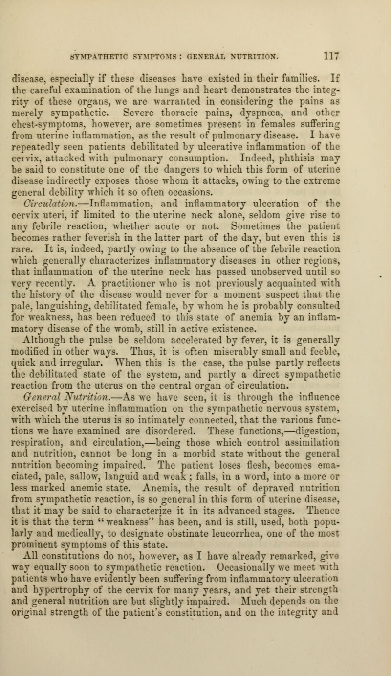 disease, especially if these diseases have existed in their families. If the careful examination of the lungs and heart demonstrates the integ- rity of these organs, we are warranted in considering the pains as merely sympathetic. Severe thoracic pains, dyspnoea, and other chest-symptoms, however, are sometimes present in females suffering from uterine inflammation, as the result of pulmonary disease. I have repeatedly seen patients debilitated by ulcerative inflammation of the ceivix, attacked with pulmonary consumption. Indeed, phthisis may be said to constitute one of the dangers to which this form of uterine disease indirectly exposes those whom it attacks, owing to the extreme general debility which it so often occasions. Circulation.—Inflammation, and inflammatory ulceration of the cervix uteri, if limited to the uterine neck alone, seldom give rise to any febrile reaction, whether acute or not. Sometimes the patient becomes rather feverish in the latter part of the day, but even this is rare. It is, indeed, partly owing to the absence of the febrile reaction which generally characterizes inflammatory diseases in other regions, that inflammation of the uterine neck has passed unobserved until so very recently. A practitioner who is not previously acquainted with the history of the disease would never for a moment suspect that the pale, languishing, debilitated female, by whom he is probably consulted for weakness, has been reduced to this state of anemia by an inflam- matory disease of the womb, still in active existence. Although the pulse be seldom accelerated by fever, it is generally modified in other ways. Thus, it is often miserably small and feeble, quick and irregular. When this is the case, the pulse partly reflects the debilitated state of the system, and partly a direct sympathetic reaction from the uterus on the central organ of circulation. General Nutrition.—As we have seen, it is through the influence exercised by uterine inflammation on the sympathetic nervous system, with which the uterus is so intimately connected, that the various func- tions we have examined are disordered. These functions,—digestion, respiration, and circulation,—being those which control assimilation and nutrition, cannot be long in a morbid state without the general nutrition becoming impaired. The patient loses flesh, becomes ema- ciated, pale, sallow, languid and weak ; falls, in a word, into a more or less marked anemic state. Anemia, the result of depraved nutrition from sympathetic reaction, is so general in this form of uterine disease, that it may be said to characterize it in its advanced stages. Thence it is that the term weakness has been, and is still, used, both popu- larly and medically, to designate obstinate leucorrhea, one of the most prominent symptoms of this state. All constitutions do not, however, as I have already remarked, give way equally soon to sympathetic reaction. Occasionally we meet with patients who have evidently been suffering from inflammatory ulceration and hypertrophy of the cervix for many years, and yet their strength and general nutrition are but slightly impaired. Much depends on the original strength of the patient's constitution, and on the integrity and
