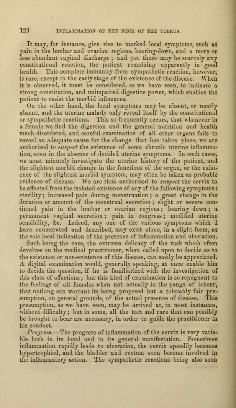 It may, for instance, give rise to marked local symptoms, such as pain in the lumbar and ovarian regions, bearing-down, and a more or less abundant vaginal discharge ; and yet there may be scarcely any constitutional reaction, the patient remaining apparently in good health. This complete immunity frcm sympathetic reaction, however, is rare, except in the early stage of the existence of the disease. When it is observed, it must be considered, as we have seen, to indicate a strong constitution, and unimpaired digestive power, which enables the patient to resist the morbid influences. On the other hand, the local symptoms may be absent, or nearly absent, and the uterine malady only reveal itself by the constitutional or sympathetic reactions. This so frequently occurs, that whenever in a female we find the digestion and the general nutrition and health much disordered, and careful examination of all other organs fails to reveal an adequate cause for the change that has taken place, we are authorized to suspect the existence of some chronic uterine inflamma- tion, even in the absence of decided uterine symptoms. In such cases, we must minutely investigate the uterine history of the patient, and the slightest morbid chancre in the functions of the organ, or the exist- ence of the slightest morbid symptom, may often be taken as probable evidence of disease. We are thus authorized to suspect the cervix to be affected from the isolated existence of any of the following symptoms : sterility; increased pain during menstruation ; a great change in the duration or amount of the menstrual secretion ; slight or severe con- tinued pain in the lumbar or ovarian regions; bearing down; a permanent vaginal secretion; pain in congress; modified uterine sensibility, kc. Indeed, any one of the various symptoms which I have enumerated and described, may exist alone, in a slight form, as the sole local indication of the presence of inflammation and ulceration. Such being the case, the extreme delicacy of the task which often devolves on the medical practitioner, when called upon to decide as to the existence or non-existence of this disease, can easily be appreciated. A digital examination would, generally speaking, at once enable him to decide the question, if he is familiarized with the investigation of this class of affections ; but this kind of examination is so repugnant to the feelings of all females when not actually in the pangs of labour, that nothing can warrant its being proposed but a tolerably fair pre- sumption, on general grounds, of the actual presence of disease. Thi3 presumption, as we have seen, may be arrived at, in most instances, without difficulty; but in some, all the tact and care that can possibly be brought to bear are necessary, in order to guide the practitioner in his conduct. Progress.—The progress of inflammation of the cervix is very varia- ble both in its local and in its general manifestation. Sometimes inflammation rapidly leads to ulceration, the cervix speedily becomes hypertrophied, and the bladder and rectum soon become involved in the inflammatory action. The sympathetic reactions being also soon