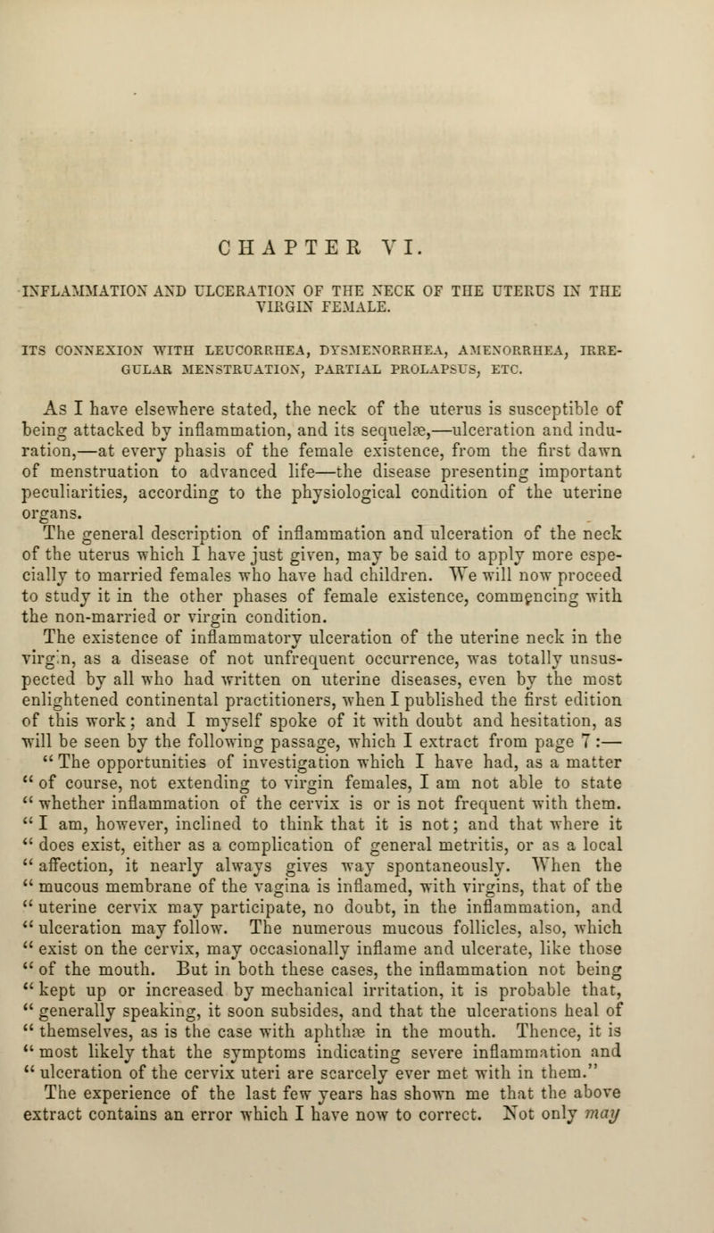 CHAPTER VI. INFLAMMATION AND ULCERATION OF THE NECK OF THE UTERUS IN THE VIRGIN FEMALE. ITS CONNEXION WITH LEUCORRHEA, DYSMENORRHEA, AMENORRHEA; IRRE- GULAR MENSTRUATION, PARTIAL PROLAPSUS; ETC. As I have elsewhere stated, the neck of the uterus is susceptible of being attacked by inflammation, and its sequelae,—ulceration and indu- ration,—at every phasis of the female existence, from the first dawn of menstruation to advanced life—the disease presenting important peculiarities, according to the physiological condition of the uterine organs. The general description of inflammation and ulceration of the neck of the uterus which I have just given, may be said to apply more espe- cially to married females who have had children. We will now proceed to study it in the other phases of female existence, commencing with, the non-married or virgin condition. The existence of inflammatory ulceration of the uterine neck in the virgin, as a disease of not unfrequent occurrence, was totally unsus- pected by all who had written on uterine diseases, even by the most enlightened continental practitioners, when I published the first edition of this work; and I myself spoke of it with doubt and hesitation, as will be seen by the following passage, which I extract from page 7 :— The opportunities of investigation which I have had, as a matter of course, not extending to virgin females, I am not able to state whether inflammation of the cervix is or is not frequent with them. I am, however, inclined to think that it is not; and that where it does exist, either as a complication of general metritis, or as a local affection, it nearly always gives way spontaneously. When the mucous membrane of the vagina is inflamed, with virgins, that of the U uterine cervix may participate, no doubt, in the inflammation, and u ulceration may follow. The numerous mucous follicles, also, which exist on the cervix, may occasionally inflame and ulcerate, like those of the mouth. But in both these cases, the inflammation not being kept up or increased by mechanical irritation, it is probable that, generally speaking, it soon subsides, and that the ulcerations heal of themselves, as is the case with aphthae in the mouth. Thence, it is most likely that the symptoms indicating severe inflammation and ulceration of the cervix uteri are scarcely ever met with in them. The experience of the last few years has shown me that the above
