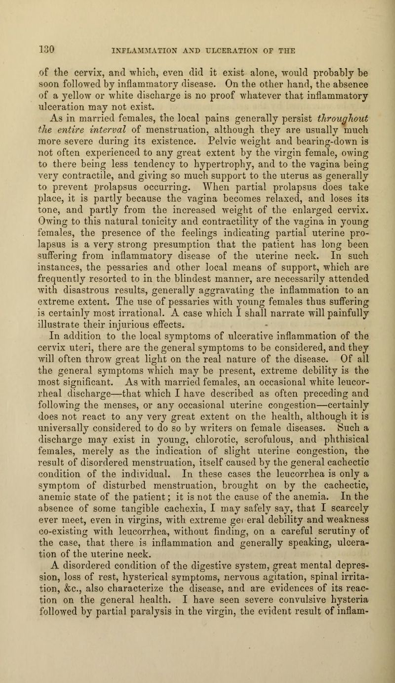 of the cervix, and which, even did it exist alone, would prohably be soon followed by inflammatory disease. On the other hand, the absence of a yellow or white discharge is no proof whatever that inflammatory ulceration may not exist. As in married females, the local pains generally persist throughout the entire interval of menstruation, although they are usually much more severe during its existence. Pelvic weight and bearing-down is not often experienced to any great extent by the virgin female, owing to there being less tendency to hypertrophy, and to the vagina being very contractile, and giving so much support to the uterus as generally to prevent prolapsus occurring. When partial prolapsus does take place, it is partly because the vagina becomes relaxed, and loses its tone, and partly from the increased weight of the enlarged cervix. Owing to this natural tonicity and contractility of the vagina in young females, the presence of the feelings indicating partial uterine pro- lapsus is a very strong presumption that the patient has long been suffering from inflammatory disease of the uterine neck. In such instances, the pessaries and other local means of support, which are frequently resorted to in the blindest manner, are necessarily attended with disastrous results, generally aggravating the inflammation to an extreme extent. The use of pessaries with young females thus suffering is certainly most irrational. A case which I shall narrate will painfully illustrate their injurious effects. In addition to the local symptoms of ulcerative inflammation of the cervix uteri, there are the general symptoms to be considered, and they will often throw great light on the real nature of the disease. Of all the general symptoms which may be present, extreme debility is the most significant. As with married females, an occasional white leucor- rheal discharge—that which I have described as often preceding and following the menses, or any occasional uterine congestion—certainly does not react to any very great extent on the health, although it is universally considered to do so by writers on female diseases. Such a discharge may exist in young, chlorotic, scrofulous, and phthisical females, merely as the indication of slight uterine congestion, the result of disordered menstruation, itself caused by the general cachectic condition of the individual. In these cases the leucorrhea is only a symptom of disturbed menstruation, brought on by the cachectic, anemic state of the patient; it is not the cause of the anemia. In the absence of some tangible cachexia, I may safely say, that I scarcely ever meet, even in virgins, with extreme ger eral debility and weakness co-existing with leucorrhea, without finding, on a careful scrutiny of the case, that there is inflammation and generally speaking, ulcera- tion of the uterine neck. A disordered condition of the digestive system, great mental depres- sion, loss of rest, hysterical symptoms, nervous agitation, spinal irrita- tion, &c, also characterize the disease, and are evidences of its reac- tion on the general health. I have seen severe convulsive hysteria followed by partial paralysis in the virgin, the evident result of inflam-