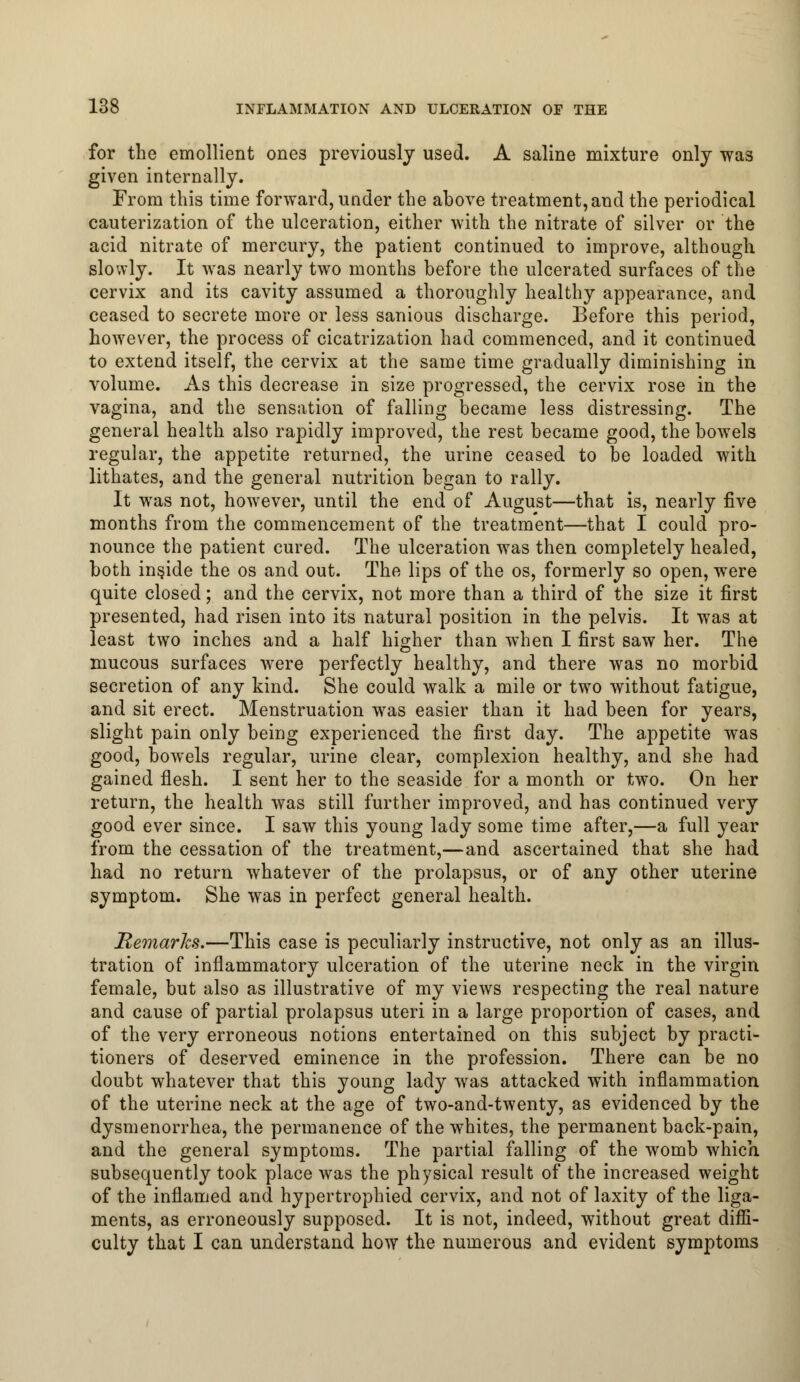 for the emollient ones previously used. A saline mixture only was given internally. From this time forward, under the above treatment, and the periodical cauterization of the ulceration, either with the nitrate of silver or the acid nitrate of mercury, the patient continued to improve, although slowly. It was nearly two months before the ulcerated surfaces of the cervix and its cavity assumed a thoroughly healthy appearance, and ceased to secrete more or less sanious discharge. Before this period, however, the process of cicatrization had commenced, and it continued to extend itself, the cervix at the same time gradually diminishing in volume. As this decrease in size progressed, the cervix rose in the vagina, and the sensation of falling became less distressing. The general health also rapidly improved, the rest became good, the bowels regular, the appetite returned, the urine ceased to be loaded with lithates, and the general nutrition began to rally. It was not, however, until the end of August—that is, nearly five months from the commencement of the treatment—that I could pro- nounce the patient cured. The ulceration was then completely healed, both inside the os and out. The lips of the os, formerly so open, were quite closed; and the cervix, not more than a third of the size it first presented, had risen into its natural position in the pelvis. It was at least two inches and a half higher than when I first saw her. The mucous surfaces were perfectly healthy, and there was no morbid secretion of any kind. She could walk a mile or two without fatigue, and sit erect. Menstruation was easier than it had been for years, slight pain only being experienced the first day. The appetite was good, bowels regular, urine clear, complexion healthy, and she had gained flesh. I sent her to the seaside for a month or two. On her return, the health was still further improved, and has continued very good ever since. I saw this young lady some time after,—a full year from the cessation of the treatment,—and ascertained that she had had no return whatever of the prolapsus, or of any other uterine symptom. She was in perfect general health. Remarks.—This case is peculiarly instructive, not only as an illus- tration of inflammatory ulceration of the uterine neck in the virgin female, but also as illustrative of my views respecting the real nature and cause of partial prolapsus uteri in a large proportion of cases, and of the very erroneous notions entertained on this subject by practi- tioners of deserved eminence in the profession. There can be no doubt whatever that this young lady was attacked with inflammation of the uterine neck at the age of two-and-twenty, as evidenced by the dysmenorrhea, the permanence of the whites, the permanent back-pain, and the general symptoms. The partial falling of the womb which subsequently took place was the physical result of the increased weight of the inflamed and hypertrophied cervix, and not of laxity of the liga- ments, as erroneously supposed. It is not, indeed, without great diffi- culty that I can understand how the numerous and evident symptoms