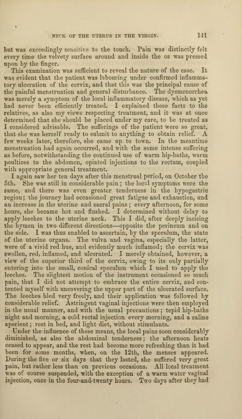 but was exceedingly sensitive to the touch. Pain was distinctly felt every time the velvety surface around and inside the os was pressed upon by the finger. This examination was sufficient to reveal the nature of the case. It was evident that the patient was hbouring under confirmed inflamma- tory ulceration of the cervix, and that this was the principal cause of the painful menstruation and general disturbance. The dysmenorrhea was merely a symptom of the local inflammatory disease, which as yet had never been efficiently treated. I explained these facts to the relatives, as also my views respecting treatment, and it was at once determined that she should be placed under my care, to be treated a3 I considered advisable. The sufferings of the patient were so great, that she was herself ready to submit to anything to obtain relief. A few weeks later, therefore, she came up to town. In the meantime menstruation had a^ain occurred, and with the same intense suffering as before, notwithstanding the continued use of warm hip-baths, warm poultices to the abdomen, opiated injections to the rectum, coupled with appropriate general treatment. I again saw her ten days after this menstrual period, on October the 5th. She was still in considerable pain ; the loc-1 symptoms were the same, and there was even greater tenderness in the hypogastric region; the journey had occasioned great fatigue and exhaustion, and an increase in the uterine and sacral pains ; every afternoon, for some hours, she became hot and flushed. I determined without delay to apply leeches to the uterine neck. This I did, after deeply incising the hymen in two different directions—opposite the perineum and on the side. I was thus enabled to ascertain, by the speculum, the state of the uterine organs. The vulva and vagina, especially the latter, were of a vivid red hue, and evidently much inflamed; the cervix was swollen, red, inflamed, and ulcerated. I merely obtained, however, a view of the superior third of the cervix, owing to its only partially entering into the small, conical speculum which I used to apply the leeches. The slightest motion of the instrument occasioned so much pain, that I did not attempt to embrace the entire cervix, and con- tented myself with uncovering the upper part of the ulcerated surface. The leeches bled very freely, and their application was followed by considerable relief. Astringent vaginal injections were then employed in the usual manner, and with the usual precautions; tepid hip-baths night and morning, a cold rectal injection every morning, and a saline aperient; rest in bed, and light diet, without stimulants. Under the influence of these means, the local pains soon considerably diminished, as also the abdominal tenderness; the afternoon heats ceased to appear, and the rest had become more refreshing than it had been for some months, when, on the 12th, the menses appeared. During the five or six days that they lasted, she suffered very great pain, but rather less than on previous occasions. All local treatment was of course suspended, with the exception of a warm water vaginal injection, once in the four-and-twenty hours. Two days after they had