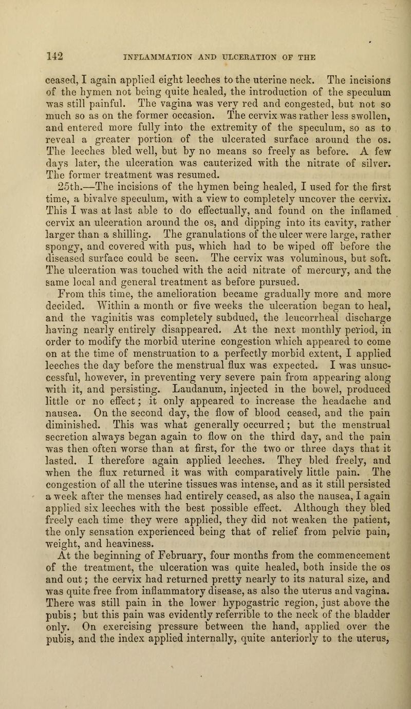 ceased, I again applied eight leeches to the uterine neck. The incisions of the hymen not being quite healed, the introduction of the speculum was still painful. The vagina was very red and congested, but not so much so as on the former occasion. The cervix was rather less swollen, and entered more fully into the extremity of the speculum, so as to reveal a greater portion of the ulcerated surface around the os. The leeches bled well, but by no means so freely as before. A few days later, the ulceration was cauterized with the nitrate of silver. The former treatment was resumed. 25th.—The incisions of the hymen being healed, I used for the first time, a bivalve speculum, with a view to completely uncover the cervix. This I was at last able to do effectually, and found on the inflamed cervix an ulceration around the os, and dipping into its cavity, rather larger than a shilling. The granulations of the ulcer were large, rather spongy, and covered with pus, which had to be wiped off before the diseased surface could be seen. The cervix was voluminous, but soft. The ulceration was touched with the acid nitrate of mercury, and the same local and general treatment as before pursued. From this time, the amelioration became gradually more and more decided. Within a month or five weeks the ulceration began to heal, and the vaginitis was completely subdued, the leucorrheal discharge having nearly entirely disappeared. At the next monthly period, in order to modify the morbid uterine congestion which appeared to come on at the time of menstruation to a perfectly morbid extent, I applied leeches the day before the menstrual flux was expected. I was unsuc- cessful, however, in preventing very severe pain from appearing along with it, and persisting. Laudanum, injected in the bowel, produced little or no effect; it only appeared to increase the headache and nausea. On the second day, the flow of blood ceased, and the pain diminished. This was what generally occurred; but the menstrual secretion always began again to flow on the third day, and the pain was then often worse than at first, for the two or three days that it lasted. I therefore again applied leeches. They bled freely, and when the flux returned it was with comparatively little pain. The congestion of all the uterine tissues was intense, and as it still persisted a week after the menses had entirely ceased, as also the nausea, I again applied six leeches with the best possible effect. Although they bled freely each time they were applied, they did not weaken the patient, the only sensation experienced being that of relief from pelvic pain, weight, and heaviness. At the beginning of February, four months from the commencement of the treatment, the ulceration was quite healed, both inside the os and out; the cervix had returned pretty nearly to its natural size, and was quite free from inflammatory disease, as also the uterus and vagina. There was still pain in the lower hypogastric region, just above the pubis; but this pain was evidently referrible to the neck of the bladder only. On exercising pressure between the hand, applied over the pubis, and the index applied internally, quite anteriorly to the uterus,