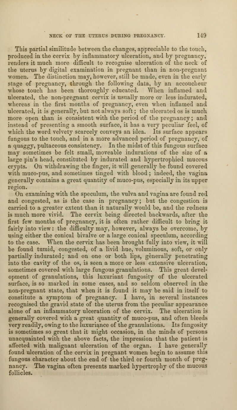 This partial similitude between the changes, appreciable to the touch, produced in the cervix by inflammatory ulceration, and by pregnancy, renders it much more difficult to recognise ulceration of the neck of the uterus by digital examination in pregnant than in non-pregnant women. The distinction may, however, still be made, even in the early stage of pregnancy, through the following data, by an accoucheur whose touch has been thoroughly educated. When inflamed and ulcerated, the non-pregnant cervix is usually more or less indurated, whereas in the first months of pregnancy, even when inflamed and ulcerated, it is generally, but not always soft; the ulcerated os is much more open than is consistent with the period of the pregnancy; and instead of presenting a smooth surface, it has a very peculiar feel, of which the word velvety scarcely conveys an idea. Its surface appears fungous to the touch, and in a more advanced period of pregnancy, of a quaggy, pultaceous consistency. In the midst of this fungous surface may sometimes be felt small, moveable indurations of the size of a large pin's head, constituted by indurated and hypertrophied mucous crypts. On withdrawing the finger, it will generally be found covered with muco-pus, and sometimes tinged with blood ; indeed, the vagina generally contains a great quantity of muco-pus, especially in its upper region. On examining with the speculum, the vulva and vagina are found red and congested, as is the case in pregnancy; but the congestion is carried to a greater extent than it naturally would be, and the redness is much more vivid. The cervix being directed backwards, after the first few months of pregnancy, it is often rather difficult to bring it fairly into view: the difficulty may, however, always be overcome, by using either the conical bivalve or a large conical speculum, according to the case. AYhen the cervix has been brought fully into view, it will be found tumid, congested, of a livid hue, voluminous, soft, or only partially indurated; and on one or both lips, generally penetrating into the cavity of the os, is seen a more or less extensive ulceration, sometimes covered with large fungous granulations. This great devel- opment of granulations, this luxuriant fungosity of the ulcerated surface, is so marked in some cases, and so seldom observed in the non-pregnant state, that when it is found it may be said in itself to constitute a symptom of pregnancy. I have, in several instances recognised the gravid state of the uterus from the peculiar appearance alone of an inflammatory ulceration of the cervix. The ulceration is generally covered with a great quantity of muco-pus, and often bleeds very readily, owing to the luxuriance of the granulations. Its fungosity is sometimes so great that it might occasion, in the minds of persons unacquainted with the above facts, the impression that the patient is affected with malignant ulceration of the organ. I have generally found ulceration of the cervix in pregnant women begin to assume this fungous character about the end of the third or fourth month of preg- nancy. The vagina often presents marked hypertrophy of the mucous follicles.