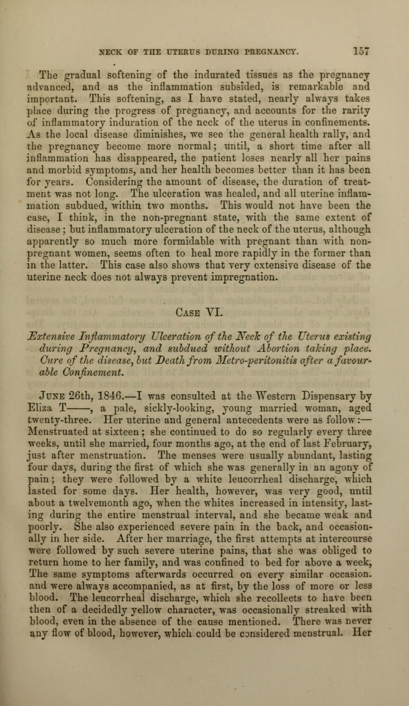 The gradual softening of the indurated tissues as the pregnancy advanced, and as the inflammation subsided, is remarkable and important. This softening, as I have stated, nearly always takes place during the progress of pregnancy, and accounts for the rarity of inflammatory induration of the neck of the uterus in confinements. As the local disease diminishes, we see the general health rally, and the pregnancy become more normal; until, a short time after all inflammation has disappeared, the patient loses nearly all her pains and morbid symptoms, and her health becomes better than it has been for years. Considering the amount of disease, the duration of treat- ment was not long. The ulceration was healed, and all uterine inflam- mation subdued, within two months. This would not have been the case, I think, in the non-pregnant state, with the same extent of disease ; but inflammatory ulceration of the neck of the uterus, although apparently so much more formidable with pregnant than with non- pregnant women, seems often to heal more rapidly in the former than in the latter. This case also shows that very extensive disease of the uterine neck does not always prevent impregnation. Case VI. Extensive Inflammatory Ulceration of the Neck of the Uterus existing during Pregnancy, and subdued icithout Abortion talcing 'place. Cure of the disease, but Death from Metro-peritonitis after a favour- able Confinement. June 26th, 1846.—I was consulted at the Western Dispensary by Eliza T , a pale, sickly-looking, young married woman, aged twenty-three. Her uterine and general antecedents were as follow :— Menstruated at sixteen; she continued to do so regularly every three weeks, until she married, four months ago, at the end of last February, just after menstruation. The menses were usually abundant, lasting four days, during the first of which she was generally in an agony of pain; they were followed by a white leucorrheal discharge, which lasted for some days. Her health, however, was very good, until about a twelvemonth ago, when the whites increased in intensity, last- ing during the entire menstrual interval, and she became weak and poorly. She also experienced severe pain in the back, and occasion- ally in her side. After her marriage, the first attempts at intercourse were followed by such severe uterine pains, that she was obliged to return home to her family, and was confined to bed for above a week, The same symptoms afterwards occurred on every similar occasion, and were always accompanied, as at first, by the loss of more or less blood. The leucorrheal discharge, which she recollects to have been then of a decidedly yellow character, was occasionally streaked with blood, even in the absence of the cause mentioned. There was never any flow of blood, however, which could be considered menstrual. Her