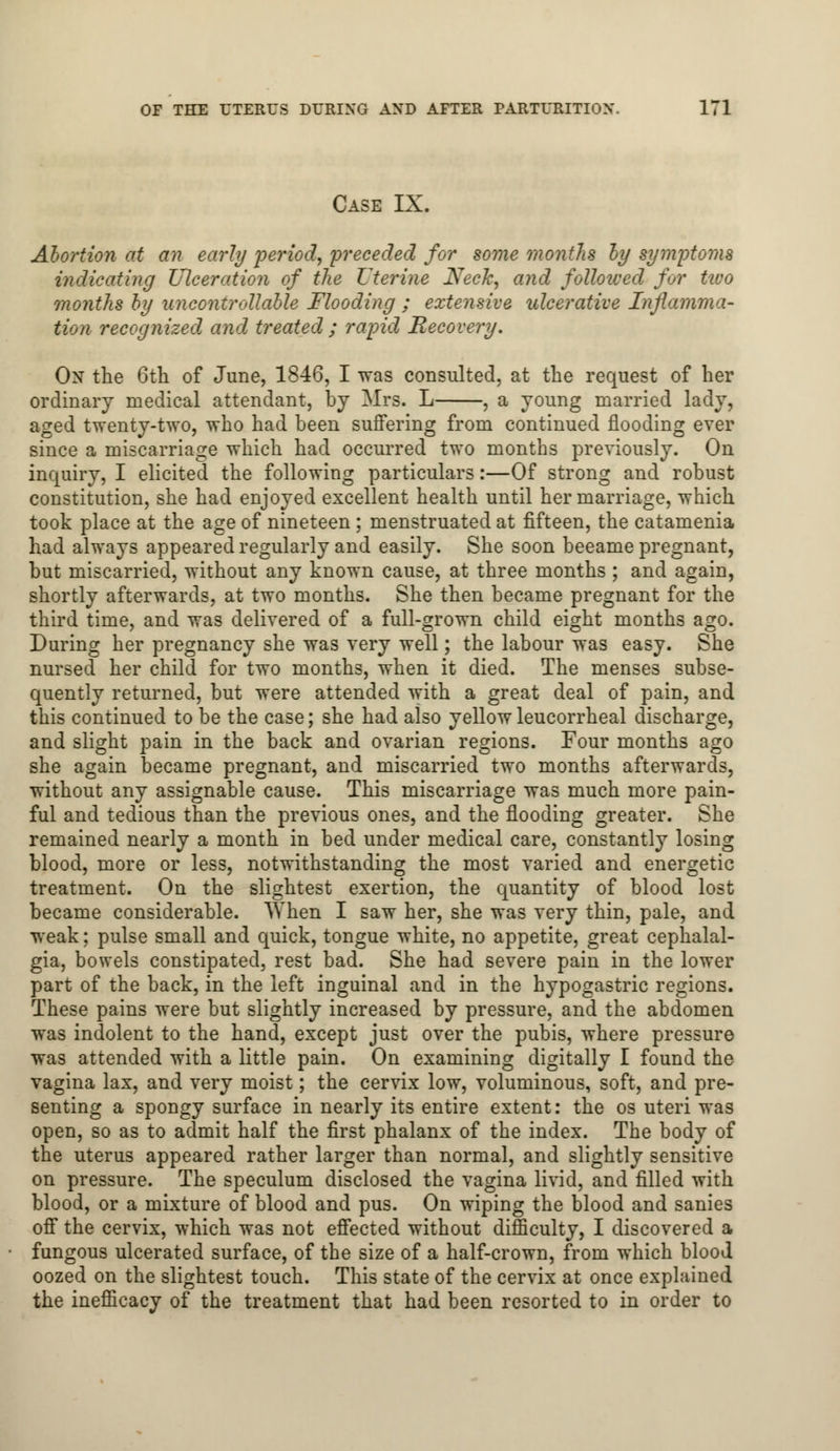 Case IX. Abortion at an early period, preceded for some months by symptoms indicating Ulceration of the Uterine Neck, and followed for two months by uncontrollable Flooding ; extensive ulcerative Inflamma- tion recognized and treated ; rapid Recovery. On the 6th of June, 1846, I was consulted, at the request of her ordinary medical attendant, by Mrs. L , a young married lady, aged twenty-two, who had been suffering from continued flooding ever since a miscarriage which had occurred two months previously. On inquiry, I elicited the following particulars:—Of strong and robust constitution, she had enjoyed excellent health until her marriage, which took place at the age of nineteen ; menstruated at fifteen, the catamenia had always appeared regularly and easily. She soon beeame pregnant, but miscarried, without any known cause, at three months ; and again, shortly afterwards, at two months. She then became pregnant for the third time, and was delivered of a full-grown child eight months ago. During her pregnancy she was very well; the labour was easy. She nursed her child for two months, when it died. The menses subse- quently returned, but were attended with a great deal of pain, and this continued to be the case; she had also yellowleucorrheal discharge, and slight pain in the back and ovarian regions. Four months ago she again became pregnant, and miscarried two months afterwards, without any assignable cause. This miscarriage was much more pain- ful and tedious than the previous ones, and the flooding greater. She remained nearly a month in bed under medical care, constantly losing blood, more or less, notwithstanding the most varied and energetic treatment. On the slightest exertion, the quantity of blood lost became considerable. When I saw her, she was very thin, pale, and weak; pulse small and quick, tongue white, no appetite, great cephalal- gia, bowels constipated, rest bad. She had severe pain in the lower part of the back, in the left inguinal and in the hypogastric regions. These pains were but slightly increased by pressure, and the abdomen was indolent to the hand, except just over the pubis, where pressure was attended with a little pain. On examining digitally I found the vagina lax, and very moist; the cervix low, voluminous, soft, and pre- senting a spongy surface in nearly its entire extent: the os uteri was open, so as to admit half the first phalanx of the index. The body of the uterus appeared rather larger than normal, and slightly sensitive on pressure. The speculum disclosed the vagina livid, and filled with blood, or a mixture of blood and pus. On wiping the blood and sanies off the cervix, which was not effected without difficulty, I discovered a fungous ulcerated surface, of the size of a half-crown, from which blood oozed on the slightest touch. This state of the cervix at once explained the inefficacy of the treatment that had been resorted to in order to