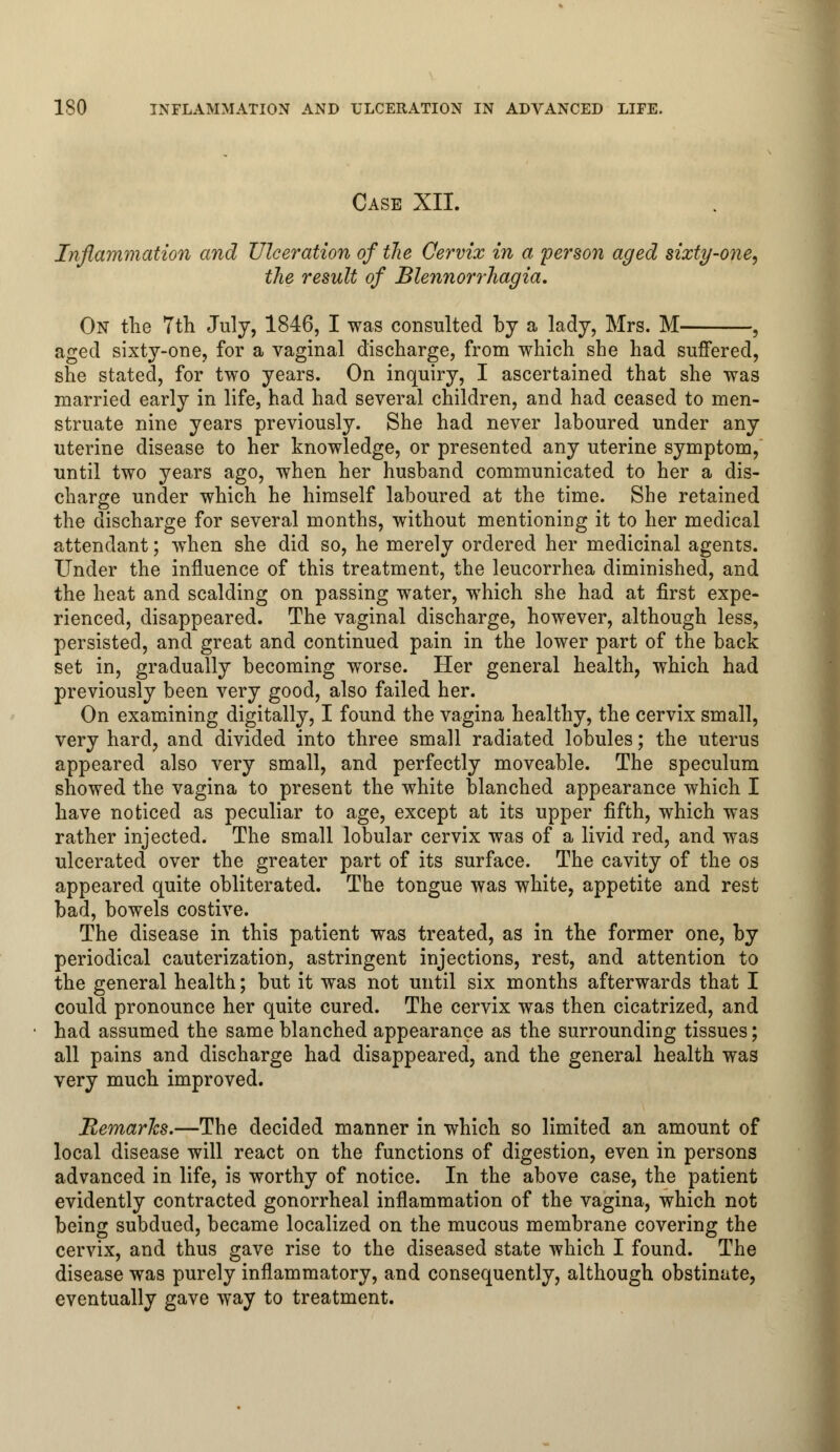 Case XII. Inflammation and Ulceration of the Cervix in a person aged sixty-one, the result of Blennorrhagia. On the 7th July, 1846, I was consulted by a lady, Mrs. M- aged sixty-one, for a vaginal discharge, from which she had suffered, she stated, for two years. On inquiry, I ascertained that she was married early in life, had had several children, and had ceased to men- struate nine years previously. She had never laboured under any uterine disease to her knowledge, or presented any uterine symptom, until two years ago, when her husband communicated to her a dis- charge under which he himself laboured at the time. She retained the discharge for several months, without mentioning it to her medical attendant; when she did so, he merely ordered her medicinal agents. Under the influence of this treatment, the leucorrhea diminished, and the heat and scalding on passing water, which she had at first expe- rienced, disappeared. The vaginal discharge, however, although less, persisted, and great and continued pain in the lower part of the back set in, gradually becoming worse. Her general health, which had previously been very good, also failed her. On examining digitally, I found the vagina healthy, the cervix small, very hard, and divided into three small radiated lobules; the uterus appeared also very small, and perfectly moveable. The speculum showed the vagina to present the white blanched appearance which I have noticed as peculiar to age, except at its upper fifth, which was rather injected. The small lobular cervix was of a livid red, and was ulcerated over the greater part of its surface. The cavity of the os appeared quite obliterated. The tongue was white, appetite and rest bad, bowels costive. The disease in this patient was treated, as in the former one, by periodical cauterization, astringent injections, rest, and attention to the general health; but it was not until six months afterwards that I could pronounce her quite cured. The cervix was then cicatrized, and had assumed the same blanched appearance as the surrounding tissues; all pains and discharge had disappeared, and the general health was very much improved. Remarks.—The decided manner in which so limited an amount of local disease will react on the functions of digestion, even in persons advanced in life, is worthy of notice. In the above case, the patient evidently contracted gonorrheal inflammation of the vagina, which not being subdued, became localized on the mucous membrane covering the cervix, and thus gave rise to the diseased state which I found. The disease was purely inflammatory, and consequently, although obstinate, eventually gave way to treatment.