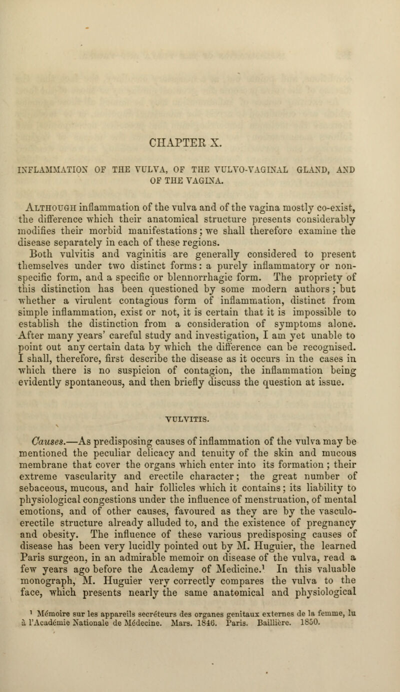 INFLAMMATION OF THE VULVA, OF THE VULVO-VAGINAL GLAND, AND OF THE VAGINA. Although inflammation of the vulva and of the vagina mostly co-exist, the difference which their anatomical structure presents considerably modifies their morbid manifestations; we shall therefore examine the disease separately in each of these regions. Both vulvitis and vaginitis are generally considered to present themselves under two distinct forms: a purely inflammatory or non- specific form, and a specific or blennorrhagic form. The propriety of this distinction has been questioned by some modern authors ; but whether a virulent contagious form of inflammation, distinct from simple inflammation, exist or not, it is certain that it is impossible to establish the distinction from a consideration of symptoms alone. After many years' careful study and investigation, I am yet unable to point out any certain data by which the difference can be recognised. I shall, therefore, first describe the disease as it occurs in the cases in which there is no suspicion of contagion, the inflammation being evidently spontaneous, and then briefly discuss the question at issue. vulvitis. Causes.—As predisposing causes of inflammation of the vulva may be mentioned the peculiar delicacy and tenuity of the skin and mucous membrane that cover the organs which enter into its formation ; their extreme vascularity and erectile character; the great number of sebaceous, mucous, and hair follicles which it contains; its liability to physiological congestions under the influence of menstruation, of mental emotions, and of other causes, favoured as they are by the vasculo- erectile structure already alluded to, and the existence of pregnancy and obesity. The influence of these various predisposing causes of disease has been very lucidly pointed out by M. Huguier, the learned Paris surgeon, in an admirable memoir on disease of the vulva, read a few years ago before the Academy of Medicine.1 In this valuable monograph, M. Huguier very correctly compares the vulva to the face, which presents nearly the same anatomical and physiological 1 M^moire sur les appareils secreteurs des organes genitaux externes de la feninie, lu I l'Acadgniie Nationale de M6decine. Mars. 1846. Paris. Bailliere. 1850.