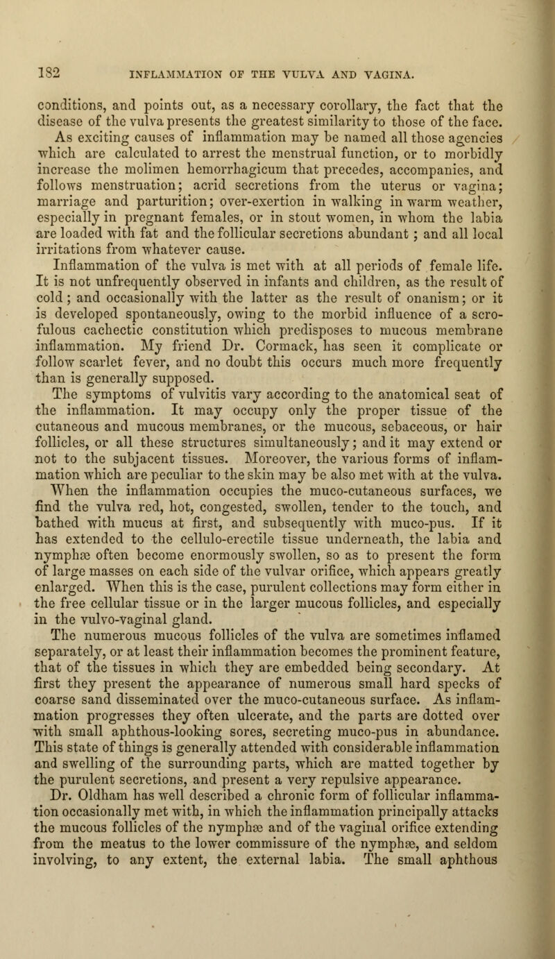 conditions, and points out, as a necessary corollary, the fact that the disease of the vulva presents the greatest similarity to those of the face. As exciting causes of inflammation may be named all those agencies ■which are calculated to arrest the menstrual function, or to morbidly increase the molimen hemorrhagicum that precedes, accompanies, and follows menstruation; acrid secretions from the uterus or vagina; marriage and parturition; over-exertion in walking in warm weather, especially in pregnant females, or in stout women, in whom the labia are loaded with fat and the follicular secretions abundant; and all local irritations from whatever cause. Inflammation of the vulva is met with at all periods of female life. It is not unfrequently observed in infants and children, as the result of cold; and occasionally with the latter as the result of onanism; or it is developed spontaneously, owing to the morbid influence of a scro- fulous cachectic constitution which predisposes to mucous membrane inflammation. My friend Dr. Cormack, has seen it complicate or follow scarlet fever, and no doubt this occurs much more frequently than is generally supposed. The symptoms of vulvitis vary according to the anatomical seat of the inflammation. It may occupy only the proper tissue of the cutaneous and mucous membranes, or the mucous, sebaceous, or hair follicles, or all these structures simultaneously; and it may extend or not to the subjacent tissues. Moreover, the various forms of inflam- mation which are peculiar to the skin may be also met with at the vulva. When the inflammation occupies the muco-cutaneous surfaces, we find the vulva red, hot, congested, swollen, tender to the touch, and bathed with mucus at first, and subsequently with muco-pus. If it has extended to the cellulo-erectile tissue underneath, the labia and nymphse often become enormously swollen, so as to present the form of large masses on each side of the vulvar orifice, which appears greatly enlarged. When this is the case, purulent collections may form either in the free cellular tissue or in the larger mucous follicles, and especially in the vulvo-Vaginal gland. The numerous mucous follicles of the vulva are sometimes inflamed separately, or at least their inflammation becomes the prominent feature, that of the tissues in which they are embedded being secondary. At first they present the appearance of numerous small hard specks of coarse sand disseminated over the muco-cutaneous surface. As inflam- mation progresses they often ulcerate, and the parts are dotted over with small aphthous-looking sores, secreting muco-pus in abundance. This state of things is generally attended with considerable inflammation and swelling of the surrounding parts, which are matted together by the purulent secretions, and present a very repulsive appearance. Dr. Oldham has well described a chronic form of follicular inflamma- tion occasionally met with, in which the inflammation principally attacks the mucous follicles of the nymphas and of the vaginal orifice extending from the meatus to the lower commissure of the nymphae, and seldom involving, to any extent, the external labia. The small aphthous