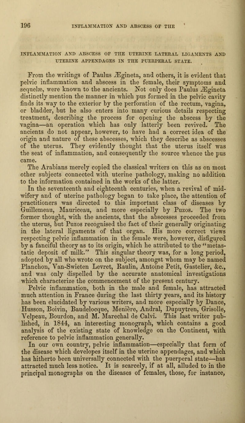 INFLAMMATION AND ABSCESS OF THE UTERINE LATERAL LIGAMENTS AND UTERINE APPENDAGES IN THE PUERPERAL STATE. From the writings of Paulus iEgineta, and others, it is evident that pelvic inflammation and abscess in the female, their symptoms and sequeloe, were known to the ancients. Not only does Paulus iEgineta distinctly mention the manner in which pus formed in the pelvic cavity finds its way to the exterior by the perforation of the rectum, vagina, or bladder, but he also enters into many curious details respecting treatment, describing the process for opening the abscess by the vagina—an operation which has only latterly been revived. The ancients do not appear, however, to have had a correct idea of the origin and nature of these abscesses, which they describe as abscesses of the uterus. They evidently thought that the uterus itself was the seat of inflammation, and consequently the source whence the pus came. The Arabians merely copied the classical writers on this as on most other subjects connected with uterine pathology, making no addition to the information contained in the works of the latter. In the seventeenth and eighteenth centuries, when a revival of mid- wifery and of uterine pathology began to take place, the attention of practitioners was directed to this important class of diseases by Guillemeau, Mauriceau, and more especially by Puzos. The two former thought, with the ancients, that the abscesses proceeded from the uterus, but Puzos recognised the fact of their generally originating in the lateral ligaments of that organ. His more correct views respecting pelvic inflammation in the female were, however, disfigured by a fanciful theory as to its origin, which he attributed to the metas- tatic deposit of milk. This singular theory was, for a long period, adopted by all who wrote on the subject, amongst whom may be named Planchon, Van-Swieten Levret, Raulin, Antoine Petit, Gastelier, &c, and was only dispelled by the accurate anatomical investigations which characterize the commencement of the present century. Pelvic inflammation, both in the male and female, has attracted much attention in France during the last thirty years, and its history has been elucidated by various writers, and more especially by Dance, Husson, Boivin, Baudelocque, Meniere, Andral, Dupuytren, Grisolle, Velpeau, Bourdon, and M. Marechal de Calvi. This last writer pub- lished, in 1844, an interesting monograph, which contains a good analysis of the existing state of knowledge on the Continent, with reference to pelvic inflammation generally. In our own country, pelvic inflammation—especially that form of the disease which developes itself in the uterine appendages, and which has hitherto been universally connected with the puerperal state—has attracted much less notice. It is scarcely, if at all, alluded to in the principal monographs on the diseases of females, those, for instance,