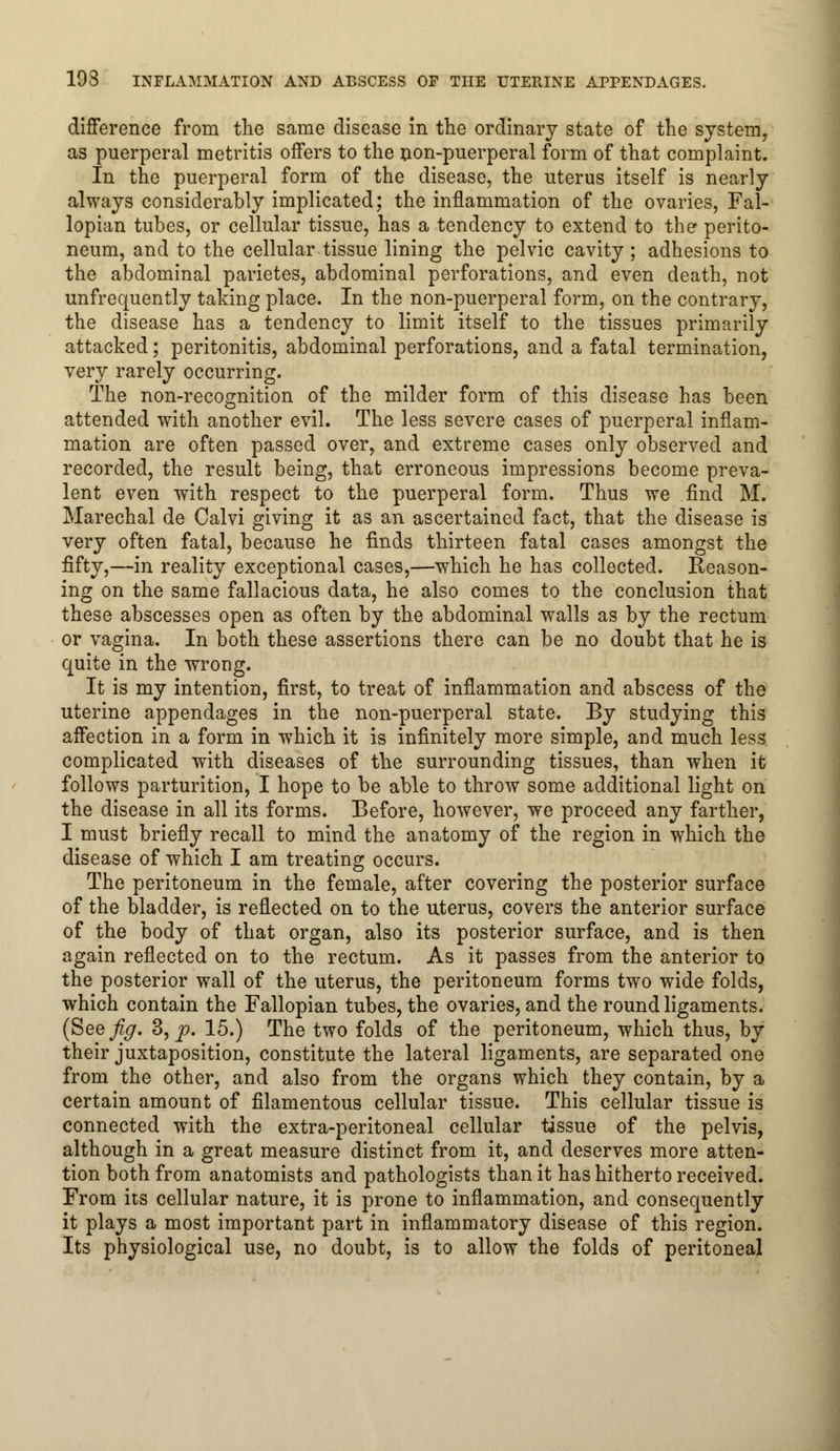 193 INFLAMMATION AND ABSCESS OP THE UTERINE APPENDAGES. difference from the same disease in the ordinary state of the system, as puerperal metritis offers to the non-puerperal form of that complaint. In the puerperal form of the disease, the uterus itself is nearly always considerably implicated; the inflammation of the ovaries, Fal- lopian tubes, or cellular tissue, has a tendency to extend to the perito- neum, and to the cellular tissue lining the pelvic cavity; adhesions to the abdominal parietes, abdominal perforations, and even death, not unfrequently taking place. In the non-puerperal form, on the contrary, the disease has a tendency to limit itself to the tissues primarily attacked; peritonitis, abdominal perforations, and a fatal termination, very rarely occurring. The non-recognition of the milder form of this disease has been attended with another evil. The less severe cases of puerperal inflam- mation are often passed over, and extreme cases only observed and recorded, the result being, that erroneous impressions become preva- lent even with respect to the puerperal form. Thus we find M. Marechal de Calvi giving it as an ascertained fact, that the disease is very often fatal, because he finds thirteen fatal cases amongst the fifty,—in reality exceptional cases,—which he has collected. Reason- ing on the same fallacious data, he also comes to the conclusion that these abscesses open as often by the abdominal walls as by the rectum or vagina. In both these assertions there can be no doubt that he is quite in the wrong. It is my intention, first, to treat of inflammation and abscess of the uterine appendages in the non-puerperal state. By studying this affection in a form in which it is infinitely more simple, and much less complicated with diseases of the surrounding tissues, than when it follows parturition, I hope to be able to throw some additional light on the disease in all its forms. Before, however, we proceed any farther, I must briefly recall to mind the anatomy of the region in which the disease of which I am treating occurs. The peritoneum in the female, after covering the posterior surface of the bladder, is reflected on to the uterus, covers the anterior surface of the body of that organ, also its posterior surface, and is then again reflected on to the rectum. As it passes from the anterior to the posterior wall of the uterus, the peritoneum forms two wide folds, which contain the Fallopian tubes, the ovaries, and the round ligaments. (Seefy. 3, p. 15.) The two folds of the peritoneum, which thus, by their juxtaposition, constitute the lateral ligaments, are separated one from the other, and also from the organs which they contain, by a certain amount of filamentous cellular tissue. This cellular tissue is connected with the extra-peritoneal cellular tissue of the pelvis, although in a great measure distinct from it, and deserves more atten- tion both from anatomists and pathologists than it has hitherto received. From its cellular nature, it is prone to inflammation, and consequently it plays a most important part in inflammatory disease of this region. Its physiological use, no doubt, is to allow the folds of peritoneal