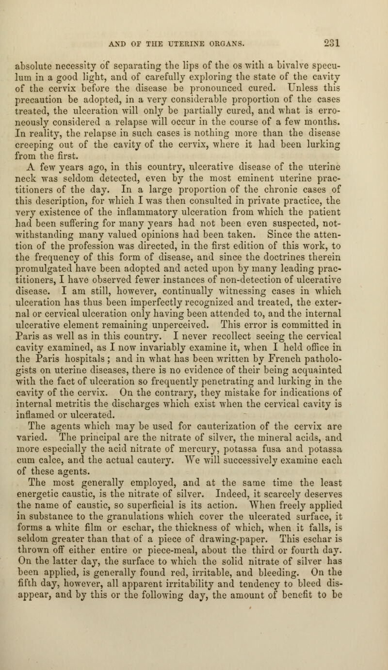 absolute necessity of separating the lips of the os with a bivalve specu- lum in a good light, and of carefully exploring the state of the cavity of the cervix before the disease be pronounced cured. Unless this precaution be adopted, in a very considerable proportion of the cases treated, the ulceration will only be partially cured, and what is erro- neously considered a relapse will occur in the course of a few months. In reality, the relapse in such cases is nothing more than the disease creeping out of the cavity of the cervix, where it had been lurking from the first. A few years ago, in this country, ulcerative disease of the uterine neck was seldom detected, even by the most eminent uterine prac- titioners of the day. In a large proportion of the chronic cases of this description, for which I was then consulted in private practice, the very existence of the inflammatory ulceration from which the patient had been suffering for many years had not been even suspected, not- withstanding many valued opinions had been taken. Since the atten- tion of the profession was directed, in the first edition of this work, to the frequency of this form of disease, and since the doctrines therein promulgated have been adopted and acted upon by many leading prac- titioners, I have observed fewer instances of non-detection of ulcerative disease. I am still, however, continually witnessing cases in which ulceration has thus been imperfectly recognized and treated, the exter- nal or cervical ulceration only having been attended to, and the internal ulcerative element remaining unperceived. This error is committed in Paris as well as in this country. I never recollect seeing the cervical cavity examined, as I now invariably examine it, when I held office in the Paris hospitals ; and in what has been written by French patholo- gists on uterine diseases, there is no evidence of their being acquainted with the fact of ulceration so frequently penetrating and lurking in the cavity of the cervix. On the contrary, they mistake for indications of internal metritis the discharges which exist when the cervical cavity is inflamed or ulcerated. The agents which may be used for cauterization of the cervix are varied. The principal are the nitrate of silver, the mineral acids, and more especially the acid nitrate of mercury, potassa fusa and potassa cum calce, and the actual cautery. We will successively examine each of these agents. The most generally employed, and at the same time the least energetic caustic, is the nitrate of silver. Indeed, it scarcely deserves the name of caustic, so superficial is its action. When freely applied in substance to the granulations which cover the ulcerated surface, it forms a white film or eschar, the thickness of which, when it falls, is seldom greater than that of a piece of drawing-paper. This eschar is thrown off either entire or piece-meal, about the third or fourth day. On the latter day, the surface to which the solid nitrate of silver has been applied, is generally found red, irritable, and bleeding. On the fifth day, however, all apparent irritability and tendency to bleed dis- appear, and by this or the following day, the amount of benefit to be