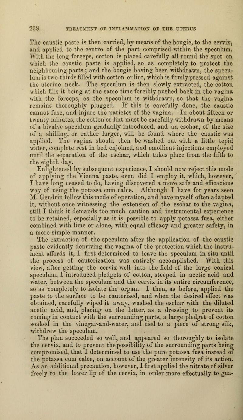 The caustic paste is then carried, by means of the bougie, to the cervix, and applied to the centre of the part comprised within the speculum. With the long forceps, cotton is placed carefully all round the spot on -which the caustic paste is applied, so as completely to protect the neighbouring parts ; and the bougie having been withdrawn, the specu- lum is two-thirds filled with cotton or lint, which is firmly pressed against the uterine neck. The speculum is then slowly extracted, the cotton which fills it being at the same time forcibly pushed back in the vagina with the forceps, as the speculum is withdrawn, so that the vagina remains thoroughly plugged. If this is carefully done, the caustic cannot fuse, and injure the parietes of the vagina. In about fifteen or twenty minutes, the cotton or lint must be carefully withdrawn by means of a bivalve speculum gradually introduced, and an eschar, of the size of a shilling, or rather larger, will be found where the caustic was applied. The vagina should then be washed out with a little tepid water, complete rest in bed enjoined, and emollient injections employed until the separation of the eschar, which takes place from the fifth to the eighth day. Enlightened by subsequent experience, I should now reject this mode of applying the Vienna paste, even did I employ it, which, however, I have long ceased to do, having discovered a more safe and efficacious way of using the potassa cum calce. Although I have for years seen M. Gendrin follow this mode of operation, and have myself often adapted it, without once witnessing the extension of the eschar to the vagina, still I think it demands too much caution and instrumental experience to be retained, especially as it is possible to apply potassa fusa, either combined with lime or alone, with equal efficacy and greater safety, in a more simple manner. The extraction of the speculum after the application of the caustic paste evidently depriving the vagina of the protection which the instru- ment affords it, I first determined to leave the speculum in situ until the process of cauterization was entirely accomplished. With this view, after getting the cervix well into the field of the large conical speculum, I introduced pledgets of cotton, steeped in acetic acid and water, between the speculum and the cervix in its entire circumference, so as completely to isolate the organ. I then, as before, applied the paste to the surface to be cauterized, and when the desired effect was obtained, carefully wiped it away, washed the eschar with the diluted acetic acid, and, placing on the latter, as a dressing to prevent its coming in contact with the surrounding parts, a large pledget of cotton soaked in the vinegar-and-water, and tied to a piece of strong silk, withdrew the speculum. Ths plan succeeded so well, and appeared so thoroughly to isolate the cervix, and to prevent the possibility of the surrounding parts being compromised, that I determined to use the pure potassa fusa instead of the potassa cum calce, on account of the greater intensity of its action. As an additional precaution, however, I first applied the nitrate of silver freely to the lower lip of the cervix, in order more effectually to gua-