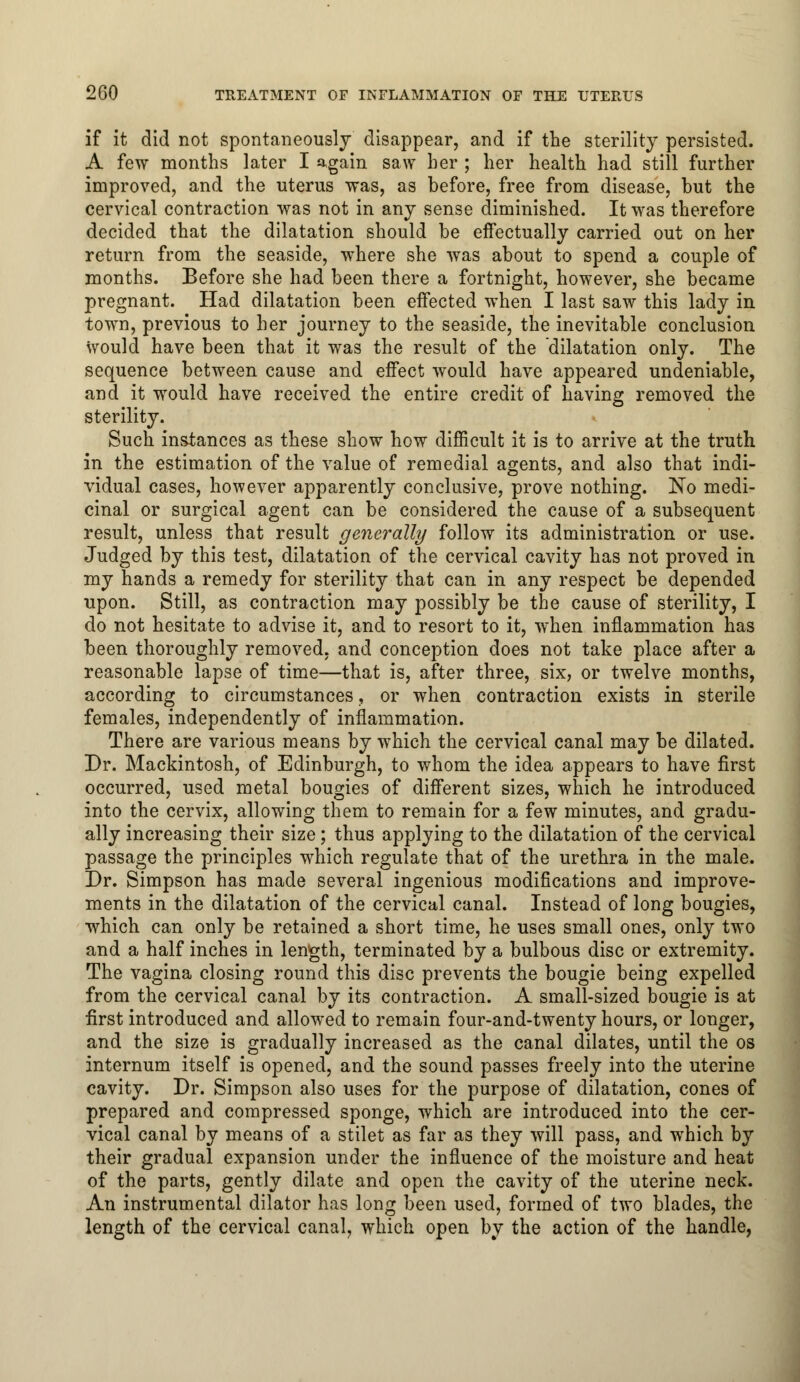 if it did not spontaneously disappear, and if the sterility persisted. A few months later I again saw her ; her health had still further improved, and the uterus was, as before, free from disease, but the cervical contraction was not in any sense diminished. It was therefore decided that the dilatation should be effectually carried out on her return from the seaside, where she was about to spend a couple of months. Before she had been there a fortnight, however, she became pregnant. Had dilatation been effected when I last saw this lady in town, previous to her journey to the seaside, the inevitable conclusion would have been that it was the result of the dilatation only. The sequence between cause and effect would have appeared undeniable, and it would have received the entire credit of having removed the sterility. Such instances as these show how difficult it is to arrive at the truth in the estimation of the value of remedial agents, and also that indi- vidual cases, however apparently conclusive, prove nothing. No medi- cinal or surgical agent can be considered the cause of a subsequent result, unless that result generally follow its administration or use. Judged by this test, dilatation of the cervical cavity has not proved in my hands a remedy for sterility that can in any respect be depended upon. Still, as contraction may possibly be the cause of sterility, I do not hesitate to advise it, and to resort to it, when inflammation has been thoroughly removed, and conception does not take place after a reasonable lapse of time—that is, after three, six, or twelve months, according to circumstances, or when contraction exists in sterile females, independently of inflammation. There are various means by which the cervical canal may be dilated. Dr. Mackintosh, of Edinburgh, to whom the idea appears to have first occurred, used metal bougies of different sizes, which he introduced into the cervix, allowing them to remain for a few minutes, and gradu- ally increasing their size; thus applying to the dilatation of the cervical passage the principles which regulate that of the urethra in the male. Dr. Simpson has made several ingenious modifications and improve- ments in the dilatation of the cervical canal. Instead of long bougies, which can only be retained a short time, he uses small ones, only two and a half inches in length, terminated by a bulbous disc or extremity. The vagina closing round this disc prevents the bougie being expelled from the cervical canal by its contraction. A small-sized bougie is at first introduced and allowed to remain four-and-twenty hours, or longer, and the size is gradually increased as the canal dilates, until the os internum itself is opened, and the sound passes freely into the uterine cavity. Dr. Simpson also uses for the purpose of dilatation, cones of prepared and compressed sponge, which are introduced into the cer- vical canal by means of a stilet as far as they will pass, and which by their gradual expansion under the influence of the moisture and heat of the parts, gently dilate and open the cavity of the uterine neck. An instrumental dilator has long been used, formed of two blades, the length of the cervical canal, which open by the action of the handle,