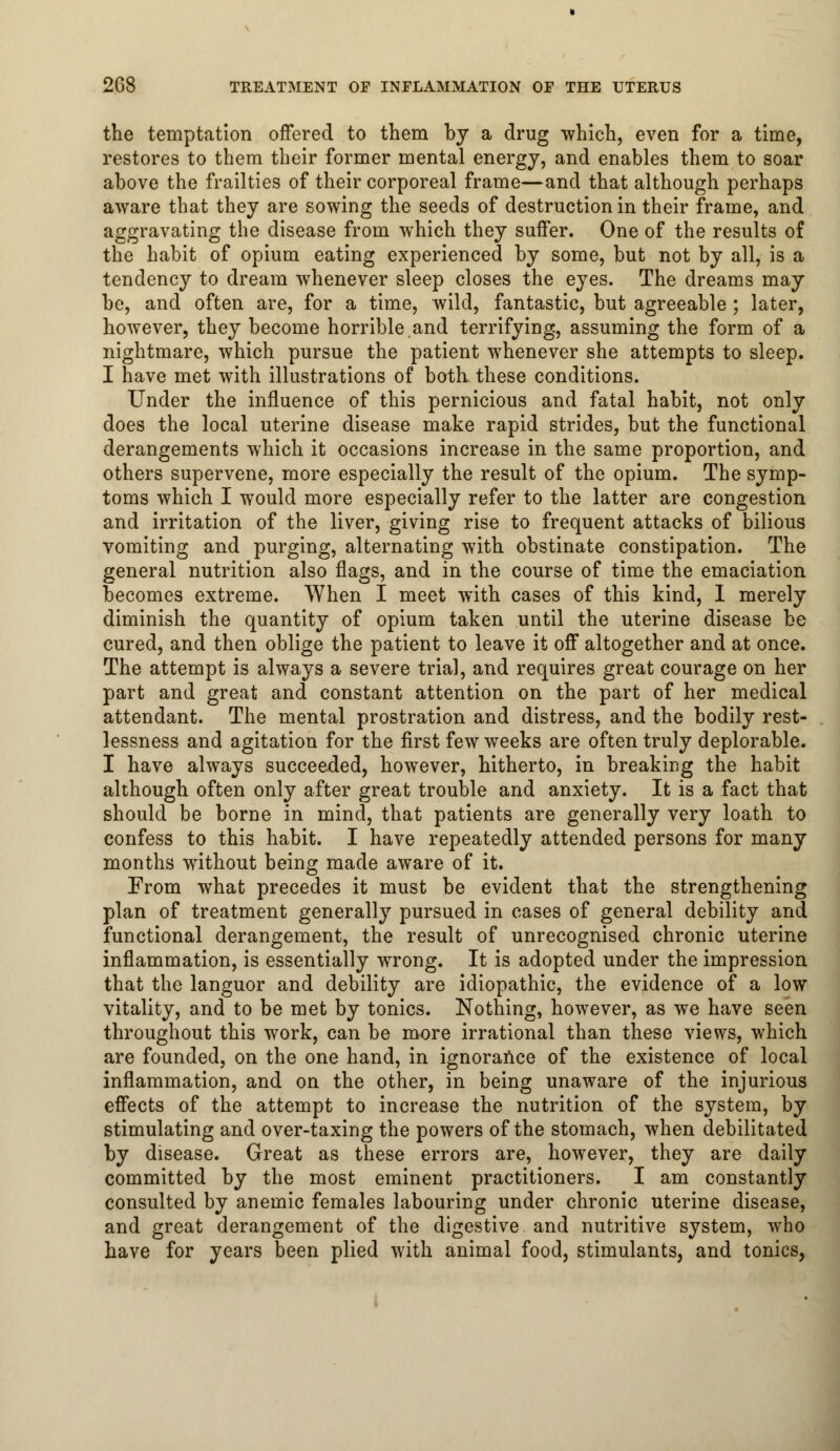 the temptation offered to them by a drug which, even for a time, restores to them their former mental energy, and enables them to soar above the frailties of their corporeal frame—and that although perhaps aware that they are sowing the seeds of destruction in their frame, and aggravating the disease from which they suffer. One of the results of the habit of opium eating experienced by some, but not by all, is a tendency to dream whenever sleep closes the eyes. The dreams may be, and often are, for a time, wild, fantastic, but agreeable ; later, however, they become horrible.and terrifying, assuming the form of a nightmare, which pursue the patient whenever she attempts to sleep. I have met with illustrations of both these conditions. Under the influence of this pernicious and fatal habit, not only does the local uterine disease make rapid strides, but the functional derangements which it occasions increase in the same proportion, and others supervene, more especially the result of the opium. The symp- toms which I would more especially refer to the latter are congestion and irritation of the liver, giving rise to frequent attacks of bilious vomiting and purging, alternating with obstinate constipation. The general nutrition also flags, and in the course of time the emaciation becomes extreme. When I meet with cases of this kind, I merely diminish the quantity of opium taken until the uterine disease be cured, and then oblige the patient to leave it off altogether and at once. The attempt is always a severe trial, and requires great courage on her part and great and constant attention on the part of her medical attendant. The mental prostration and distress, and the bodily rest- lessness and agitation for the first few weeks are often truly deplorable. I have always succeeded, however, hitherto, in breaking the habit although often only after great trouble and anxiety. It is a fact that should be borne in mind, that patients are generally very loath to confess to this habit. I have repeatedly attended persons for many months without being made aware of it. Prom what precedes it must be evident that the strengthening plan of treatment generally pursued in cases of general debility and functional derangement, the result of unrecognised chronic uterine inflammation, is essentially wrong. It is adopted under the impression that the languor and debility are idiopathic, the evidence of a low vitality, and to be met by tonics. Nothing, however, as we have seen throughout this work, can be more irrational than these views, which are founded, on the one hand, in ignorance of the existence of local inflammation, and on the other, in being unaware of the injurious effects of the attempt to increase the nutrition of the system, by stimulating and over-taxing the powers of the stomach, when debilitated by disease. Great as these errors are, however, they are daily committed by the most eminent practitioners. I am constantly consulted by anemic females labouring under chronic uterine disease, and great derangement of the digestive and nutritive system, who have for years been plied with animal food, stimulants, and tonics,