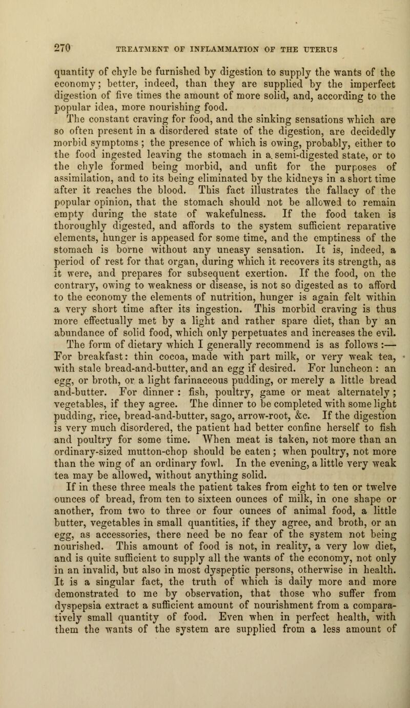 quantity of chyle be furnished by digestion to supply the wants of the economy; better, indeed, than they are supplied by the imperfect digestion of five times the amount of more solid, and, according to the popular idea, more nourishing food. The constant craving for food, and the sinking sensations which are so often present in a disordered state of the digestion, are decidedly morbid symptoms ; the presence of which is owing, probably, either to the food ingested leaving the stomach in a. semi-digested state, or to the chyle formed being morbid, and unfit for the purposes of assimilation, and to its being eliminated by the kidneys in a short time after it reaches the blood. This fact illustrates the fallacy of the popular opinion, that the stomach should not be allowed to remain empty during the state of wakefulness. If the food taken is thoroughly digested, and affords to the system sufficient reparative elements, hunger is appeased for some time, and the emptiness of the stomach is borne without any uneasy sensation. It is, indeed, a period of rest for that organ, during which it recovers its strength, as it were, and prepares for subsequent exertion. If the food, on the contrary, owing to weakness or disease, is not so digested as to afford to the economy the elements of nutrition, hunger is again felt within a very short time after its ingestion. This morbid craving is thus more effectually met by a light and rather spare diet, than by an abundance of solid food, which only perpetuates and increases the evil. The form of dietary which I generally recommend is as follows :— For breakfast: thin cocoa, made with part milk, or very weak tea, with stale bread-and-butter, and an egg if desired. For luncheon : an egg, or broth, or a light farinaceous pudding, or merely a little bread and-butter. For dinner : fish, poultry, game or meat alternately ; vegetables, if they agree. The dinner to be completed with some light pudding, rice, bread-and-butter, sago, arrow-root, &c. If the digestion is very much disordered, the patient had better confine herself to fish and poultry for some time. When meat is taken, not more than an ordinary-sized mutton-chop should be eaten; when poultry, not more than the wing of an ordinary fowl. In the evening, a little very weak tea may be allowed, without anything solid. If in these three meals the patient takes from eight to ten or twelve ounces of bread, from ten to sixteen ounces of milk, in one shape or another, from two to three or four ounces of animal food, a little butter, vegetables in small quantities, if they agree, and broth, or an egg, as accessories, there need be no fear of the system not being nourished. This amount of food is not, in reality, a very low diet, and is quite sufficient to supply all the wants of the economy, not only in an invalid, but also in most dyspeptic persons, otherwise in health. It is a singular fact, the truth of which is daily more and more demonstrated to me by observation, that those who suffer from dyspepsia extract a sufficient amount of nourishment from a compara- tively small quantity of food. Even when in perfect health, with them the wants of the system are supplied from a less amount of