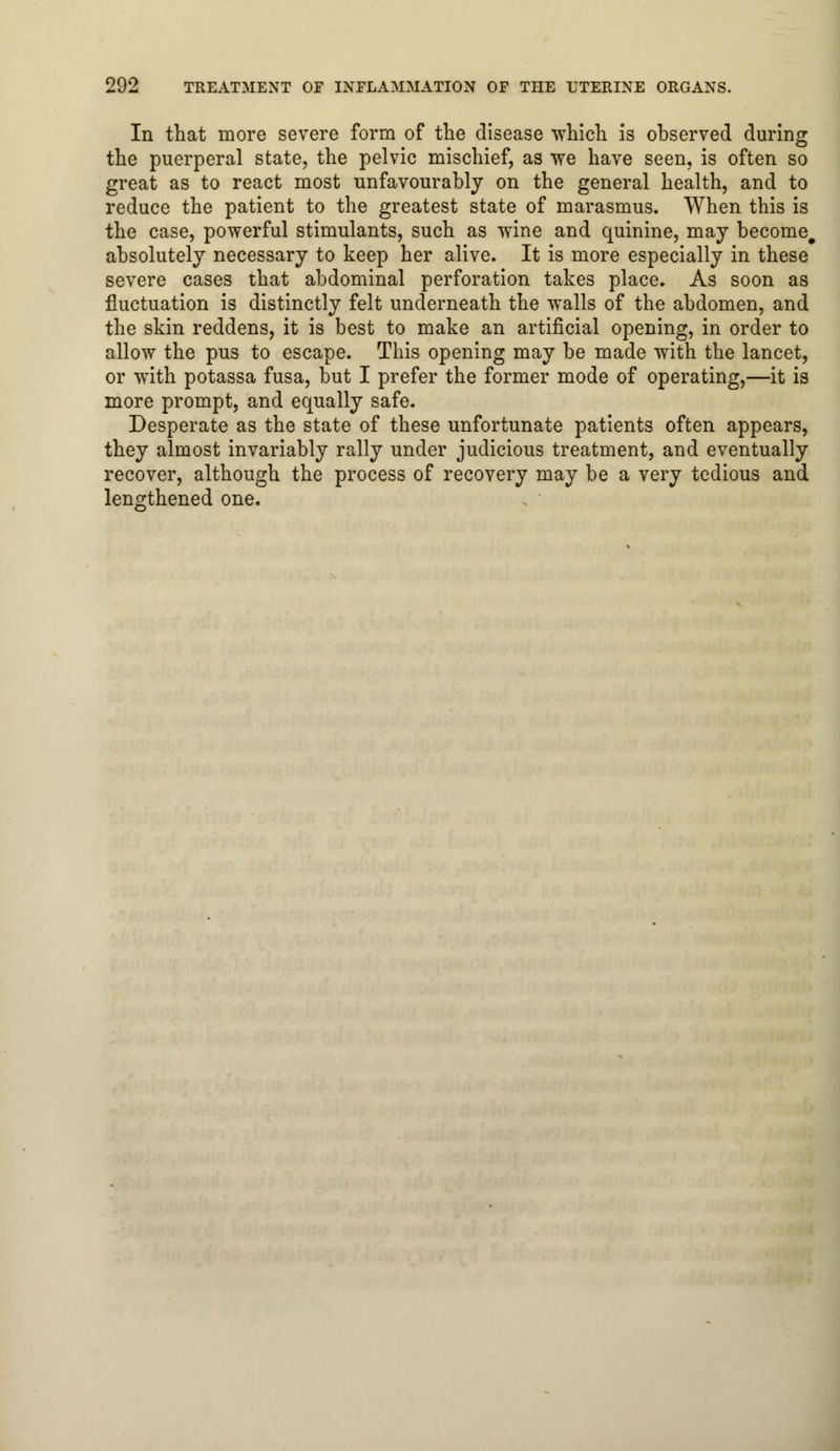 In that more severe form of the disease which is observed during the puerperal state, the pelvic mischief, as we have seen, is often so great as to react most unfavourably on the general health, and to reduce the patient to the greatest state of marasmus. When this is the case, powerful stimulants, such as wine and quinine, may become, absolutely necessary to keep her alive. It is more especially in these severe cases that abdominal perforation takes place. As soon as fluctuation is distinctly felt underneath the walls of the abdomen, and the skin reddens, it is best to make an artificial opening, in order to allow the pus to escape. This opening may be made with the lancet, or with potassa fusa, but I prefer the former mode of operating,—it is more prompt, and equally safe. Desperate as the state of these unfortunate patients often appears, they almost invariably rally under judicious treatment, and eventually recover, although the process of recovery may be a very tedious and lengthened one.