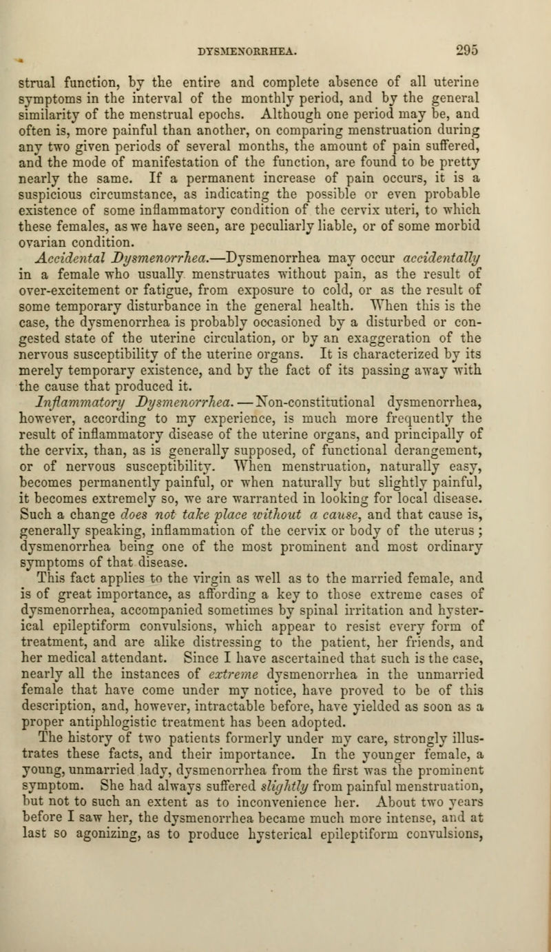 strual function, by the entire and complete absence of all uterine symptoms in the interval of the monthly period, and by the general similarity of the menstrual epochs. Although one period may be, and often is, more painful than another, on comparing menstruation during any two given periods of several months, the amount of pain suffered, and the mode of manifestation of the function, are found to be pretty nearly the same. If a permanent increase of pain occurs, it is a suspicious circumstance, as indicating the possible or even probable existence of some inflammatory condition of the cervix uteri, to which these females, as we have seen, are peculiarly liable, or of some morbid ovarian condition. Accidental Dysmenorrhea.—Dysmenorrhea may occur accidentally in a female who usually menstruates without pain, as the result of over-excitement or fatigue, from exposure to cold, or as the result of some temporary disturbance in the general health. When this is the case, the dysmenorrhea is probably occasioned by a disturbed or con- gested state of the uterine circulation, or by an exaggeration of the nervous susceptibility of the uterine organs. It is characterized by its merely temporary existence, and by the fact of its passing away with the cause that produced it. Inflammatory Dysmenorrhea. —Non-constitutional dysmenorrhea, however, according to my experience, is much more frequently the result of inflammatory disease of the uterine organs, and principally of the cervix, than, as is generally supposed, of functional derangement, or of nervous susceptibility. When menstruation, naturally easy, becomes permanently painful, or when naturally but slightly painful, it becomes extremely so, we are warranted in looking for local disease. Such a change does not take place tcithout a cause, and that cause is, generally speaking, inflammation of the cervix or body of the uterus ; dysmenorrhea being one of the most prominent and most ordinary symptoms of that disease. This fact applies to the virgin as well as to the married female, and is of great importance, as affording a key to those extreme cases of dysmenorrhea, accompanied sometimes by spinal irritation and hyster- ical epileptiform convulsions, which appear to resist every form of treatment, and are alike distressing to the patient, her friends, and her medical attendant. Since I have ascertained that such is the case, nearly all the instances of extreme dysmenorrhea in the unmarried female that have come under my notice, have proved to be of this description, and, however, intractable before, have yielded as soon as a proper antiphlogistic treatment has been adopted. The history of two patients formerly under my care, strongly illus- trates these facts, and their importance. In the younger female, a young, unmarried lady, dysmenorrhea from the first was the prominent symptom. She had always suffered slightly from painful menstruation, but not to such an extent as to inconvenience her. About two years before I saw her, the dysmenorrhea became much more intense, and at last so agonizing, as to produce hysterical epileptiform convulsions,