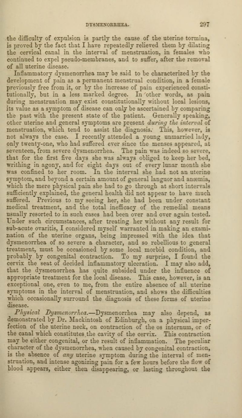 ITSMEXORRHXA. L '7 the difficulty of expulsion i - the carr; ;: ... oterinc torminm, is proved by the fact that I have repeatedly relieved them by dfl the cervical canal in the interval of mer.- continued to expel pseudo-membranes, and to suffer, aft:. of all uterine Inflammatory .Tsmenorr. to be characterized by the menl :: pain as a permanent menstrual condition, in a female previously free from it. the increase of pain experienced consti- tutionally, but in a less marked degree. Ed other words, as pain during m tion may exist constitutionally without local lesi lue as a symf torn of die in only be ascertained by comparing the r t state of the patient. Generally speaking, other uterine and general symptoms are pre; :he inter tend tc issist the diagnosis This, however, is Iwaya tfa I recently attended a young unmarried lady, ::. ly twenty-one, who had suffered e- e the menses appear seventeen, from a: menorrhea. The pain was indeed so severe, that for the first five she was always obliged to keep her bed, writhing in agony, and for eight days out of every lunar mon: onfined to her room. In the interval she had not an uterine symptom, and i certain amount of general languor and anaemia, which the mere physical pain she ha 1 tc g through at short intervals sufficiently explained, the general health did not appear to have much suffered. Previous :: my seeing her, she had been under cor. medical treatment, and the total inefficacy of the remedial means usually resorted :: in such en over and over again : Under such rircumstan:es. after treating her without any result for sub-acute ovaritis, I considered myself warranted in making an exami- nation of the uterine organs, being impressed ::h the idea that norrhea of so severe a char ;ellions to general treatment, must be occasioned by some local morbid condition, and probably by congenital contraction. To my surprise, I found the cervix the seat of decided inflammatory uloeratica. I may also add, that the dysmenorrhea has quite subsided under the inflnen appropriate treatment for the local disease. This case, however, is an tional on U me, from the entire absence of all uterine symptoms in the interval of menstruation, an I shows the difficulties which occasionally surround the diagnosis of these forms of uterine ise. jP.'v--'-''-7- A5 — -* rray also depend, as demonstra: I by Dr. Mackintosh of Edinbnrgh, on a physicaJ imper- ii of the uterine neck, on contraction of the os internum, or of ..Hal whicl may be either congenital, or the result of inflammation. The peculiar character of the dvsmenorrhea, when caused by congenital contraction, is the absence of any uterine symptom during the interval of men- struation, and intense agonizing pain for a few hours before the flow of blood appears, either then d: _. . r lasting throughout the