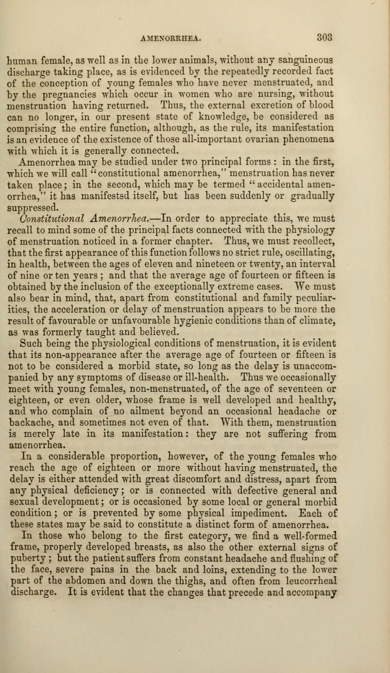human female, as well as in the lower animals, without any sanguineous discharge taking place, as is evidenced by the repeatedly recorded fact of the conception of young females who have never menstruated, and by the pregnancies which occur in women who are nursing, without menstruation having returned. Thus, the external excretion of blood can no longer, in our present state of knowledge, be considered as comprising the entire function, although, as the rule, its manifestation is an evidence of the existence of those all-important ovarian phenomena with which it is generally connected. Amenorrhea may be studied under two principal forms : in the first, which we will call constitutional amenorrhea, menstruation has never taken place; in the second, which may be termed  accidental amen- orrhea, it has manifestsd itself, but has been suddenly or gradually suppressed. Constitutional Amenorrhea.—In order to appreciate this, we must recall to mind some of the principal facts connected with the physiology of menstruation noticed in a former chapter. Thus, we must recollect, that the first appearance of this function follows no strict rule, oscillating, in health, between the ages of eleven and nineteen or twenty, an interval of nine or ten years ; and that the average age of fourteen or fifteen is obtained by the inclusion of the exceptionally extreme cases. We must also bear in mind, that, apart from constitutional and family peculiar- ities, the acceleration or delay of menstruation appears to be more the result of favourable or unfavourable hygienic conditions than of climate, as was formerly taught and believed. Such being the physiological conditions of menstruation, it is evident that its non-appearance after the average age of fourteen or fifteen is not to be considered a morbid state, so long as the delay is unaccom- panied by any symptoms of disease or ill-health. Thus we occasionally meet with young females, non-menstruated, of the age of seventeen or eighteen, or even older, whose frame is well developed and healthy, and who complain of no ailment beyond an occasional headache or backache, and sometimes not even of that. With them, menstruation is merely late in its manifestation: they are not suffering from amenorrhea. In a considerable proportion, however, of the young females who reach the age of eighteen or more without having menstruated, the delay is either attended with great discomfort and distress, apart from any physical deficiency; or is connected with defective general and sexual development; or is occasioned by some local or general morbid condition; or is prevented by some physical impediment. Each of these states may be said to constitute a distinct form of amenorrhea. In those who belong to the first category, we find a well-formed frame, properly developed breasts, as also the other external signs of puberty ; but the patient suffers from constant headache and flushing of the face, severe pains in the back and loins, extending to the lower part of the abdomen and down the thighs, and often from leucorrheal discharge. It is evident that the changes that precede and accompany