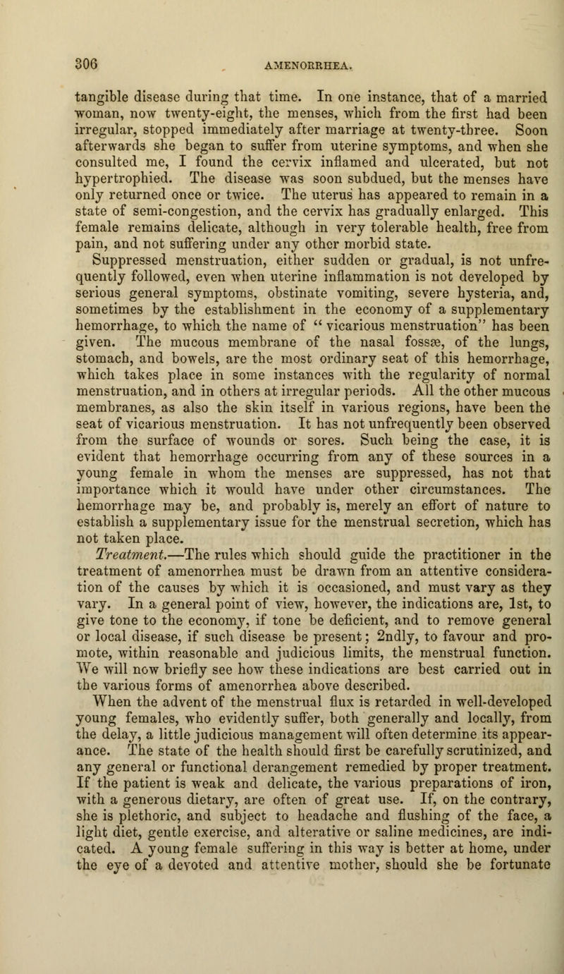 tangible disease during that time. In one instance, that of a married woman, now twenty-eight, the menses, which from the first had been irregular, stopped immediately after marriage at twenty-three. Soon afterwards she began to suffer from uterine symptoms, and when she consulted me, I found the cervix inflamed and ulcerated, but not hypertrophied. The disease was soon subdued, but the menses have only returned once or twice. The uterus has appeared to remain in a state of semi-congestion, and the cervix has gradually enlarged. This female remains delicate, although in very tolerable health, free from pain, and not suffering under any other morbid state. Suppressed menstruation, either sudden or gradual, is not unfre- quently followed, even when uterine inflammation is not developed by serious general symptoms, obstinate vomiting, severe hysteria, and, sometimes by the establishment in the economy of a supplementary hemorrhage, to which the name of  vicarious menstruation has been given. The mucous membrane of the nasal fossae, of the lungs, stomach, and bowels, are the most ordinary seat of this hemorrhage, which takes place in some instances with the regularity of normal menstruation, and in others at irregular periods. All the other mucous membranes, as also the skin itself in various regions, have been the seat of vicarious menstruation. It has not unfrequently been observed from the surface of wounds or sores. Such being the case, it is evident that hemorrhage occurring from any of these sources in a young female in whom the menses are suppressed, has not that importance which it would have under other circumstances. The hemorrhage may be, and probably is, merely an effort of nature to establish a supplementary issue for the menstrual secretion, which has not taken place. Treatment.—The rules which should guide the practitioner in the treatment of amenorrhea must be drawn from an attentive considera- tion of the causes by which it is occasioned, and must vary as they vary. In a general point of view, however, the indications are, 1st, to give tone to the economy, if tone be deficient, and to remove general or local disease, if such disease be present; 2ndly, to favour and pro- mote, within reasonable and judicious limits, the menstrual function. We will now briefly see how these indications are best carried out in the various forms of amenorrhea above described. When the advent of the menstrual flux is retarded in well-developed young females, who evidently suffer, both generally and locally, from the delay, a little judicious management will often determine its appear- ance. The state of the health should first be carefully scrutinized, and any general or functional derangement remedied by proper treatment. If the patient is weak and delicate, the various preparations of iron, with a generous dietary, are often of great use. If, on the contrary, she is plethoric, and subject to headache and flushing of the face, a light diet, gentle exercise, and alterative or saline medicines, are indi- cated. A young female suffering in this way is better at home, under the eye of a devoted and attentive mother, should she be fortunate