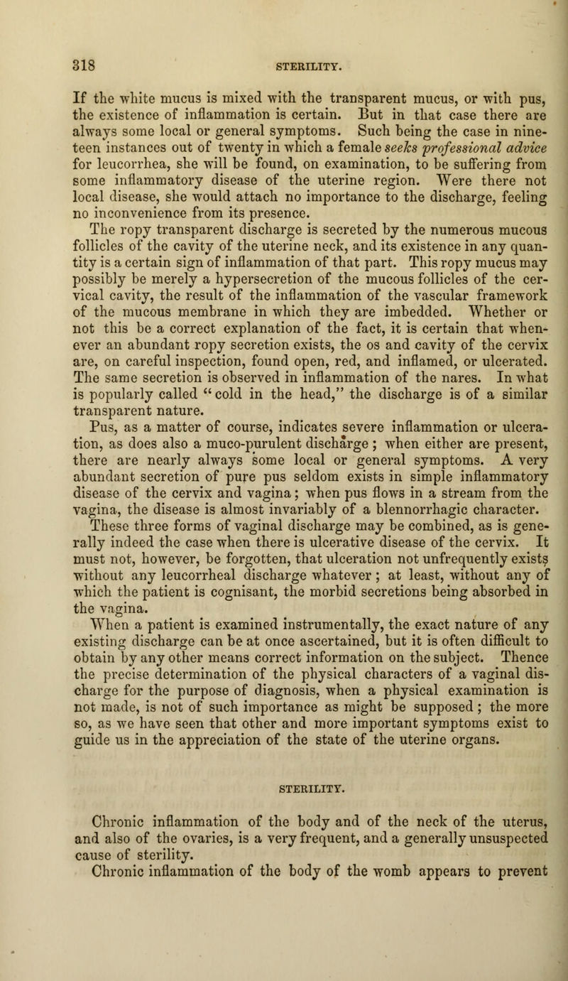 If the white mucus is mixed with the transparent mucus, or with pus, the existence of inflammation is certain. But in that case there are always some local or general symptoms. Such being the case in nine- teen instances out of twenty in which a female seeks professional advice for leucorrhea, she will be found, on examination, to be suffering from some inflammatory disease of the uterine region. Were there not local disease, she would attach no importance to the discharge, feeling no inconvenience from its presence. The ropy transparent discharge is secreted by the numerous mucous follicles of the cavity of the uterine neck, and its existence in any quan- tity is a certain sign of inflammation of that part. This ropy mucus may possibly be merely a hypersecretion of the mucous follicles of the cer- vical cavity, the result of the inflammation of the vascular framework of the mucous membrane in which they are imbedded. Whether or not this be a correct explanation of the fact, it is certain that when- ever an abundant ropy secretion exists, the os and cavity of the cervix are, on careful inspection, found open, red, and inflamed, or ulcerated. The same secretion is observed in inflammation of the nares. In what is popularly called cold in the head, the discharge is of a similar transparent nature. Pus, as a matter of course, indicates severe inflammation or ulcera- tion, as does also a muco-purulent discharge ; when either are present, there are nearly always some local or general symptoms. A very abundant secretion of pure pus seldom exists in simple inflammatory disease of the cervix and vagina; when pus flows in a stream from the vagina, the disease is almost invariably of a blennorrhagic character. These three forms of vaginal discharge may be combined, as is gene- rally indeed the case when there is ulcerative disease of the cervix. It must not, however, be forgotten, that ulceration not unfrequently exists without any leucorrheal discharge whatever; at least, without any of which the patient is cognisant, the morbid secretions being absorbed in the vagina. When a patient is examined instrumentally, the exact nature of any existing discharge can be at once ascertained, but it is often difficult to obtain by any other means correct information on the subject. Thence the precise determination of the physical characters of a vaginal dis- charge for the purpose of diagnosis, when a physical examination is not made, is not of such importance as might be supposed; the more so, as we have seen that other and more important symptoms exist to guide us in the appreciation of the state of the uterine organs. STERILITY. Chronic inflammation of the body and of the neck of the uterus, and also of the ovaries, is a very frequent, and a generally unsuspected cause of sterility. Chronic inflammation of the body of the womb appears to prevent