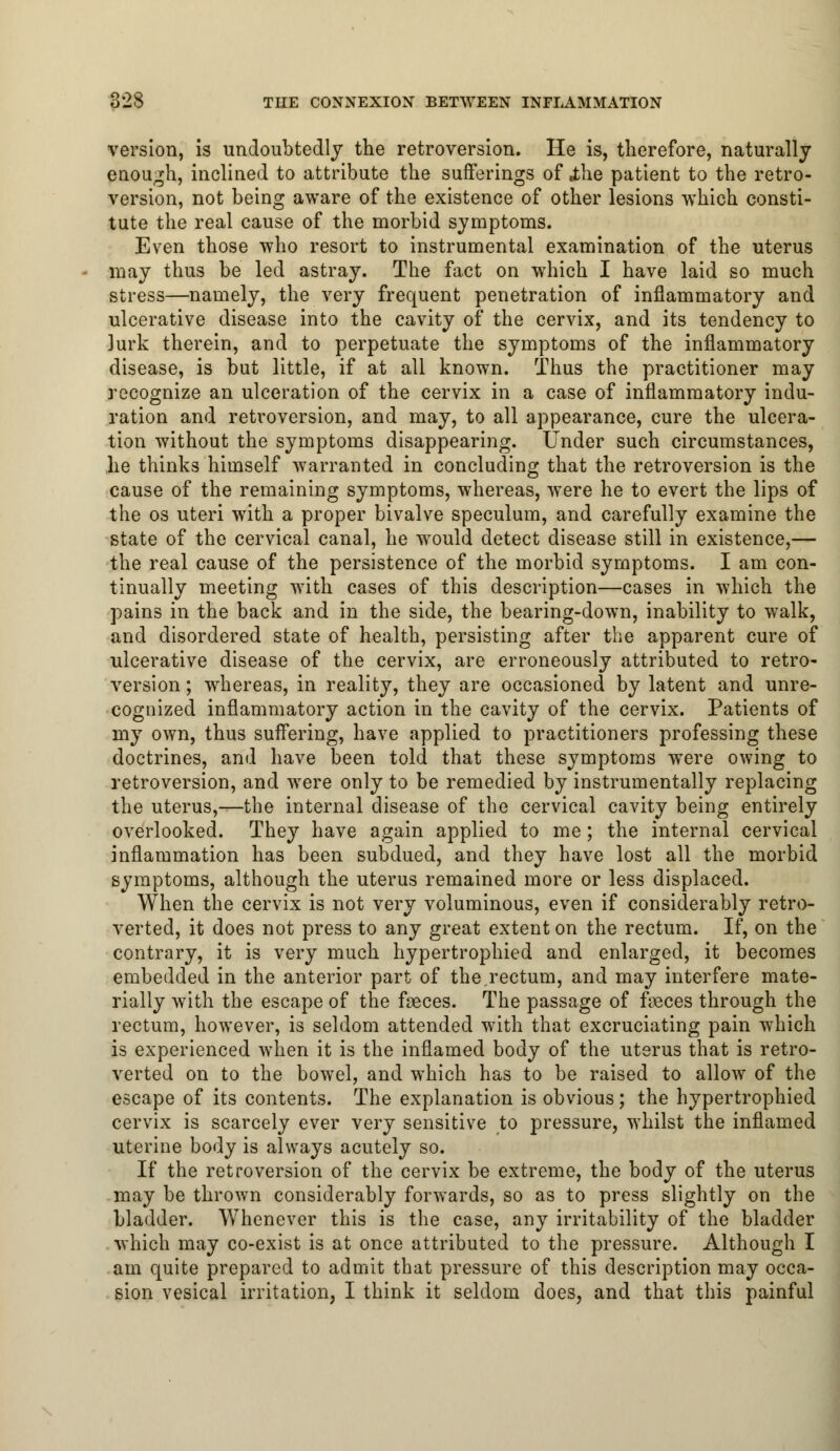 version, is undoubtedly the retroversion. He is, therefore, naturally enough, inclined to attribute the sufferings of .the patient to the retro- version, not being aware of the existence of other lesions which consti- tute the real cause of the morbid symptoms. Even those who resort to instrumental examination of the uterus may thus be led astray. The fact on which I have laid so much stress—namely, the very frequent penetration of inflammatory and ulcerative disease into the cavity of the cervix, and its tendency to lurk therein, and to perpetuate the symptoms of the inflammatory disease, is but little, if at all known. Thus the practitioner may recognize an ulceration of the cervix in a case of inflammatory indu- ration and retroversion, and may, to all appearance, cure the ulcera- tion without the symptoms disappearing. Under such circumstances, he thinks himself warranted in concluding that the retroversion is the cause of the remaining symptoms, whereas, were he to evert the lips of the os uteri with a proper bivalve speculum, and carefully examine the state of the cervical canal, he would detect disease still in existence,— the real cause of the persistence of the morbid symptoms. I am con- tinually meeting with cases of this description—cases in which the pains in the back and in the side, the bearing-down, inability to walk, and disordered state of health, persisting after the apparent cure of ulcerative disease of the cervix, are erroneously attributed to retro- version ; whereas, in reality, they are occasioned by latent and unre- cognized inflammatory action in the cavity of the cervix. Patients of my own, thus suffering, have applied to practitioners professing these doctrines, and have been told that these symptoms were owing to retroversion, and were only to be remedied by instrumentally replacing the uterus,—the internal disease of the cervical cavity being entirely overlooked. They have again applied to me; the internal cervical inflammation has been subdued, and they have lost all the morbid symptoms, although the uterus remained more or less displaced. When the cervix is not very voluminous, even if considerably retro- verted, it does not press to any great extent on the rectum. If, on the contrary, it is very much hypertrophied and enlarged, it becomes embedded in the anterior part of the rectum, and may interfere mate- rially with the escape of the faeces. The passage of feces through the rectum, however, is seldom attended with that excruciating pain which is experienced when it is the inflamed body of the uterus that is retro- verted on to the bowel, and which has to be raised to allow of the escape of its contents. The explanation is obvious; the hypertrophied cervix is scarcely ever very sensitive to pressure, whilst the inflamed uterine body is always acutely so. If the retroversion of the cervix be extreme, the body of the uterus may be thrown considerably forwards, so as to press slightly on the bladder. Whenever this is the case, any irritability of the bladder which may co-exist is at once attributed to the pressure. Although I am quite prepared to admit that pressure of this description may occa- sion vesical irritation, I think it seldom does, and that this painful