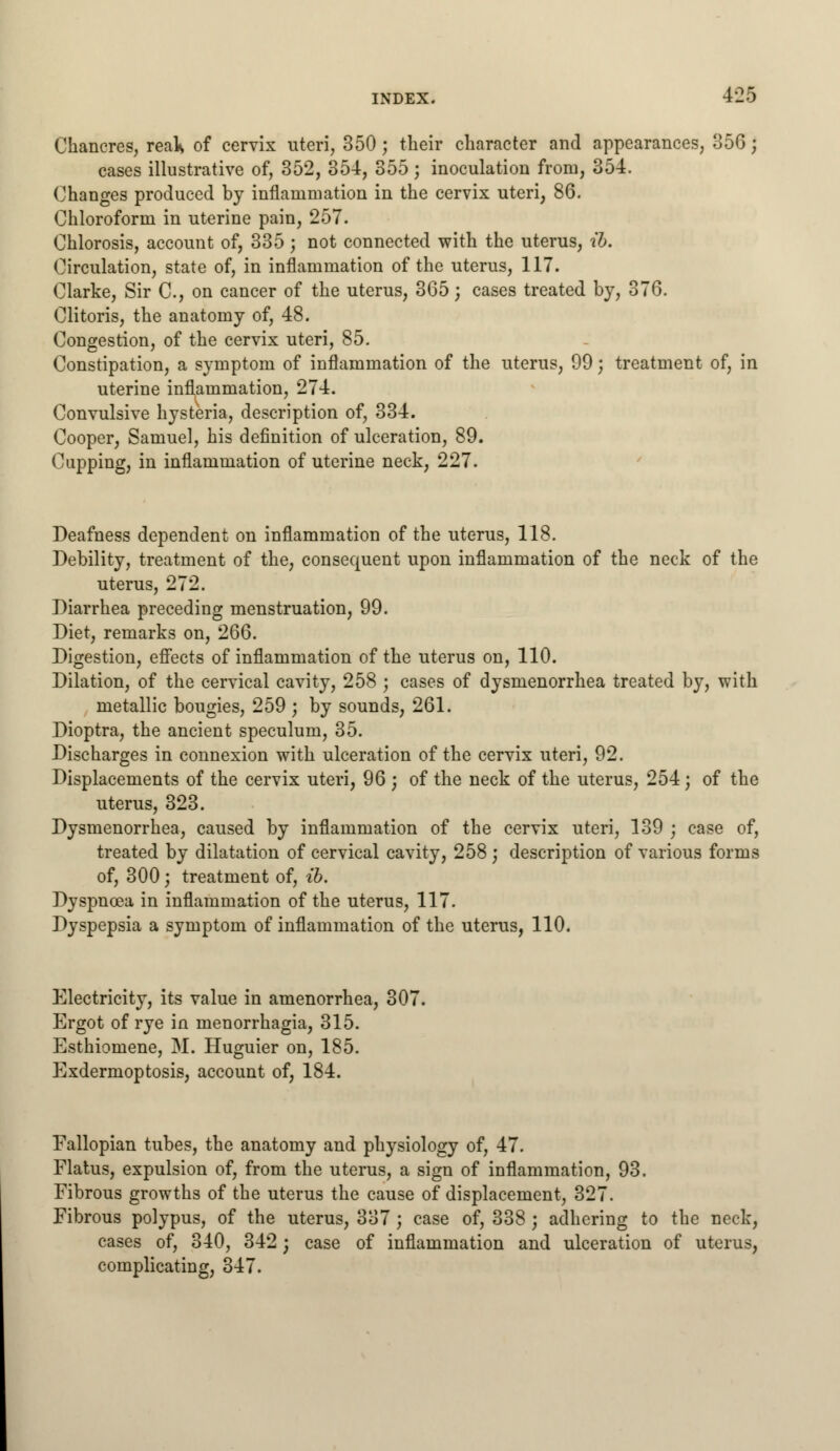 Chancres, reals of cervix uteri, 350 j their character and appearances, 356; cases illustrative of, 352, 354, 355 ; inoculation from, 354. Changes produced by inflammation in the cervix uteri, 86. Chloroform in uterine pain, 257. Chlorosis, account of, 335; not connected with the uterus, ib. Circulation, state of, in inflammation of the uterus, 117. Clarke, Sir C, on cancer of the uterus, 365 j cases treated by, 376. Clitoris, the anatomy of, 48. Congestion, of the cervix uteri, 85. Constipation, a symptom of inflammation of the uterus, 99; treatment of, in uterine inflammation, 274. Convulsive hysteria, description of, 334. Cooper, Samuel, his definition of ulceration, 89. Cupping, in inflammation of uterine neck, 227. Deafness dependent on inflammation of the uterus, 118. Debility, treatment of the, consequent upon inflammation of the neck of the uterus, 272. Diarrhea preceding menstruation, 99. Diet, remarks on, 266. Digestion, effects of inflammation of the uterus on, 110. Dilation, of the cervical cavity, 258 ; cases of dysmenorrhea treated by, with metallic bougies, 259 ; by sounds, 261. Dioptra, the ancient speculum, 35. Discharges in connexion with ulceration of the cervix uteri, 92. Displacements of the cervix uteri, 96 ; of the neck of the uterus, 254; of the uterus, 323. Dysmenorrhea, caused by inflammation of the cervix uteri, 139 ; case of, treated by dilatation of cervical cavity, 258; description of various forms of, 300; treatment of, ib. Dyspnoea in inflammation of the uterus, 117. Dyspepsia a symptom of inflammation of the uterus, 110. Electricity, its value in amenorrhea, 307 Ergot of rye in menorrhagia, 315. Esthiomene, M. Huguier on, 185. Exdermoptosis, account of, 184. Fallopian tubes, the anatomy and physiology of, 47. Flatus, expulsion of, from the uterus, a sign of inflammation, 93. Fibrous growths of the uterus the cause of displacement, 327. Fibrous polypus, of the uterus, 337; case of, 338 ; adhering to the neck, cases of, 340, 342; case of inflammation and ulceration of uterus, complicating, 347.