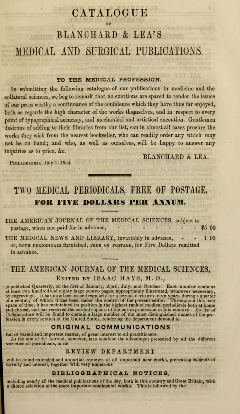 CATALOGUE OP BLANCHARD & LEA'S MEDICAL AND SURGICAL PUBLICATIONS. TO THE MEDICAL PROFESSION. In submitting the following catalogue of our publications in medicine and the collateral sciences, we beg to remark that no exertions are spared to render the issues of our press worthy a continuance of the confidence which they have thus far enjoyed, both as regards the high character of the works themselves, and in respect to every point of typographical accuracy, and mechanical and artistical execution. Gentlemen desirous of adding to their libraries from our list, can in almost all cases procure the works they wish from the nearest bookseller, who can readily order any which may not be on hand; and who, as well as ourselves, will be happy to answer any inquiries as to price, &c. BLANCHARD & LEA. Philadelphia, July 1, 1854. TWO MEDICAL PERIODICALS, FREE OF POSTAGE, FOR FIVE DOLLARS PER ANNUM. THE AMERICAN JOURNAL OF THE MEDICAL SCIENCES, subject to postage, when not paid for in advance, $5 00 THE MEDICAL NEWS AND LIBRARY, invariably in advance, - - 1 00 or, both periodicals furnished, free of postage, for Five Dollars remitted in advance. THE AMERICAN JOURNAL OF THE MEDICAL SCIENCES, Edited by ISAAC HAYS, M. D., is published Quarterly, on the first of January, April, July, and October. Each number contains at least two hundred and eighty large octavo pages, appropriately illustrated, wherever necessary, by engravings. It has now been issued regularly for a period of thirty-five years, during a quarter of a century of which it has been under the control of the present editor. Throughout this long space of time, it has maintained its position in the highest rank of medical periodicals both at home and abroad, and has received the cordial support of the entire profession in this country. Its list of Collaborators will be found to contain a large number of the most distinguished names of the pro- fession in every section of the United States, rendering the department devoted to ORIGINAL COMMUNICATIONS full oi varied and important matter, of great interest to all practitioners. As the aim of the Journal, however, is to combine the advantages presented by all the different varieties of periodicals, iu its REVIEW DEPARTMENT wiil be found extended and impartial reviews of all important new works, presenting subjects of novelty and interest, together with very numerous BIBLIOGRAPHICAL NOTICES, including nearly all the medical publications of the day, both in this country and Great Britain, with a choice selection of the more important continental works. This is followed by the