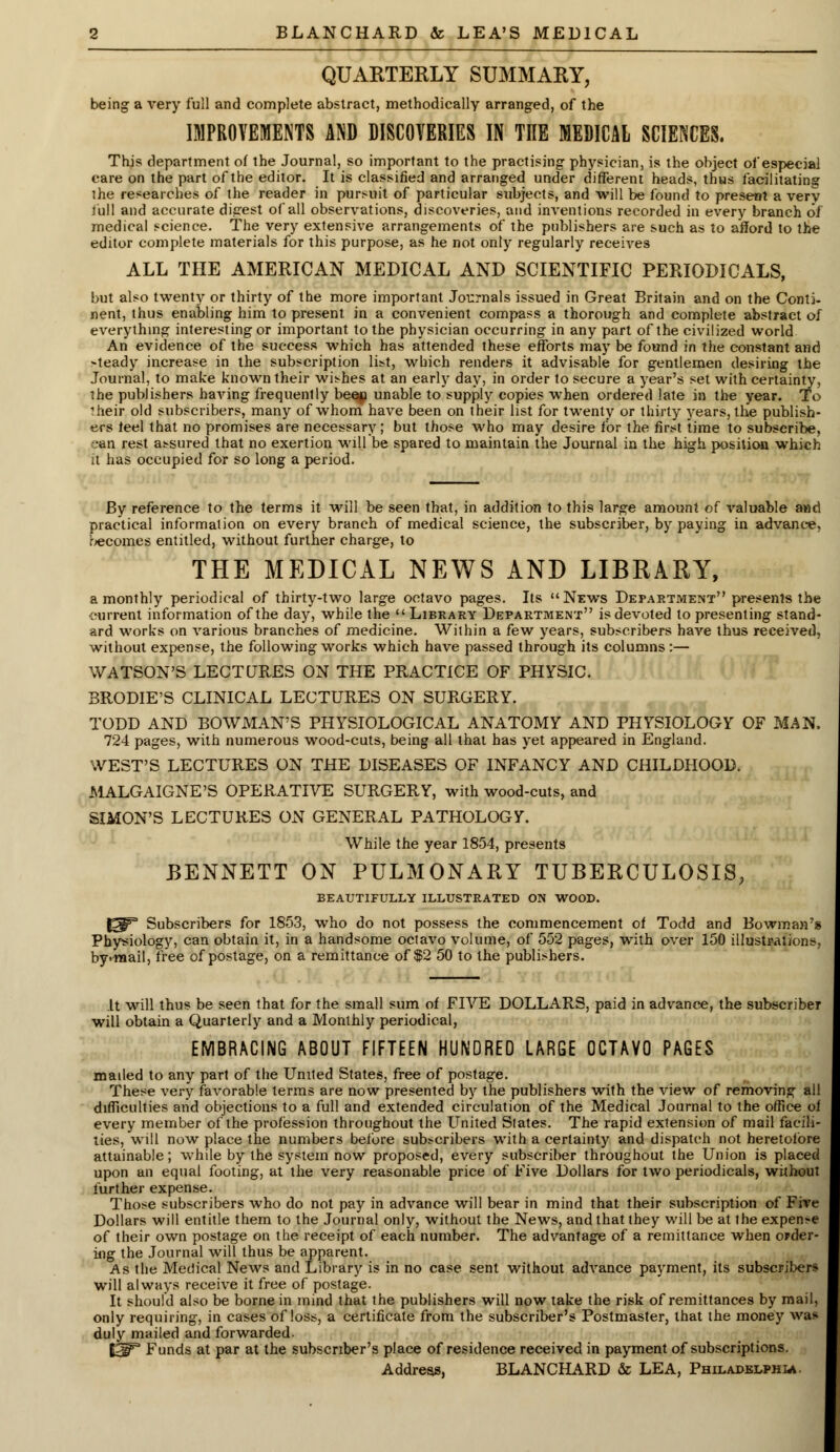QUARTERLY SUMMARY, being a very full and complete abstract, methodically arranged, of the IMPROVEMENTS AND DISCOVERIES IN THE MEDICAL SCIENCES. This department of the Journal, so important to the practising physician, is the object of especial care on the part of the editor. It is classified and arranged under different heads, thus facilitating the researches of the reader in pursuit of particular subjects, and will be found to present a very full and accurate digest of all observations, discoveries, and inventions recorded in every branch of medical science. The very extensive arrangements of the publishers are such as to afford to the editor complete materials for this purpose, as he not only regularly receives ALL THE AMERICAN MEDICAL AND SCIENTIFIC PERIODICALS, but also twenty or thirty of the more important Journals issued in Great Britain and on the Conti- nent, thus enabling him to present in a convenient compass a thorough and complete abstract of everything interesting or important to the physician occurring in any part of the civilized world An evidence of the success which has attended these efforts may be found in the constant and -teady increase in the subscription list, which renders it advisable for gentlemen desiring the Journal, to make known their wishes at an early day, in order to secure a year's set with certainty, the publishers having frequently beep unable to supply copies when ordered late in the year. To ?heir old subscribers, many of whom have been on their list for twenty or thirty years, the publish- ers feel that no promises are necessary; but those who may desire for the first time to subscribe, ,-an rest assured that no exertion will be spared to maintain the Journal in the high position which it has occupied for so long a period. By reference to the terms it will be seen that, in addition to this large amount of valuable and practical information on every branch of medical science, the subscriber, by paying in advance, becomes entitled, without further charge, to THE MEDICAL NEWS AND LIBRARY, a monthly periodical of thirty-two large octavo pages. Its News Department presents the current information of the day, while the  Library Department is devoted to presenting stand- ard works on various branches of medicine. Within a few years, subscribers have thus received, without expense, the following works which have passed through its columns:— WATSON'S LECTURES ON THE PRACTICE OF PHYSIC. BRODIE'S CLINICAL LECTURES ON SURGERY. TODD AND BOWMAN'S PHYSIOLOGICAL ANATOMY AND PHYSIOLOGY OF MAN, 724 pages, with numerous wood-cuts, being all that has yet appeared in England. WEST'S LECTURES ON THE DISEASES OF INFANCY AND CHILDHOOD. MALGAIGNE'S OPERATIVE SURGERY, with wood-cuts, and SIMON'S LECTURES ON GENERAL PATHOLOGY. While the year 1854, presents BENNETT ON PULMONARY TUBERCULOSIS, BEAUTIFULLY ILLUSTRATED ON WOOD. J^3 Subscribers for 1853, who do not possess the commencement of Todd and Bowman's Physiology, can obtain it, in a handsome octavo volume, of 552 pages, with over 150 illustration: by'Tnail, free of postage, on a remittance of $2 50 to the publishers. It will thus be seen that for the small sum of FIVE DOLLARS, paid in advance, the subscriber will obtain a Quarterly and a Monthly periodical, EMBRACING ABOUT FIFTEEN HUNDRED LARGE OCTAVO PAGES mailed to any part of the United States, free of postage. These very favorable terms are now presented by the publishers with the view of removing all difficulties and objections to a full and extended circulation of the Medical Journal to the office of every member of the profession throughout the United Slates. The rapid extension of mail facili- ties, will now place the numbers before subscribers with a certainty and dispatch not heretofore attainable; while by the system now proposed, every subscriber throughout the Union is placed upon an equal footing, at the very reasonable price of Five Dollars for two periodicals, without further expense. Those subscribers who do not pay in advance will bear in mind that their subscription of Five Dollars will entitle them to the Journal only, without the News, and that they will be at the expense of their own postage on the receipt of each number. The advantage of a remittance when order- ing the Journal will thus be apparent. As the Medical News and Library is in no case sent without advance payment, its subscribers will always receive it free of postage. It should also be borne in mind that the publishers will now take the risk of remittances by mail, only requiring, in cases of loss, a certificate from the subscriber's Postmaster, that the money was duly mailed and forwarded. ISiF3 Funds at par at the subscriber's place of residence received in payment of subscriptions. Address, BLANCHARD & LEA, Philadelphia.