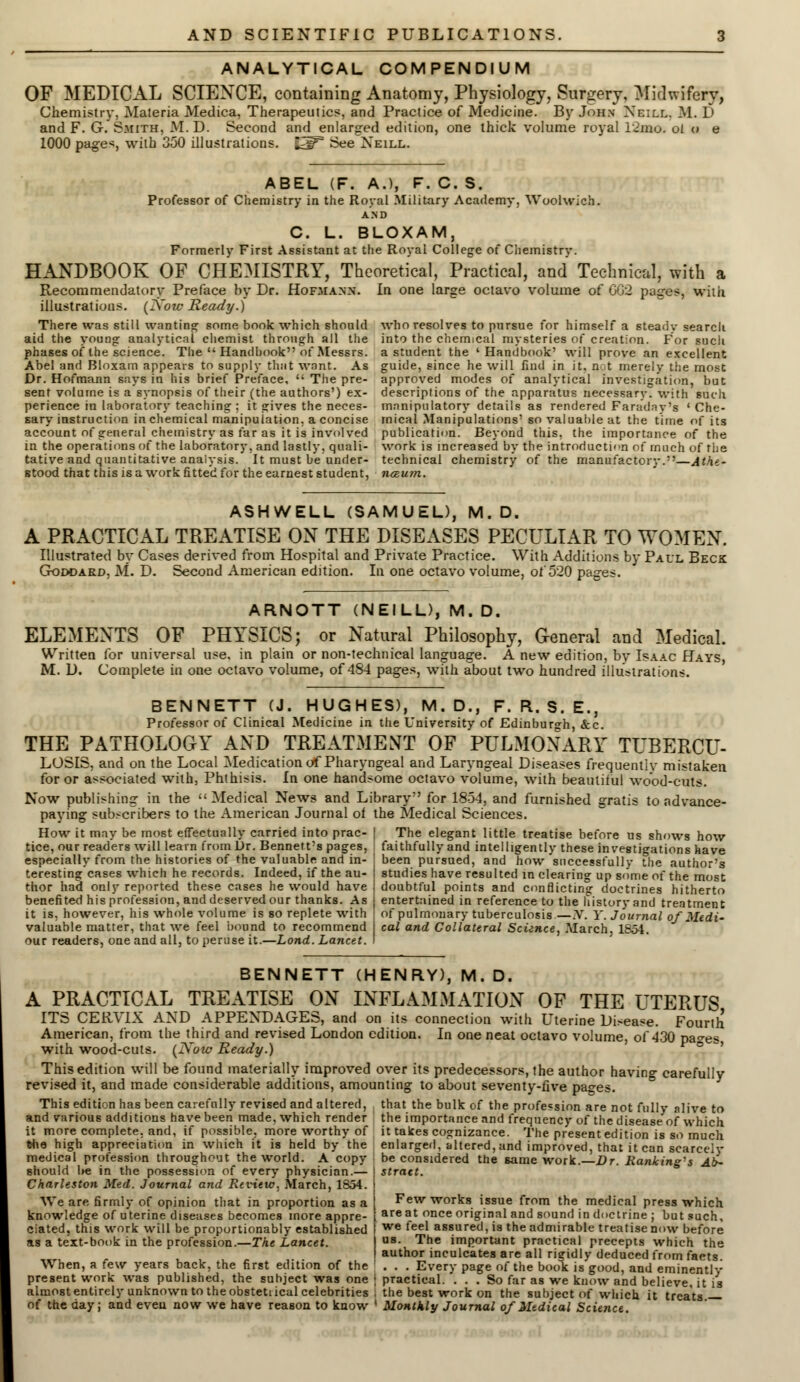 ANALYTICAL COMPENDIUM OF MEDICAL SCIENCE, containing Anatomy, Physiology, Surgery, Midwifery, Chemistry, Materia Medica, Therapeutics, and Practice of Medicine. By John Nbill, M. D and F. G. Smith, M.D. Second and enlarged edition, one thick volume royal 12mo. ol u e 1000 page*, wilD 350 illustrations. fc5F See Neill. ABEL (F. A.), F. C. S. Professor of Chemistry in the Royal Military Academy, Woolwich. AND C. L. BLOXAM, Formerly First Assistant at the Royal College of Chemistry. HANDBOOK OF CHEMISTRY, Theoretical, Practical, and Technical, with a Recommendatory Preface by Dr. Hofmann. In one large octavo volume of CG2 pages, with (Now Ready.) illustrations There was still wanting some book which should aid the young analytical chemist through all the phases of the science. The  Handbook of Messrs. Abel and Bloxam appears to supply thiit want. As Dr. Hofmann says in his brief Preface,  The pre- sent volume is a synopsis of their (the authors') ex- perience in laboratory teaching ; it gives the neces- sary instruction in chemical manipulation, a concise account of general chemistry as far as it is involved in the operations of the laboratory, and lastly, quali- tative and quantitative analysis. It must be under- stood that this is a work fitted for the earnest student, who resolves to pursue for himself a steady search into the chemical mysteries of creation. For such a student the ' Handbook' will prove an excellent guide, since he will find in it, not merely the most approved modes of analytical investigation, but descriptions of the apparatus necessary, with such manipulatory details as rendered Faraday's ' Che- mical Manipulations' so valuable at the time of its publication. Beyond this, the importance of the work is increased by the introduction of much of rhe technical chemistry of the manufactory.—Athe- nceum. ASHWELL (SAMUEL), M.D. A PRACTICAL TREATISE ON THE DISEASES PECULIAR TO WOMEN. Illustrated by Cases derived from Hospital and Private Practice. With Additions by Paul Beck Goddard, M. D. Second American edition. In one octavo volume, of 520 pages. ARNOTT (NEILL), M. D. ELEMENTS OF PHYSICS; or Natural Philosophy, General and Medical. Written for universal use, in plain or non-technical language. A new edition, by Isaac Hays, M. D. Complete in one octavo volume, of 484 pages, with about two hundred illustrations. BENNETT (J. HUGHES), M. D., F. R. S. E., Professor of Clinical Medicine in the University of Edinburgh, &c. THE PATHOLOGY AND TREATMENT OF PULMONARY TUBERCU- LOSIS, and on the Local Medication of Pharyngeal and Laryngeal Diseases frequently mistaken for or associated with, Phthisis. In one handsome octavo volume, with beautiful wood-cuts. Now publishing in the Medical News and Library for 1854, and furnished gratis to advance- paying subscribers to the American Journal of the Medical Sciences. How it may be most effectually carried into prac- tice, our readers will learn from Dr. Bennett's pages, especially from the histories of the valuable and in- teresting cases which he records. Indeed, if the au- thor had only reported these cases he would have benefited his profession, and deserved our thanks. As it is. however, his whole volume is so replete with valuable matter, that we feel bound to recommend our readers, one and all, to peruse it.—Lond. Lancet. The elegant little treatise before us shows how faithfully and intelligently these investigations have been pursued, and how successfully the author's studies have resulted in clearing up some ot the most doubtful points and conflicting doctrines hitherto entertained in reference to the history and treatment of pulmonary tuberculosis— X. Y. Journal of Medi- cal and Collateral Science, March, 1854. BENNETT (HENRY), M. D. A PRACTICAL TREATISE ON INFLAMMATION OF THE UTERUS ITS CERVIX AND APPENDAGES, and on its connection with Uterine Disease. Fourth American, from the third and revised London edition. In one neat octavo volume, of 430 pa°-es with wood-cuts. (Now Ready.) ° ' This edition will be found materially improved over its predecessors, the author having carefully revised it, and made considerable additions, amounting to about seventy-five pages. This edition has been carefully revised and altered, that the bulk of the profession are not fully nlive to and various additions have been made, which render the importance and frequency of the disease of which it more complete, and, if possible, more worthy of it takes cognizance. The present edition is so much the high appreciation in which it is held by the enlarged, altered, and improved, that it can scarcelv medical profession throughout the world. A copy be considered the same work. Dr. Ranking^ Ab- should be in the possession of every physician.— - Charleston Med. Journal and Review, March, 1854. We are firmly of opinion that in proportion as a knowledge of uterine diseases becomes more appre- ciated, this work will be proportionably established as a text-book in the profession.—The Lancet. When, a few years back, the first edition of the present work was published, the subject was one almost entirely unknown to the obstetrical celebrities of the day; and even now we have reason to know Few works issue from the medical press which are at once original and sound in doctrine ; but such, we feel assured, is the admirable treatise now before us. The important practical precepts which the author inculcates are all rigidly deduced from facts. . . . Every page of the book is good, and eminently practical. ... So far as we know and believe, it is the best work on the subject of which it treats. Monthly Journal of Medical Science.
