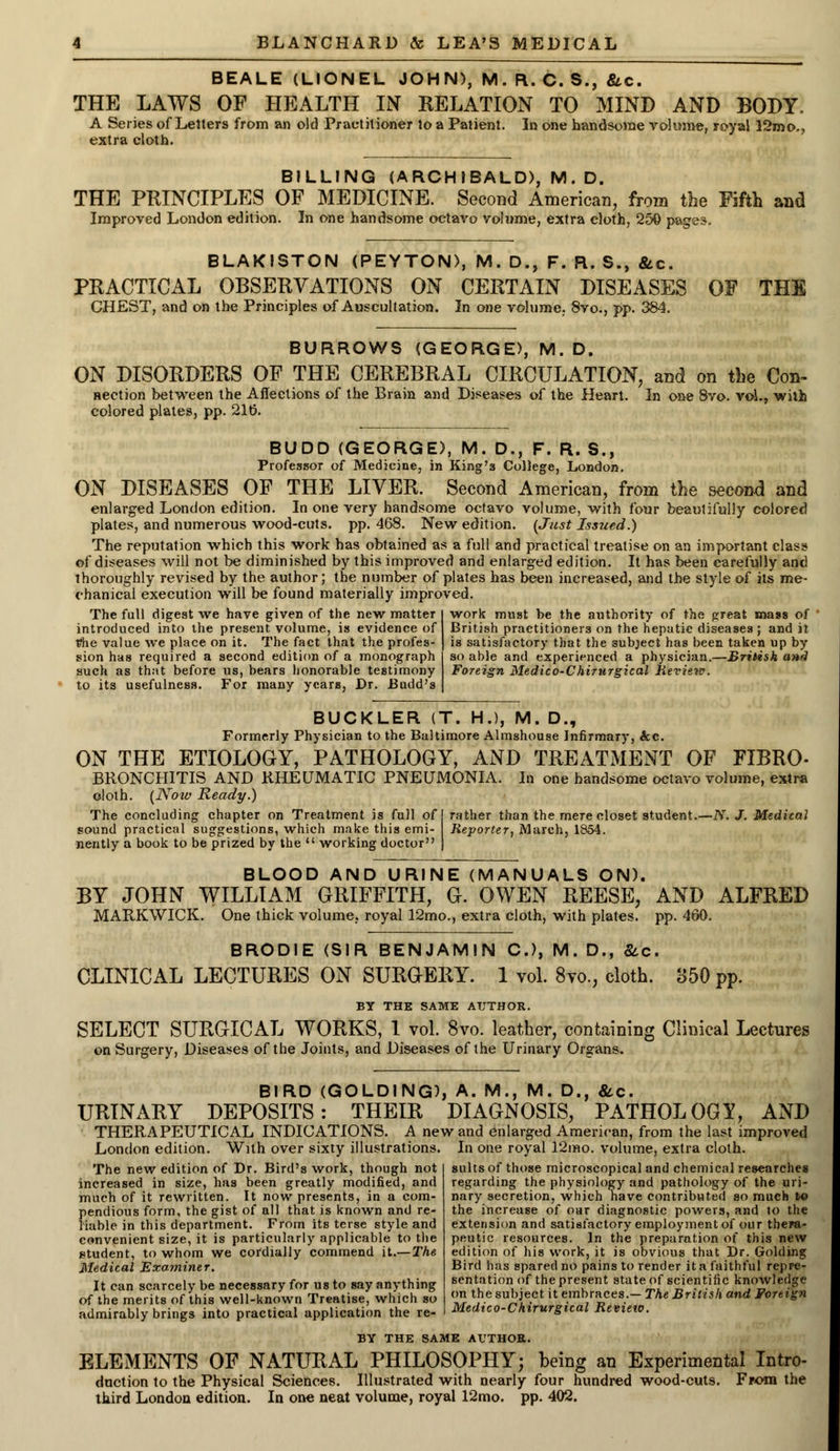 BEALE (LIONEL JOHN), M. R. C. S., &c. THE LAWS OF HEALTH IN RELATION TO MIND AND BODY, A Series of Letters from an old Practitioner to a Patient. In one handsome volume, royal 12mo,, extra cloth. BILLING (ARCHIBALD), M. D. THE PRINCIPLES OF MEDICINE. Second American, from the Fifth and Improved London edition. In one handsome octavo volume, extra cloth, 250 page3. BLAKISTON (PEYTON), M. D., F. R. S., &c. PRACTICAL OBSERVATIONS ON CERTAIN DISEASES OF THE CHEST, and on the Principles of Auscultation. In one volume. 8vo., pp. 384. BURROWS (GEORGE), M. D. ON DISORDERS OF THE CEREBRAL CIRCULATION, and on tbe Con- nection between the Affections of the Brain and Diseases of the Heart. In one 8vo. vol., with colored plates, pp. 216. BUDD (GEORGE), M. D., F. R. S., Professor of Medicine, in King's College, London. ON DISEASES OF THE LIVER. Second American, from the second and enlarged London edition. In one very handsome octavo volume, with four beaulifully colored plates, and numerous wood-cuts. pp. 468. New edition. {Just Issued.) The reputation which this work has obtained as a full and practical treatise on an important class of diseases will not be diminished by this improved and enlarged edition. It has been carefully and thoroughly revised by the author; the number of plates has been increased, and the style of its me- chanical execution will be found materially improved. work most be the authority of the great mass of The full digest we have given of the new matter introduced into the present volume, is evidence of tfhe value we place on it. The fact that the profes- sion has required a second edition of a monograph such as that before us, bears honorable testimony to its usefulness. For many years, Dr. Budd's British practitioners on the hepatic diseases ; and it is satisfactory that the subject has been taken up by so able and experienced a physician.—British and Foreign Medico-C hirurgieal Review. BUCKLER (T. H.), M. D., Formerly Physician to the Baltimore Almshouse Infirmary, &c. ON THE ETIOLOGY, PATHOLOGY, AND TREATMENT OF FIBRO- BRONCHITIS AND KHEUMATIC PNEUMONIA. In one handsome octavo volume, extra oloth. [Now Ready.) The concluding chapter on Treatment is full of sound practical suggestions, which make this emi- nently a book to be prized by the  working doctor rather than the mere closet student.—N. J. Medical Reporter, March, 1854. BLOOD AND URINE (MANUALS ON). BY JOHN WILLIAM GRIFFITH, G. OWEN REESE, AND ALFRED MARKWICK. One thick volume, royal 12mo., extra cloth, with plates, pp. 460. BRODIE (SIR BENJAMIN C), M. D., &c. CLINICAL LECTURES ON SURGERY. 1 vol. 8vo.; cloth. 850 pp. BY THE SAME AUTHOR. SELECT SURGICAL WORKS, 1 vol. 8vo. leather, containing Clinical Lectures on Surgery, Diseases of the Joints, and Diseases of the Urinary Organs. BIRD (GOLDING), A. M., M. D., &c. URINARY DEPOSITS: THEIR DIAGNOSIS, PATHOLOGY, AND THERAPEUTICAL INDICATIONS. A new and enlarged American, from the last improved London edition. With over sixty illustrations. In one royal 12mo. volume, extra cloth. The new edition of Dr. Bird's work, though not increased in size, has been greatly modified, and much of it rewritten. It now presents, in a com- pendious form, the gist of all that is known and re- liable in this department. From its terse style and convenient size, it is particularly applicable to the student, to whom we cordially commend it.—The Medical Examiner. It can scarcely be necessary for us to say anything of the merits of this well-known Treatise, which so admirably brings into practical application the re- sults of those microscopical and chemical researches regarding the physiology and pathology of the uri- nary secretion, which have contributed so much to the increase of oar diagnostic powers, and to the extension and satisfactory employment of our thera- peutic resources. In the preparation of this new edition of his work, it is obvious that Dr. Golding Bird has spared no pains to render it a faithful repre- sentation of the present state of scientific knowledge on the subject it embraces.— The British and Foreign Medico-C hirurgieal Revieio. BY THE SAME AUTHOR. ELEMENTS OF NATURAL PHILOSOPHY; being an Experimental Intro- duction to the Physical Sciences. Illustrated with nearly four hundred wood-cuts. From the third London edition. In one neat volume, royal 12mo. pp. 402.